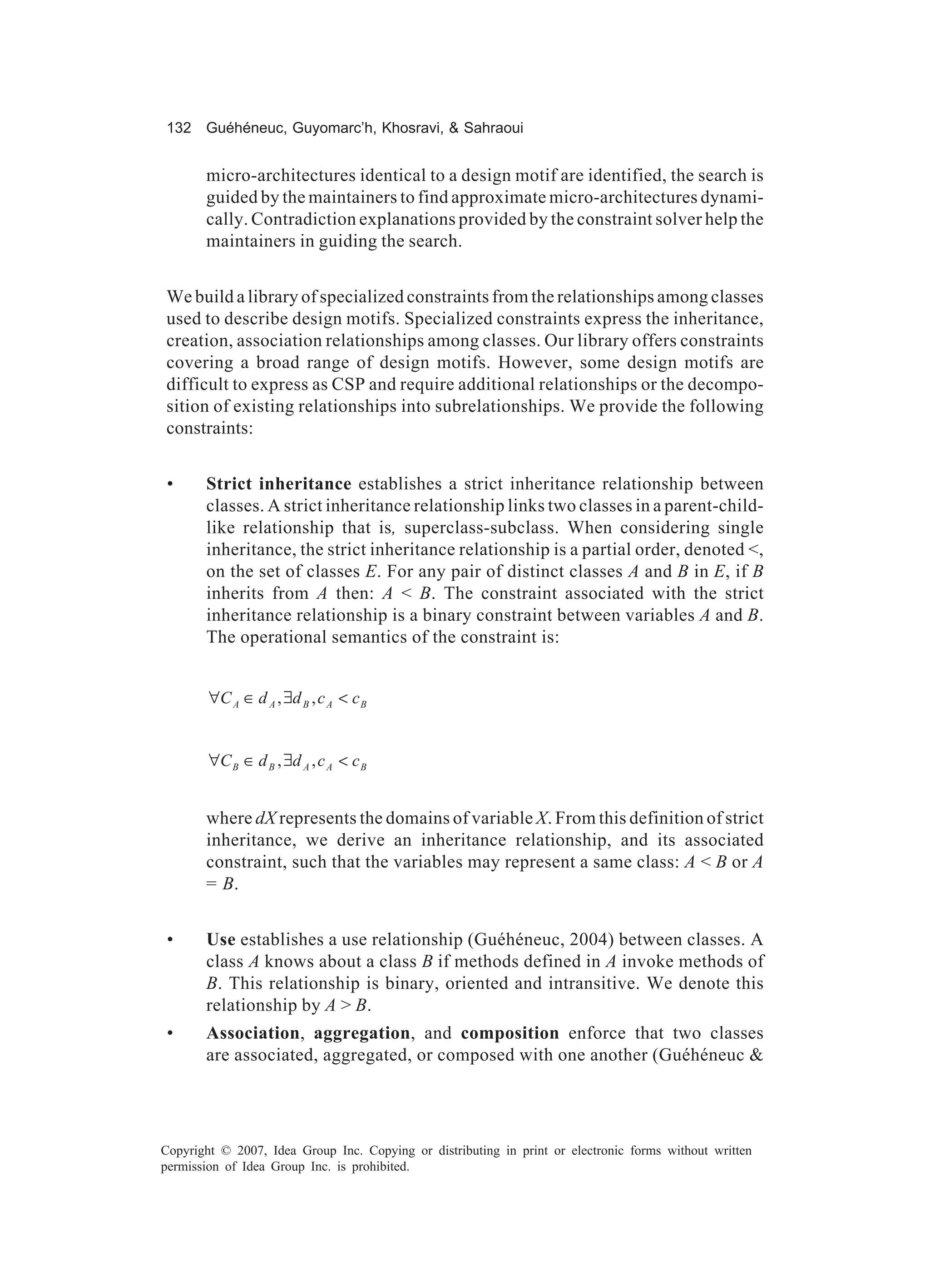 132 Guéhéneuc, Guyomarc’h, Khosravi, & Sahraoui


       micro-architectures identical to a design motif are identified, the search is
       guided by the maintainers to find approximate micro-architectures dynami-
       cally. Contradiction explanations provided by the constraint solver help the
       maintainers in guiding the search.


We build a library of specialized constraints from the relationships among classes
used to describe design motifs. Specialized constraints express the inheritance,
creation, association relationships among classes. Our library offers constraints
covering a broad range of design motifs. However, some design motifs are
difficult to express as CSP and require additional relationships or the decompo-
sition of existing relationships into subrelationships. We provide the following
constraints:


 •     Strict inheritance establishes a strict inheritance relationship between
       classes. A strict inheritance relationship links two classes in a parent-child-
       like relationship that is, superclass-subclass. When considering single
       inheritance, the strict inheritance relationship is a partial order, denoted <,
       on the set of classes E. For any pair of distinct classes A and B in E, if B
       inherits from A then: A < B. The constraint associated with the strict
       inheritance relationship is a binary constraint between variables A and B.
       The operational semantics of the constraint is:


        ∀C A ∈ d A , ∃d B , c A < c B


        ∀C B ∈ d B , ∃d A , c A < c B


       where dX represents the domains of variable X. From this definition of strict
       inheritance, we derive an inheritance relationship, and its associated
       constraint, such that the variables may represent a same class: A < B or A
       = B.


 •     Use establishes a use relationship (Guéhéneuc, 2004) between classes. A
       class A knows about a class B if methods defined in A invoke methods of
       B. This relationship is binary, oriented and intransitive. We denote this
       relationship by A > B.
 •     Association, aggregation, and composition enforce that two classes
       are associated, aggregated, or composed with one another (Guéhéneuc &




Copyright © 2007, Idea Group Inc. Copying or distributing in print or electronic forms without written
permission of Idea Group Inc. is prohibited.
 
