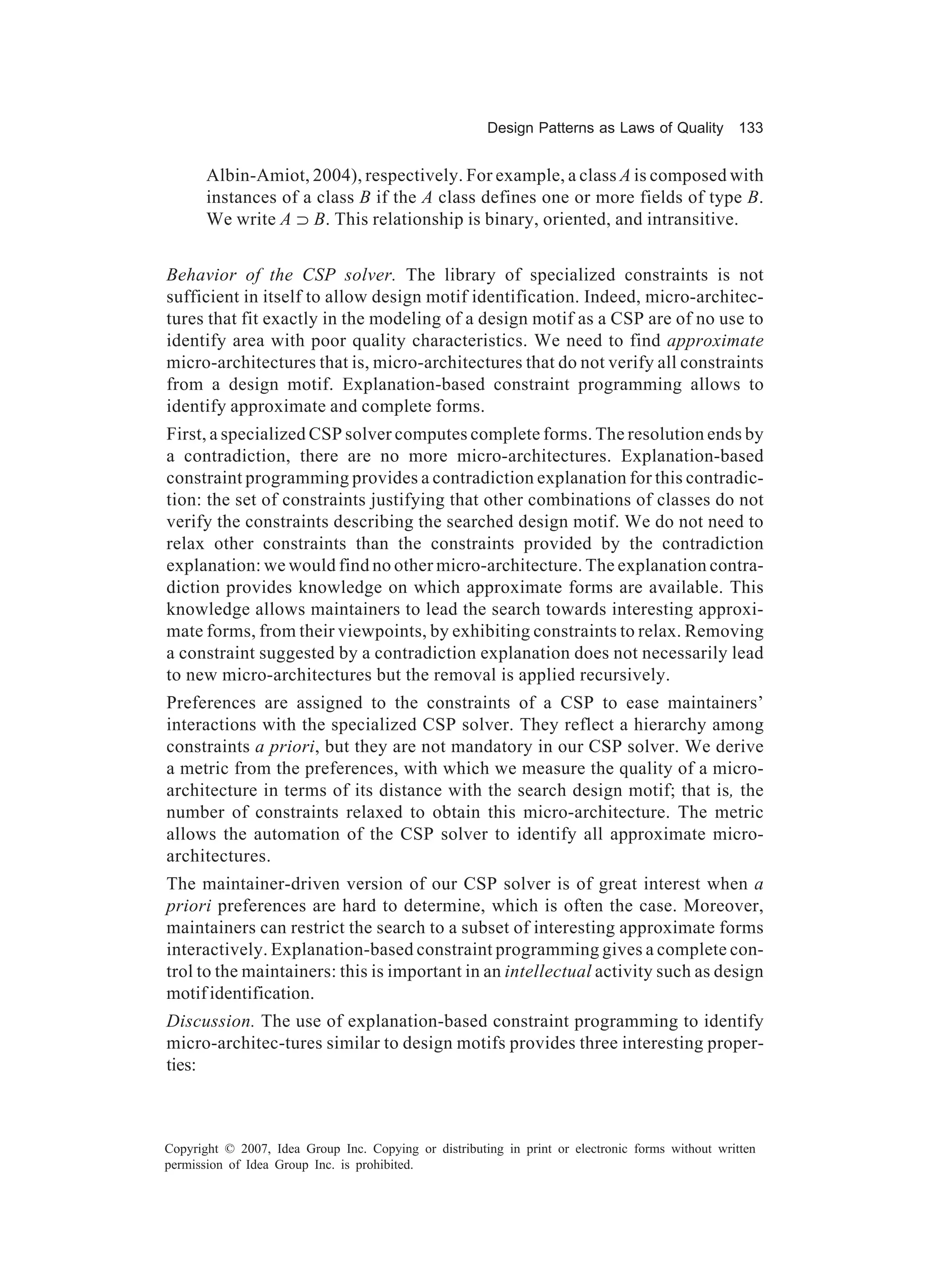 Design Patterns as Laws of Quality 133


       Albin-Amiot, 2004), respectively. For example, a class A is composed with
       instances of a class B if the A class defines one or more fields of type B.
       We write A ⊃ B. This relationship is binary, oriented, and intransitive.
                 A


Behavior of the CSP solver. The library of specialized constraints is not
sufficient in itself to allow design motif identification. Indeed, micro-architec-
tures that fit exactly in the modeling of a design motif as a CSP are of no use to
identify area with poor quality characteristics. We need to find approximate
micro-architectures that is, micro-architectures that do not verify all constraints
from a design motif. Explanation-based constraint programming allows to
identify approximate and complete forms.
First, a specialized CSP solver computes complete forms. The resolution ends by
a contradiction, there are no more micro-architectures. Explanation-based
constraint programming provides a contradiction explanation for this contradic-
tion: the set of constraints justifying that other combinations of classes do not
verify the constraints describing the searched design motif. We do not need to
relax other constraints than the constraints provided by the contradiction
explanation: we would find no other micro-architecture. The explanation contra-
diction provides knowledge on which approximate forms are available. This
knowledge allows maintainers to lead the search towards interesting approxi-
mate forms, from their viewpoints, by exhibiting constraints to relax. Removing
a constraint suggested by a contradiction explanation does not necessarily lead
to new micro-architectures but the removal is applied recursively.
Preferences are assigned to the constraints of a CSP to ease maintainers’
interactions with the specialized CSP solver. They reflect a hierarchy among
constraints a priori, but they are not mandatory in our CSP solver. We derive
a metric from the preferences, with which we measure the quality of a micro-
architecture in terms of its distance with the search design motif; that is, the
number of constraints relaxed to obtain this micro-architecture. The metric
allows the automation of the CSP solver to identify all approximate micro-
architectures.
The maintainer-driven version of our CSP solver is of great interest when a
priori preferences are hard to determine, which is often the case. Moreover,
maintainers can restrict the search to a subset of interesting approximate forms
interactively. Explanation-based constraint programming gives a complete con-
trol to the maintainers: this is important in an intellectual activity such as design
motif identification.
Discussion. The use of explanation-based constraint programming to identify
micro-architec-tures similar to design motifs provides three interesting proper-
ties:



Copyright © 2007, Idea Group Inc. Copying or distributing in print or electronic forms without written
permission of Idea Group Inc. is prohibited.
 