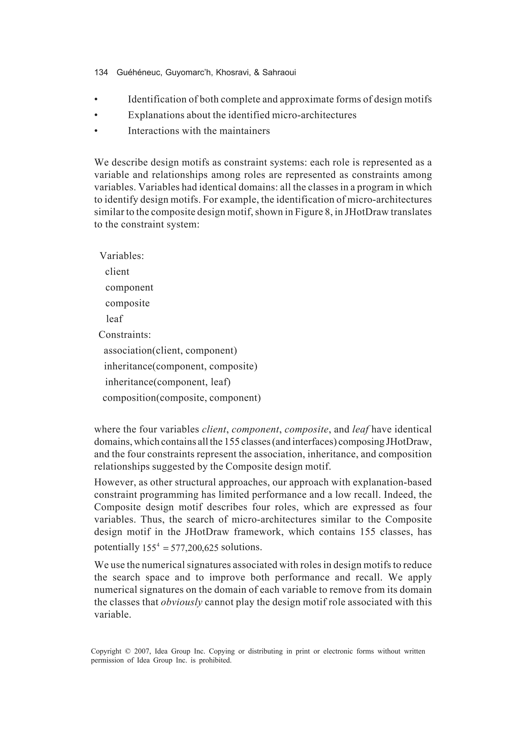 134 Guéhéneuc, Guyomarc’h, Khosravi, & Sahraoui


•           Identification of both complete and approximate forms of design motifs
•           Explanations about the identified micro-architectures
•           Interactions with the maintainers


We describe design motifs as constraint systems: each role is represented as a
variable and relationships among roles are represented as constraints among
variables. Variables had identical domains: all the classes in a program in which
to identify design motifs. For example, the identification of micro-architectures
similar to the composite design motif, shown in Figure 8, in JHotDraw translates
to the constraint system:


    Variables:
     client
     component
     composite
     leaf
    Constraints:
     association(client, component)
     inheritance(component, composite)
     inheritance(component, leaf)
    composition(composite, component)


where the four variables client, component, composite, and leaf have identical
domains, which contains all the 155 classes (and interfaces) composing JHotDraw,
and the four constraints represent the association, inheritance, and composition
relationships suggested by the Composite design motif.
However, as other structural approaches, our approach with explanation-based
constraint programming has limited performance and a low recall. Indeed, the
Composite design motif describes four roles, which are expressed as four
variables. Thus, the search of micro-architectures similar to the Composite
design motif in the JHotDraw framework, which contains 155 classes, has
potentially 155 4 = 577,200,625 solutions.
We use the numerical signatures associated with roles in design motifs to reduce
the search space and to improve both performance and recall. We apply
numerical signatures on the domain of each variable to remove from its domain
the classes that obviously cannot play the design motif role associated with this
variable.


Copyright © 2007, Idea Group Inc. Copying or distributing in print or electronic forms without written
permission of Idea Group Inc. is prohibited.
 