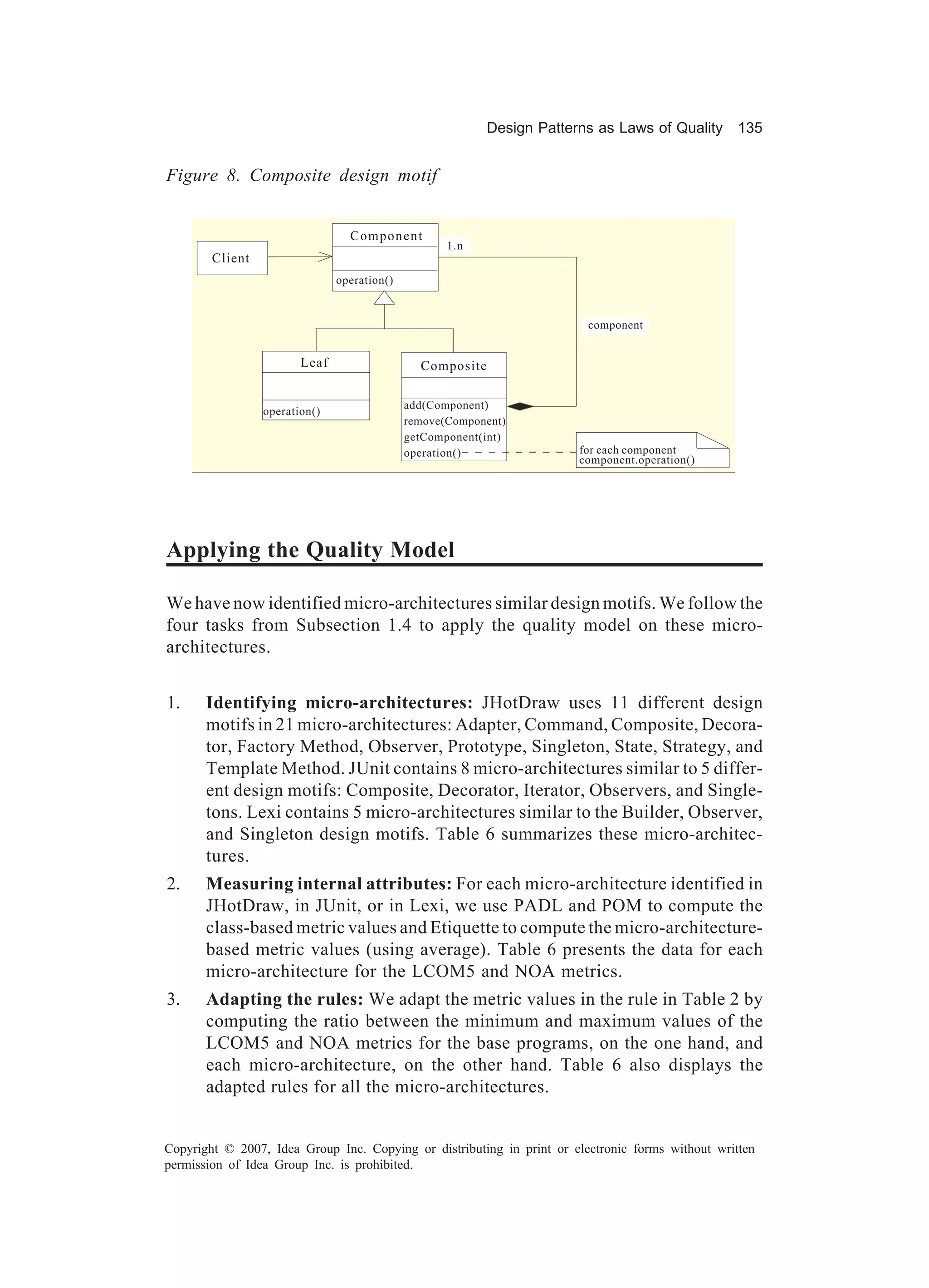 Design Patterns as Laws of Quality 135


Figure 8. Composite design motif


                                 Component
                                                    1.n
        Client
                               operation()


                                                                         component


                        Leaf                   Composite

                                             add(Component)
                 operation()
                                             remove(Component)
                                             getComponent(int)
                                             operation()               for each component
                                                                       component.operation()




Applying the Quality Model

We have now identified micro-architectures similar design motifs. We follow the
four tasks from Subsection 1.4 to apply the quality model on these micro-
architectures.


1.     Identifying micro-architectures: JHotDraw uses 11 different design
       motifs in 21 micro-architectures: Adapter, Command, Composite, Decora-
       tor, Factory Method, Observer, Prototype, Singleton, State, Strategy, and
       Template Method. JUnit contains 8 micro-architectures similar to 5 differ-
       ent design motifs: Composite, Decorator, Iterator, Observers, and Single-
       tons. Lexi contains 5 micro-architectures similar to the Builder, Observer,
       and Singleton design motifs. Table 6 summarizes these micro-architec-
       tures.
2.     Measuring internal attributes: For each micro-architecture identified in
       JHotDraw, in JUnit, or in Lexi, we use PADL and POM to compute the
       class-based metric values and Etiquette to compute the micro-architecture-
       based metric values (using average). Table 6 presents the data for each
       micro-architecture for the LCOM5 and NOA metrics.
3.     Adapting the rules: We adapt the metric values in the rule in Table 2 by
       computing the ratio between the minimum and maximum values of the
       LCOM5 and NOA metrics for the base programs, on the one hand, and
       each micro-architecture, on the other hand. Table 6 also displays the
       adapted rules for all the micro-architectures.


Copyright © 2007, Idea Group Inc. Copying or distributing in print or electronic forms without written
permission of Idea Group Inc. is prohibited.
 