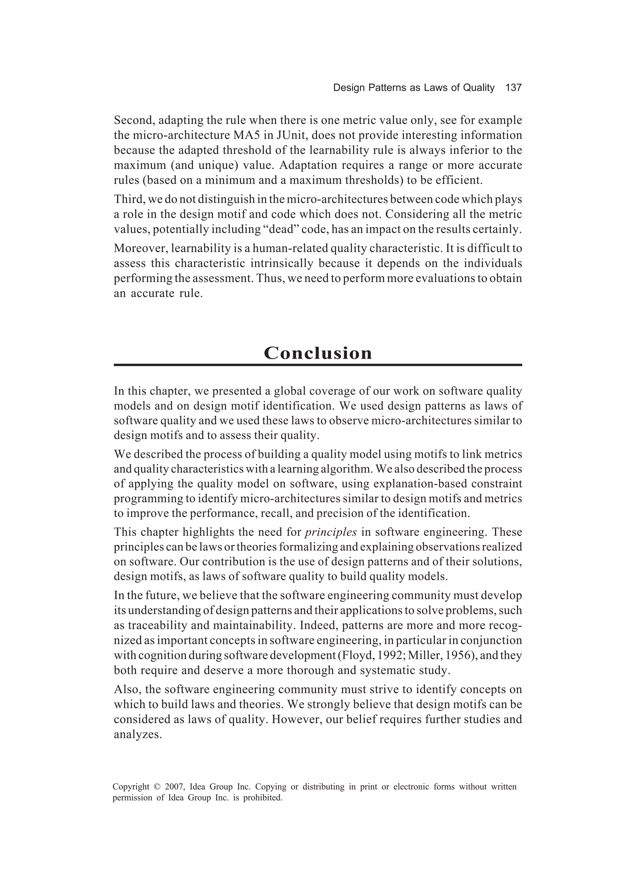 Design Patterns as Laws of Quality 137


Second, adapting the rule when there is one metric value only, see for example
the micro-architecture MA5 in JUnit, does not provide interesting information
because the adapted threshold of the learnability rule is always inferior to the
maximum (and unique) value. Adaptation requires a range or more accurate
rules (based on a minimum and a maximum thresholds) to be efficient.
Third, we do not distinguish in the micro-architectures between code which plays
a role in the design motif and code which does not. Considering all the metric
values, potentially including “dead” code, has an impact on the results certainly.
Moreover, learnability is a human-related quality characteristic. It is difficult to
assess this characteristic intrinsically because it depends on the individuals
performing the assessment. Thus, we need to perform more evaluations to obtain
an accurate rule.



                                      Conclusion
In this chapter, we presented a global coverage of our work on software quality
models and on design motif identification. We used design patterns as laws of
software quality and we used these laws to observe micro-architectures similar to
design motifs and to assess their quality.
We described the process of building a quality model using motifs to link metrics
and quality characteristics with a learning algorithm. We also described the process
of applying the quality model on software, using explanation-based constraint
programming to identify micro-architectures similar to design motifs and metrics
to improve the performance, recall, and precision of the identification.
This chapter highlights the need for principles in software engineering. These
principles can be laws or theories formalizing and explaining observations realized
on software. Our contribution is the use of design patterns and of their solutions,
design motifs, as laws of software quality to build quality models.
In the future, we believe that the software engineering community must develop
its understanding of design patterns and their applications to solve problems, such
as traceability and maintainability. Indeed, patterns are more and more recog-
nized as important concepts in software engineering, in particular in conjunction
with cognition during software development (Floyd, 1992; Miller, 1956), and they
both require and deserve a more thorough and systematic study.
Also, the software engineering community must strive to identify concepts on
which to build laws and theories. We strongly believe that design motifs can be
considered as laws of quality. However, our belief requires further studies and
analyzes.



Copyright © 2007, Idea Group Inc. Copying or distributing in print or electronic forms without written
permission of Idea Group Inc. is prohibited.
 