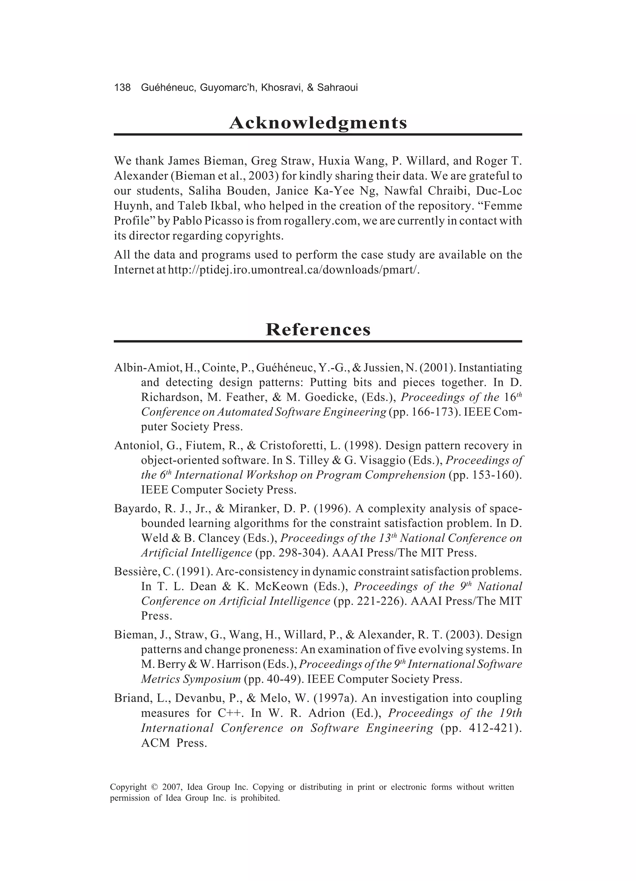 138 Guéhéneuc, Guyomarc’h, Khosravi, & Sahraoui


                             Acknowledgments
We thank James Bieman, Greg Straw, Huxia Wang, P. Willard, and Roger T.
Alexander (Bieman et al., 2003) for kindly sharing their data. We are grateful to
our students, Saliha Bouden, Janice Ka-Yee Ng, Nawfal Chraibi, Duc-Loc
Huynh, and Taleb Ikbal, who helped in the creation of the repository. “Femme
Profile” by Pablo Picasso is from rogallery.com, we are currently in contact with
its director regarding copyrights.
All the data and programs used to perform the case study are available on the
Internet at http://ptidej.iro.umontreal.ca/downloads/pmart/.



                                       References
 Albin-Amiot, H., Cointe, P., Guéhéneuc, Y.-G., & Jussien, N. (2001). Instantiating
      and detecting design patterns: Putting bits and pieces together. In D.
      Richardson, M. Feather, & M. Goedicke, (Eds.), Proceedings of the 16th
      Conference on Automated Software Engineering (pp. 166-173). IEEE Com-
      puter Society Press.
 Antoniol, G., Fiutem, R., & Cristoforetti, L. (1998). Design pattern recovery in
     object-oriented software. In S. Tilley & G. Visaggio (Eds.), Proceedings of
     the 6th International Workshop on Program Comprehension (pp. 153-160).
     IEEE Computer Society Press.
 Bayardo, R. J., Jr., & Miranker, D. P. (1996). A complexity analysis of space-
     bounded learning algorithms for the constraint satisfaction problem. In D.
     Weld & B. Clancey (Eds.), Proceedings of the 13th National Conference on
     Artificial Intelligence (pp. 298-304). AAAI Press/The MIT Press.
 Bessière, C. (1991). Arc-consistency in dynamic constraint satisfaction problems.
      In T. L. Dean & K. McKeown (Eds.), Proceedings of the 9th National
      Conference on Artificial Intelligence (pp. 221-226). AAAI Press/The MIT
      Press.
 Bieman, J., Straw, G., Wang, H., Willard, P., & Alexander, R. T. (2003). Design
     patterns and change proneness: An examination of five evolving systems. In
     M. Berry & W. Harrison (Eds.), Proceedings of the 9th International Software
     Metrics Symposium (pp. 40-49). IEEE Computer Society Press.
 Briand, L., Devanbu, P., & Melo, W. (1997a). An investigation into coupling
      measures for C++. In W. R. Adrion (Ed.), Proceedings of the 19th
      International Conference on Software Engineering (pp. 412-421).
      ACM Press.


Copyright © 2007, Idea Group Inc. Copying or distributing in print or electronic forms without written
permission of Idea Group Inc. is prohibited.
 
