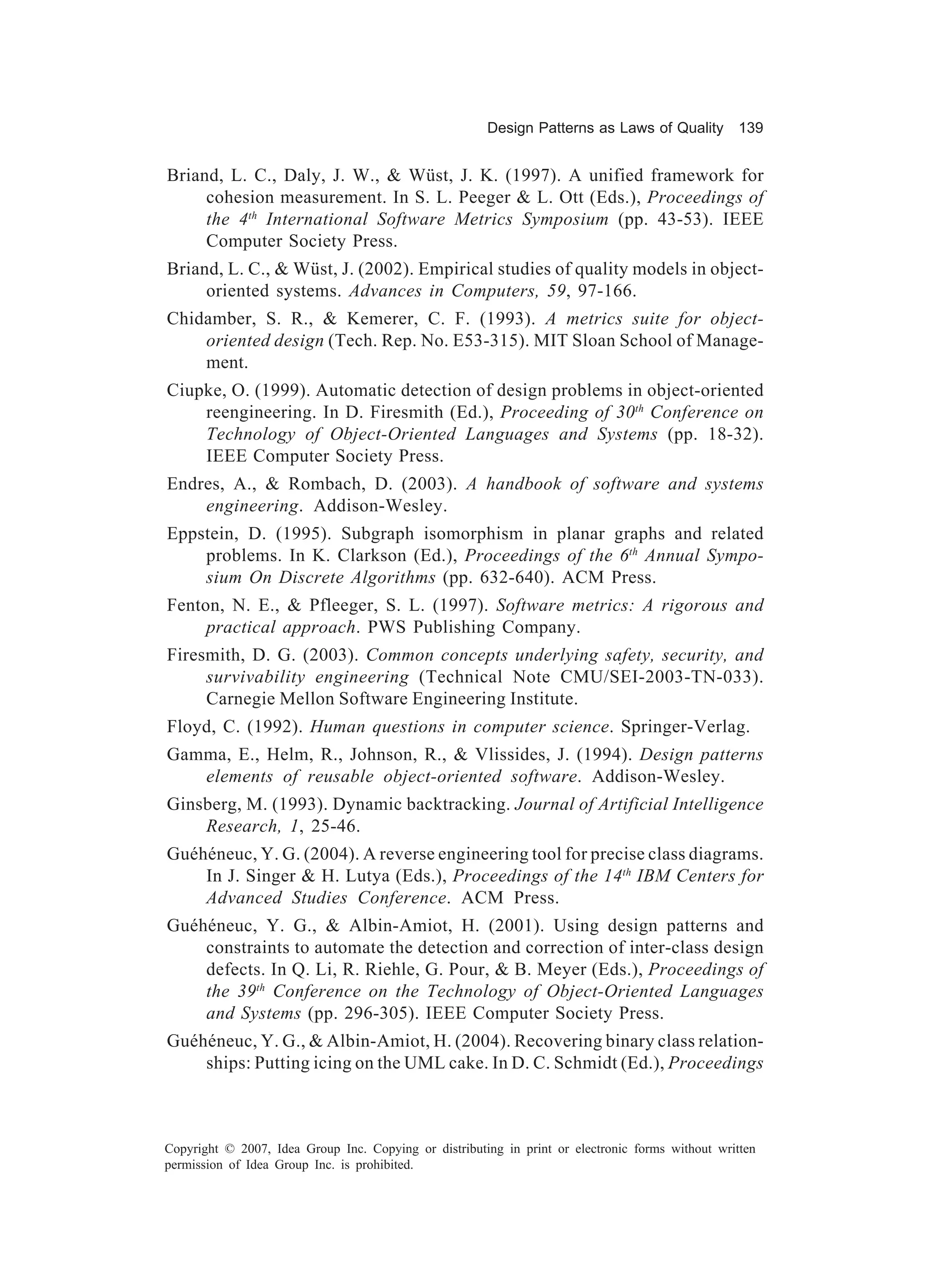 Design Patterns as Laws of Quality 139


Briand, L. C., Daly, J. W., & Wüst, J. K. (1997). A unified framework for
     cohesion measurement. In S. L. Peeger & L. Ott (Eds.), Proceedings of
     the 4th International Software Metrics Symposium (pp. 43-53). IEEE
     Computer Society Press.
Briand, L. C., & Wüst, J. (2002). Empirical studies of quality models in object-
     oriented systems. Advances in Computers, 59, 97-166.
Chidamber, S. R., & Kemerer, C. F. (1993). A metrics suite for object-
    oriented design (Tech. Rep. No. E53-315). MIT Sloan School of Manage-
    ment.
Ciupke, O. (1999). Automatic detection of design problems in object-oriented
    reengineering. In D. Firesmith (Ed.), Proceeding of 30th Conference on
    Technology of Object-Oriented Languages and Systems (pp. 18-32).
    IEEE Computer Society Press.
Endres, A., & Rombach, D. (2003). A handbook of software and systems
    engineering. Addison-Wesley.
Eppstein, D. (1995). Subgraph isomorphism in planar graphs and related
    problems. In K. Clarkson (Ed.), Proceedings of the 6th Annual Sympo-
    sium On Discrete Algorithms (pp. 632-640). ACM Press.
Fenton, N. E., & Pfleeger, S. L. (1997). Software metrics: A rigorous and
     practical approach. PWS Publishing Company.
Firesmith, D. G. (2003). Common concepts underlying safety, security, and
     survivability engineering (Technical Note CMU/SEI-2003-TN-033).
     Carnegie Mellon Software Engineering Institute.
Floyd, C. (1992). Human questions in computer science. Springer-Verlag.
Gamma, E., Helm, R., Johnson, R., & Vlissides, J. (1994). Design patterns
   elements of reusable object-oriented software. Addison-Wesley.
Ginsberg, M. (1993). Dynamic backtracking. Journal of Artificial Intelligence
    Research, 1, 25-46.
Guéhéneuc, Y. G. (2004). A reverse engineering tool for precise class diagrams.
    In J. Singer & H. Lutya (Eds.), Proceedings of the 14th IBM Centers for
    Advanced Studies Conference. ACM Press.
Guéhéneuc, Y. G., & Albin-Amiot, H. (2001). Using design patterns and
    constraints to automate the detection and correction of inter-class design
    defects. In Q. Li, R. Riehle, G. Pour, & B. Meyer (Eds.), Proceedings of
    the 39th Conference on the Technology of Object-Oriented Languages
    and Systems (pp. 296-305). IEEE Computer Society Press.
Guéhéneuc, Y. G., & Albin-Amiot, H. (2004). Recovering binary class relation-
    ships: Putting icing on the UML cake. In D. C. Schmidt (Ed.), Proceedings



Copyright © 2007, Idea Group Inc. Copying or distributing in print or electronic forms without written
permission of Idea Group Inc. is prohibited.
 