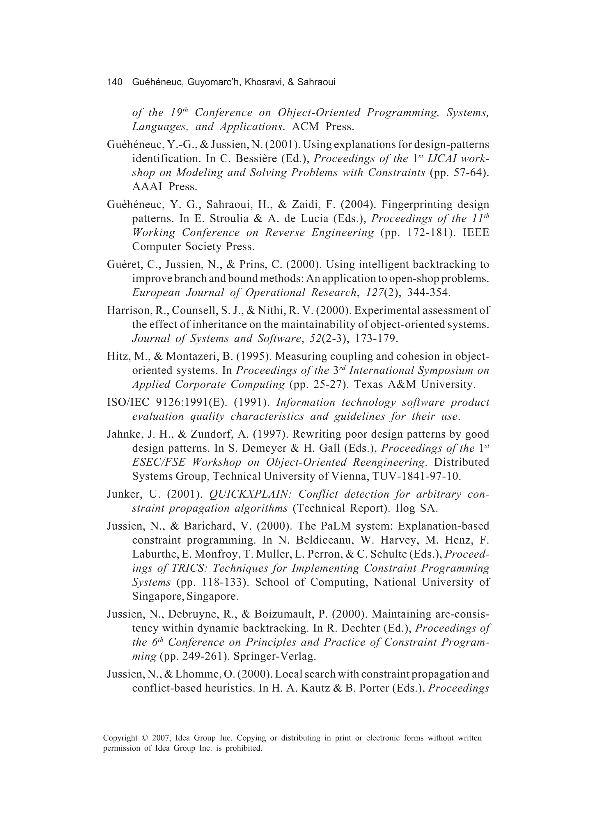 140 Guéhéneuc, Guyomarc’h, Khosravi, & Sahraoui


       of the 19 th Conference on Object-Oriented Programming, Systems,
       Languages, and Applications. ACM Press.
 Guéhéneuc, Y.-G., & Jussien, N. (2001). Using explanations for design-patterns
     identification. In C. Bessière (Ed.), Proceedings of the 1st IJCAI work-
     shop on Modeling and Solving Problems with Constraints (pp. 57-64).
     AAAI Press.
 Guéhéneuc, Y. G., Sahraoui, H., & Zaidi, F. (2004). Fingerprinting design
     patterns. In E. Stroulia & A. de Lucia (Eds.), Proceedings of the 11th
     Working Conference on Reverse Engineering (pp. 172-181). IEEE
     Computer Society Press.
 Guéret, C., Jussien, N., & Prins, C. (2000). Using intelligent backtracking to
     improve branch and bound methods: An application to open-shop problems.
     European Journal of Operational Research, 127(2), 344-354.
 Harrison, R., Counsell, S. J., & Nithi, R. V. (2000). Experimental assessment of
      the effect of inheritance on the maintainability of object-oriented systems.
      Journal of Systems and Software, 52(2-3), 173-179.
 Hitz, M., & Montazeri, B. (1995). Measuring coupling and cohesion in object-
      oriented systems. In Proceedings of the 3rd International Symposium on
      Applied Corporate Computing (pp. 25-27). Texas A&M University.
 ISO/IEC 9126:1991(E). (1991). Information technology software product
     evaluation quality characteristics and guidelines for their use.
 Jahnke, J. H., & Zundorf, A. (1997). Rewriting poor design patterns by good
     design patterns. In S. Demeyer & H. Gall (Eds.), Proceedings of the 1st
     ESEC/FSE Workshop on Object-Oriented Reengineering. Distributed
     Systems Group, Technical University of Vienna, TUV-1841-97-10.
 Junker, U. (2001). QUICKXPLAIN: Conflict detection for arbitrary con-
     straint propagation algorithms (Technical Report). Ilog SA.
 Jussien, N., & Barichard, V. (2000). The PaLM system: Explanation-based
      constraint programming. In N. Beldiceanu, W. Harvey, M. Henz, F.
      Laburthe, E. Monfroy, T. Muller, L. Perron, & C. Schulte (Eds.), Proceed-
      ings of TRICS: Techniques for Implementing Constraint Programming
      Systems (pp. 118-133). School of Computing, National University of
      Singapore, Singapore.
 Jussien, N., Debruyne, R., & Boizumault, P. (2000). Maintaining arc-consis-
      tency within dynamic backtracking. In R. Dechter (Ed.), Proceedings of
      the 6th Conference on Principles and Practice of Constraint Program-
      ming (pp. 249-261). Springer-Verlag.
 Jussien, N., & Lhomme, O. (2000). Local search with constraint propagation and
      conflict-based heuristics. In H. A. Kautz & B. Porter (Eds.), Proceedings



Copyright © 2007, Idea Group Inc. Copying or distributing in print or electronic forms without written
permission of Idea Group Inc. is prohibited.
 