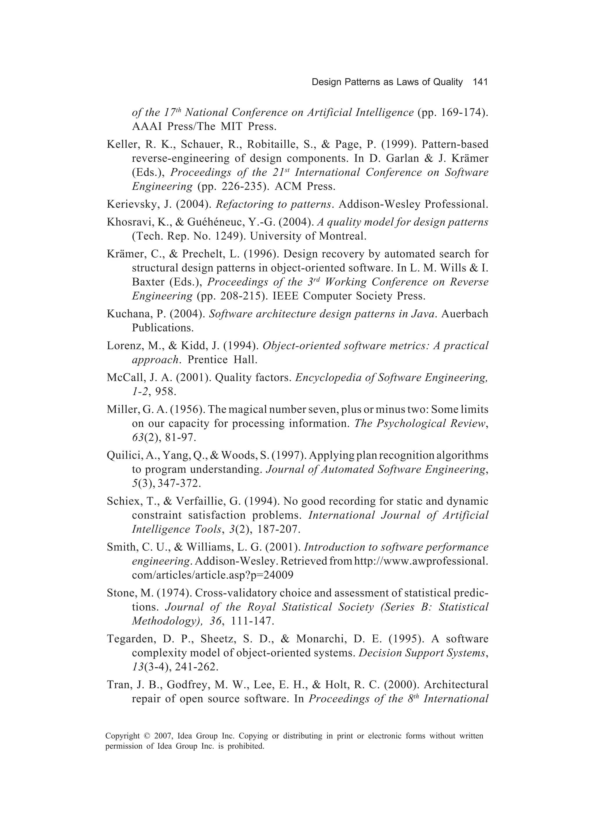 Design Patterns as Laws of Quality 141


       of the 17th National Conference on Artificial Intelligence (pp. 169-174).
       AAAI Press/The MIT Press.
Keller, R. K., Schauer, R., Robitaille, S., & Page, P. (1999). Pattern-based
     reverse-engineering of design components. In D. Garlan & J. Krämer
     (Eds.), Proceedings of the 21st International Conference on Software
     Engineering (pp. 226-235). ACM Press.
Kerievsky, J. (2004). Refactoring to patterns. Addison-Wesley Professional.
Khosravi, K., & Guéhéneuc, Y.-G. (2004). A quality model for design patterns
    (Tech. Rep. No. 1249). University of Montreal.
Krämer, C., & Prechelt, L. (1996). Design recovery by automated search for
    structural design patterns in object-oriented software. In L. M. Wills & I.
    Baxter (Eds.), Proceedings of the 3rd Working Conference on Reverse
    Engineering (pp. 208-215). IEEE Computer Society Press.
Kuchana, P. (2004). Software architecture design patterns in Java. Auerbach
    Publications.
Lorenz, M., & Kidd, J. (1994). Object-oriented software metrics: A practical
    approach. Prentice Hall.
McCall, J. A. (2001). Quality factors. Encyclopedia of Software Engineering,
   1-2, 958.
Miller, G. A. (1956). The magical number seven, plus or minus two: Some limits
     on our capacity for processing information. The Psychological Review,
     63(2), 81-97.
Quilici, A., Yang, Q., & Woods, S. (1997). Applying plan recognition algorithms
     to program understanding. Journal of Automated Software Engineering,
     5(3), 347-372.
Schiex, T., & Verfaillie, G. (1994). No good recording for static and dynamic
     constraint satisfaction problems. International Journal of Artificial
     Intelligence Tools, 3(2), 187-207.
Smith, C. U., & Williams, L. G. (2001). Introduction to software performance
    engineering. Addison-Wesley. Retrieved from http://www.awprofessional.
    com/articles/article.asp?p=24009
Stone, M. (1974). Cross-validatory choice and assessment of statistical predic-
    tions. Journal of the Royal Statistical Society (Series B: Statistical
    Methodology), 36, 111-147.
Tegarden, D. P., Sheetz, S. D., & Monarchi, D. E. (1995). A software
    complexity model of object-oriented systems. Decision Support Systems,
    13(3-4), 241-262.
Tran, J. B., Godfrey, M. W., Lee, E. H., & Holt, R. C. (2000). Architectural
     repair of open source software. In Proceedings of the 8th International


Copyright © 2007, Idea Group Inc. Copying or distributing in print or electronic forms without written
permission of Idea Group Inc. is prohibited.
 