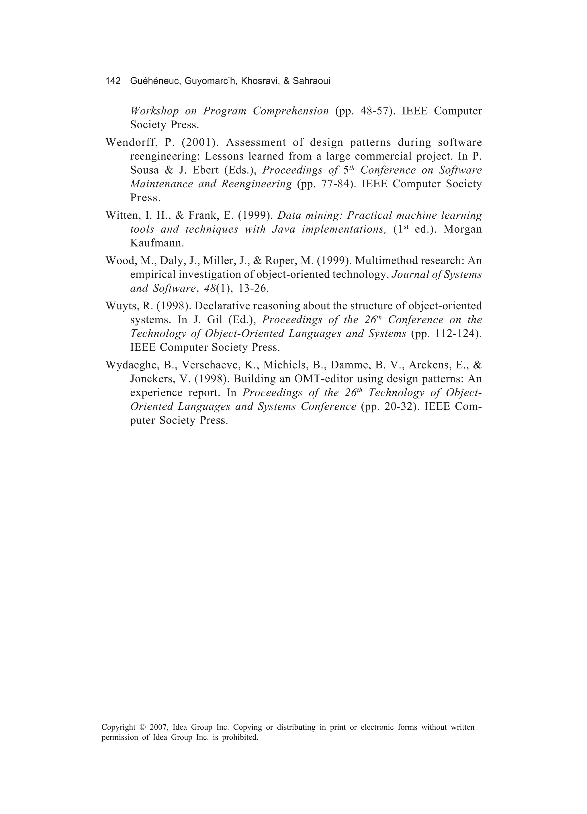 142 Guéhéneuc, Guyomarc’h, Khosravi, & Sahraoui


       Workshop on Program Comprehension (pp. 48-57). IEEE Computer
       Society Press.
 Wendorff, P. (2001). Assessment of design patterns during software
    reengineering: Lessons learned from a large commercial project. In P.
    Sousa & J. Ebert (Eds.), Proceedings of 5th Conference on Software
    Maintenance and Reengineering (pp. 77-84). IEEE Computer Society
    Press.
 Witten, I. H., & Frank, E. (1999). Data mining: Practical machine learning
      tools and techniques with Java implementations, (1 st ed.). Morgan
      Kaufmann.
 Wood, M., Daly, J., Miller, J., & Roper, M. (1999). Multimethod research: An
    empirical investigation of object-oriented technology. Journal of Systems
    and Software, 48(1), 13-26.
 Wuyts, R. (1998). Declarative reasoning about the structure of object-oriented
    systems. In J. Gil (Ed.), Proceedings of the 26th Conference on the
    Technology of Object-Oriented Languages and Systems (pp. 112-124).
    IEEE Computer Society Press.
 Wydaeghe, B., Verschaeve, K., Michiels, B., Damme, B. V., Arckens, E., &
    Jonckers, V. (1998). Building an OMT-editor using design patterns: An
    experience report. In Proceedings of the 26 th Technology of Object-
    Oriented Languages and Systems Conference (pp. 20-32). IEEE Com-
    puter Society Press.




Copyright © 2007, Idea Group Inc. Copying or distributing in print or electronic forms without written
permission of Idea Group Inc. is prohibited.
 