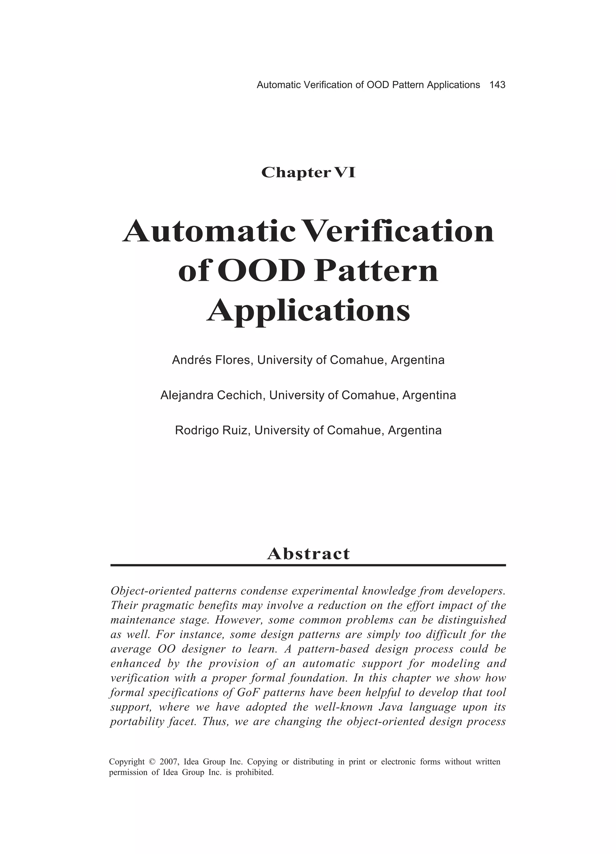 Automatic Verification of OOD Pattern Applications 143




                                       Chapter VI



   Automatic Verification
     of OOD Pattern
       Applications
                Andrés Flores, University of Comahue, Argentina

             Alejandra Cechich, University of Comahue, Argentina

                 Rodrigo Ruiz, University of Comahue, Argentina




                                         Abstract

Object-oriented patterns condense experimental knowledge from developers.
Their pragmatic benefits may involve a reduction on the effort impact of the
maintenance stage. However, some common problems can be distinguished
as well. For instance, some design patterns are simply too difficult for the
average OO designer to learn. A pattern-based design process could be
enhanced by the provision of an automatic support for modeling and
verification with a proper formal foundation. In this chapter we show how
formal specifications of GoF patterns have been helpful to develop that tool
support, where we have adopted the well-known Java language upon its
portability facet. Thus, we are changing the object-oriented design process


Copyright © 2007, Idea Group Inc. Copying or distributing in print or electronic forms without written
permission of Idea Group Inc. is prohibited.
 