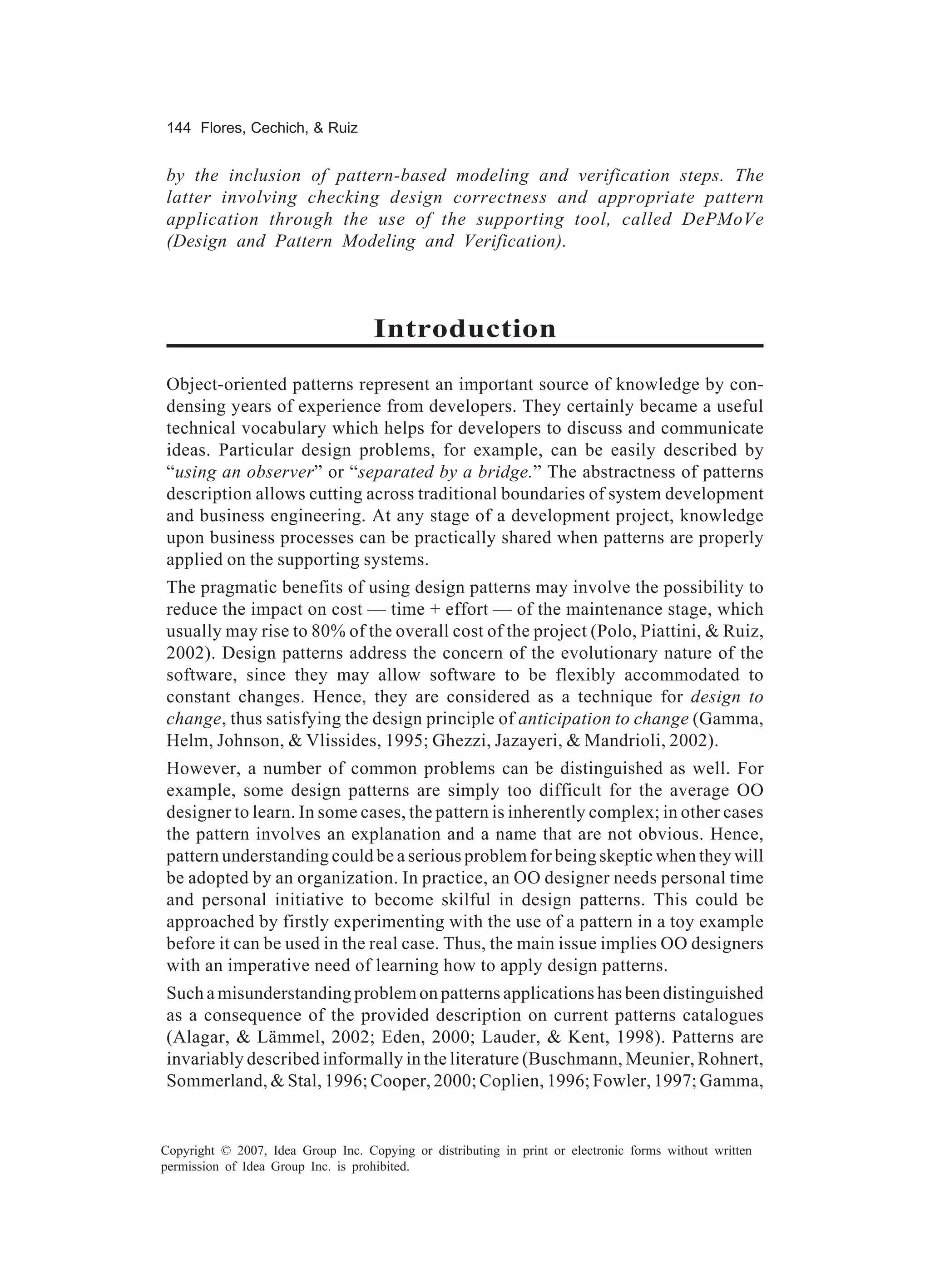 144 Flores, Cechich, & Ruiz


by the inclusion of pattern-based modeling and verification steps. The
latter involving checking design correctness and appropriate pattern
application through the use of the supporting tool, called DePMoVe
(Design and Pattern Modeling and Verification).



                                    Introduction
Object-oriented patterns represent an important source of knowledge by con-
densing years of experience from developers. They certainly became a useful
technical vocabulary which helps for developers to discuss and communicate
ideas. Particular design problems, for example, can be easily described by
“using an observer” or “separated by a bridge.” The abstractness of patterns
description allows cutting across traditional boundaries of system development
and business engineering. At any stage of a development project, knowledge
upon business processes can be practically shared when patterns are properly
applied on the supporting systems.
The pragmatic benefits of using design patterns may involve the possibility to
reduce the impact on cost — time + effort — of the maintenance stage, which
usually may rise to 80% of the overall cost of the project (Polo, Piattini, & Ruiz,
2002). Design patterns address the concern of the evolutionary nature of the
software, since they may allow software to be flexibly accommodated to
constant changes. Hence, they are considered as a technique for design to
change, thus satisfying the design principle of anticipation to change (Gamma,
Helm, Johnson, & Vlissides, 1995; Ghezzi, Jazayeri, & Mandrioli, 2002).
However, a number of common problems can be distinguished as well. For
example, some design patterns are simply too difficult for the average OO
designer to learn. In some cases, the pattern is inherently complex; in other cases
the pattern involves an explanation and a name that are not obvious. Hence,
pattern understanding could be a serious problem for being skeptic when they will
be adopted by an organization. In practice, an OO designer needs personal time
and personal initiative to become skilful in design patterns. This could be
approached by firstly experimenting with the use of a pattern in a toy example
before it can be used in the real case. Thus, the main issue implies OO designers
with an imperative need of learning how to apply design patterns.
Such a misunderstanding problem on patterns applications has been distinguished
as a consequence of the provided description on current patterns catalogues
(Alagar, & Lämmel, 2002; Eden, 2000; Lauder, & Kent, 1998). Patterns are
invariably described informally in the literature (Buschmann, Meunier, Rohnert,
Sommerland, & Stal, 1996; Cooper, 2000; Coplien, 1996; Fowler, 1997; Gamma,


Copyright © 2007, Idea Group Inc. Copying or distributing in print or electronic forms without written
permission of Idea Group Inc. is prohibited.
 