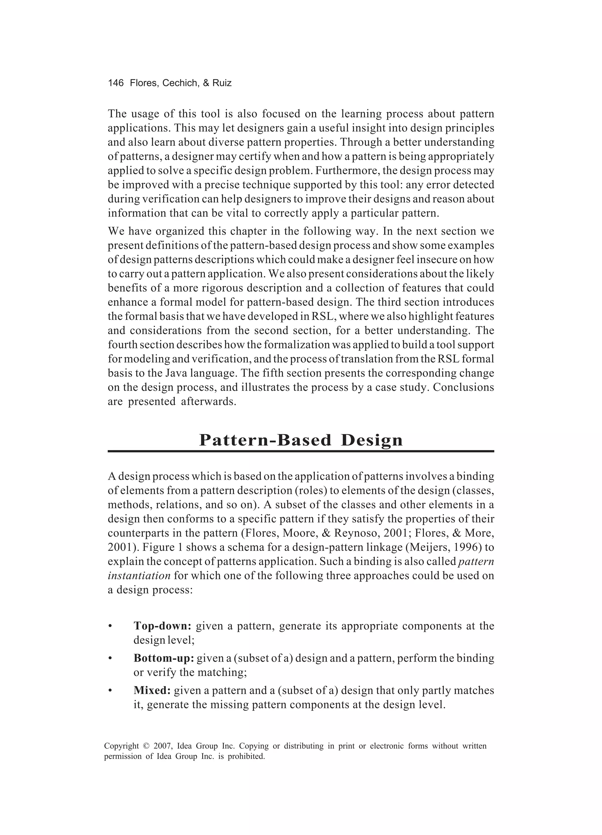 146 Flores, Cechich, & Ruiz


The usage of this tool is also focused on the learning process about pattern
applications. This may let designers gain a useful insight into design principles
and also learn about diverse pattern properties. Through a better understanding
of patterns, a designer may certify when and how a pattern is being appropriately
applied to solve a specific design problem. Furthermore, the design process may
be improved with a precise technique supported by this tool: any error detected
during verification can help designers to improve their designs and reason about
information that can be vital to correctly apply a particular pattern.
We have organized this chapter in the following way. In the next section we
present definitions of the pattern-based design process and show some examples
of design patterns descriptions which could make a designer feel insecure on how
to carry out a pattern application. We also present considerations about the likely
benefits of a more rigorous description and a collection of features that could
enhance a formal model for pattern-based design. The third section introduces
the formal basis that we have developed in RSL, where we also highlight features
and considerations from the second section, for a better understanding. The
fourth section describes how the formalization was applied to build a tool support
for modeling and verification, and the process of translation from the RSL formal
basis to the Java language. The fifth section presents the corresponding change
on the design process, and illustrates the process by a case study. Conclusions
are presented afterwards.


                         Pattern-Based Design
A design process which is based on the application of patterns involves a binding
of elements from a pattern description (roles) to elements of the design (classes,
methods, relations, and so on). A subset of the classes and other elements in a
design then conforms to a specific pattern if they satisfy the properties of their
counterparts in the pattern (Flores, Moore, & Reynoso, 2001; Flores, & More,
2001). Figure 1 shows a schema for a design-pattern linkage (Meijers, 1996) to
explain the concept of patterns application. Such a binding is also called pattern
instantiation for which one of the following three approaches could be used on
a design process:


 •     Top-down: given a pattern, generate its appropriate components at the
       design level;
 •     Bottom-up: given a (subset of a) design and a pattern, perform the binding
       or verify the matching;
 •     Mixed: given a pattern and a (subset of a) design that only partly matches
       it, generate the missing pattern components at the design level.


Copyright © 2007, Idea Group Inc. Copying or distributing in print or electronic forms without written
permission of Idea Group Inc. is prohibited.
 
