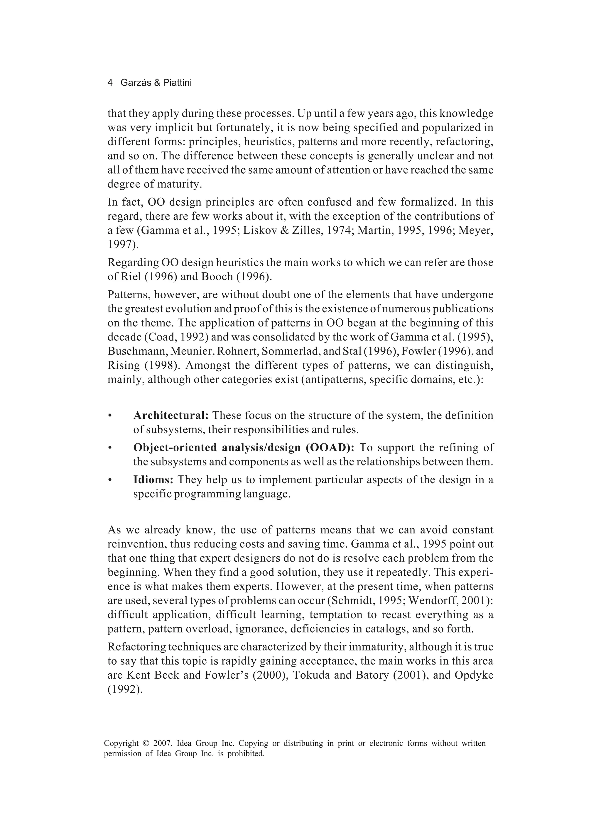 4 Garzás & Piattini


that they apply during these processes. Up until a few years ago, this knowledge
was very implicit but fortunately, it is now being specified and popularized in
different forms: principles, heuristics, patterns and more recently, refactoring,
and so on. The difference between these concepts is generally unclear and not
all of them have received the same amount of attention or have reached the same
degree of maturity.
In fact, OO design principles are often confused and few formalized. In this
regard, there are few works about it, with the exception of the contributions of
a few (Gamma et al., 1995; Liskov & Zilles, 1974; Martin, 1995, 1996; Meyer,
1997).
Regarding OO design heuristics the main works to which we can refer are those
of Riel (1996) and Booch (1996).
Patterns, however, are without doubt one of the elements that have undergone
the greatest evolution and proof of this is the existence of numerous publications
on the theme. The application of patterns in OO began at the beginning of this
decade (Coad, 1992) and was consolidated by the work of Gamma et al. (1995),
Buschmann, Meunier, Rohnert, Sommerlad, and Stal (1996), Fowler (1996), and
Rising (1998). Amongst the different types of patterns, we can distinguish,
mainly, although other categories exist (antipatterns, specific domains, etc.):


 •     Architectural: These focus on the structure of the system, the definition
       of subsystems, their responsibilities and rules.
 •     Object-oriented analysis/design (OOAD): To support the refining of
       the subsystems and components as well as the relationships between them.
 •     Idioms: They help us to implement particular aspects of the design in a
       specific programming language.


As we already know, the use of patterns means that we can avoid constant
reinvention, thus reducing costs and saving time. Gamma et al., 1995 point out
that one thing that expert designers do not do is resolve each problem from the
beginning. When they find a good solution, they use it repeatedly. This experi-
ence is what makes them experts. However, at the present time, when patterns
are used, several types of problems can occur (Schmidt, 1995; Wendorff, 2001):
difficult application, difficult learning, temptation to recast everything as a
pattern, pattern overload, ignorance, deficiencies in catalogs, and so forth.
Refactoring techniques are characterized by their immaturity, although it is true
to say that this topic is rapidly gaining acceptance, the main works in this area
are Kent Beck and Fowler’s (2000), Tokuda and Batory (2001), and Opdyke
(1992).



Copyright © 2007, Idea Group Inc. Copying or distributing in print or electronic forms without written
permission of Idea Group Inc. is prohibited.
 