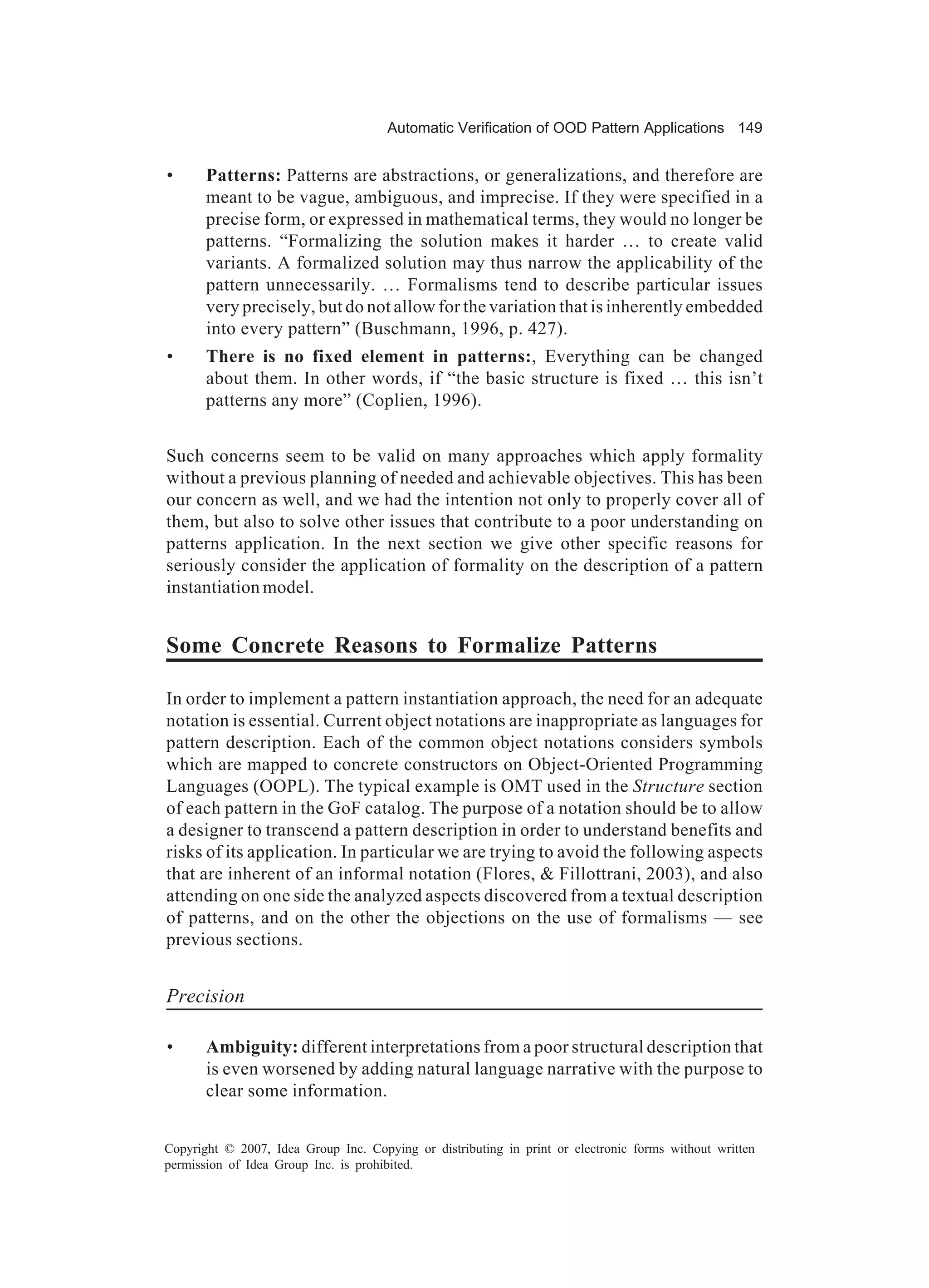 Automatic Verification of OOD Pattern Applications 149


•      Patterns: Patterns are abstractions, or generalizations, and therefore are
       meant to be vague, ambiguous, and imprecise. If they were specified in a
       precise form, or expressed in mathematical terms, they would no longer be
       patterns. “Formalizing the solution makes it harder … to create valid
       variants. A formalized solution may thus narrow the applicability of the
       pattern unnecessarily. … Formalisms tend to describe particular issues
       very precisely, but do not allow for the variation that is inherently embedded
       into every pattern” (Buschmann, 1996, p. 427).
•      There is no fixed element in patterns:, Everything can be changed
       about them. In other words, if “the basic structure is fixed … this isn’t
       patterns any more” (Coplien, 1996).


Such concerns seem to be valid on many approaches which apply formality
without a previous planning of needed and achievable objectives. This has been
our concern as well, and we had the intention not only to properly cover all of
them, but also to solve other issues that contribute to a poor understanding on
patterns application. In the next section we give other specific reasons for
seriously consider the application of formality on the description of a pattern
instantiation model.


Some Concrete Reasons to Formalize Patterns

In order to implement a pattern instantiation approach, the need for an adequate
notation is essential. Current object notations are inappropriate as languages for
pattern description. Each of the common object notations considers symbols
which are mapped to concrete constructors on Object-Oriented Programming
Languages (OOPL). The typical example is OMT used in the Structure section
of each pattern in the GoF catalog. The purpose of a notation should be to allow
a designer to transcend a pattern description in order to understand benefits and
risks of its application. In particular we are trying to avoid the following aspects
that are inherent of an informal notation (Flores, & Fillottrani, 2003), and also
attending on one side the analyzed aspects discovered from a textual description
of patterns, and on the other the objections on the use of formalisms — see
previous sections.


Precision

•      Ambiguity: different interpretations from a poor structural description that
       is even worsened by adding natural language narrative with the purpose to
       clear some information.


Copyright © 2007, Idea Group Inc. Copying or distributing in print or electronic forms without written
permission of Idea Group Inc. is prohibited.
 