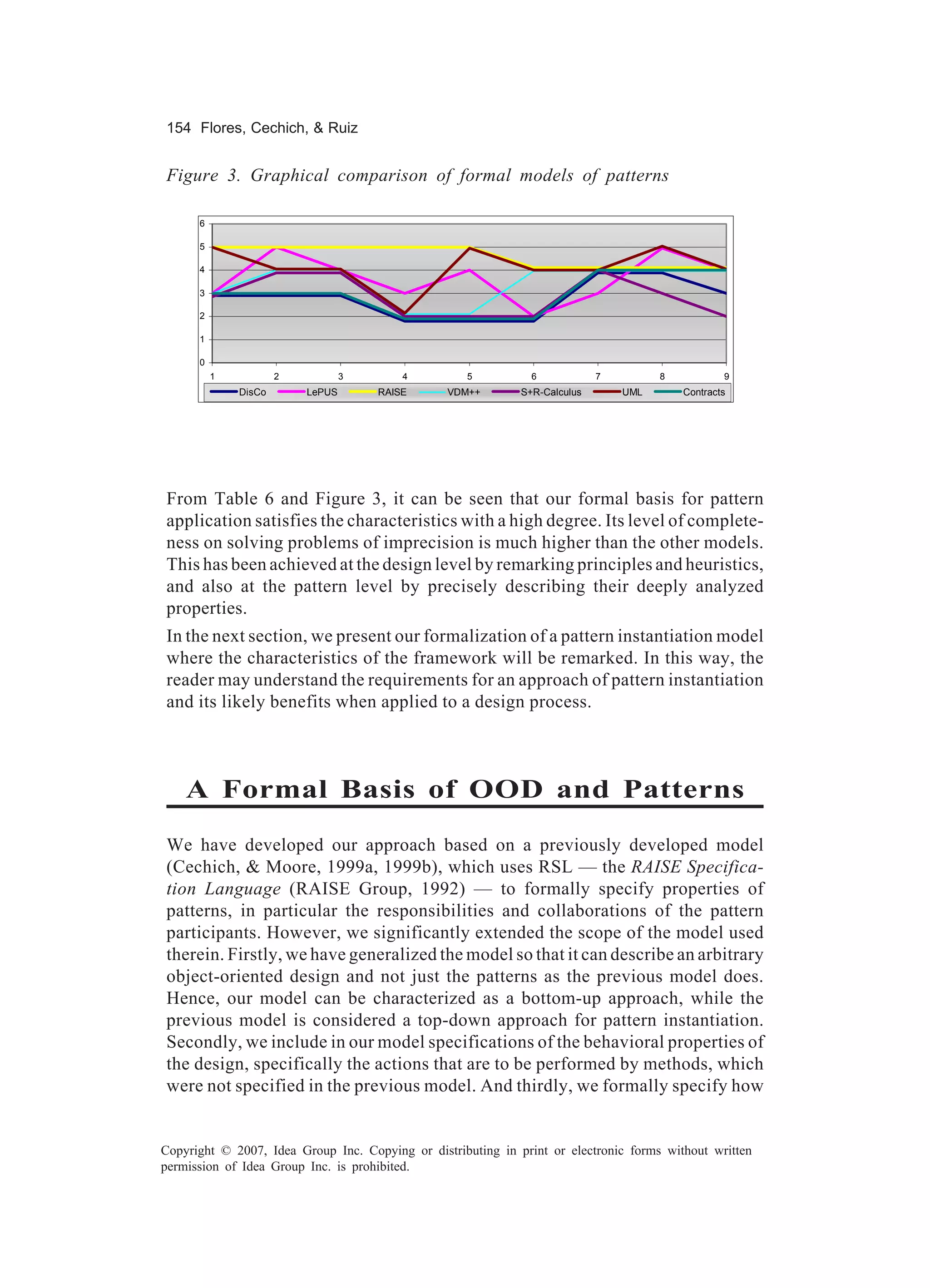 154 Flores, Cechich, & Ruiz


Figure 3. Graphical comparison of formal models of patterns

      6

      5

      4

      3

      2

      1

      0
          1           2           3       4         5           6            7         8           9
              DisCo       LePUS       RAISE      VDM++        S+R-Calculus       UML       Contracts




From Table 6 and Figure 3, it can be seen that our formal basis for pattern
application satisfies the characteristics with a high degree. Its level of complete-
ness on solving problems of imprecision is much higher than the other models.
This has been achieved at the design level by remarking principles and heuristics,
and also at the pattern level by precisely describing their deeply analyzed
properties.
In the next section, we present our formalization of a pattern instantiation model
where the characteristics of the framework will be remarked. In this way, the
reader may understand the requirements for an approach of pattern instantiation
and its likely benefits when applied to a design process.



    A Formal Basis of OOD and Patterns
We have developed our approach based on a previously developed model
(Cechich, & Moore, 1999a, 1999b), which uses RSL — the RAISE Specifica-
tion Language (RAISE Group, 1992) — to formally specify properties of
patterns, in particular the responsibilities and collaborations of the pattern
participants. However, we significantly extended the scope of the model used
therein. Firstly, we have generalized the model so that it can describe an arbitrary
object-oriented design and not just the patterns as the previous model does.
Hence, our model can be characterized as a bottom-up approach, while the
previous model is considered a top-down approach for pattern instantiation.
Secondly, we include in our model specifications of the behavioral properties of
the design, specifically the actions that are to be performed by methods, which
were not specified in the previous model. And thirdly, we formally specify how


Copyright © 2007, Idea Group Inc. Copying or distributing in print or electronic forms without written
permission of Idea Group Inc. is prohibited.
 