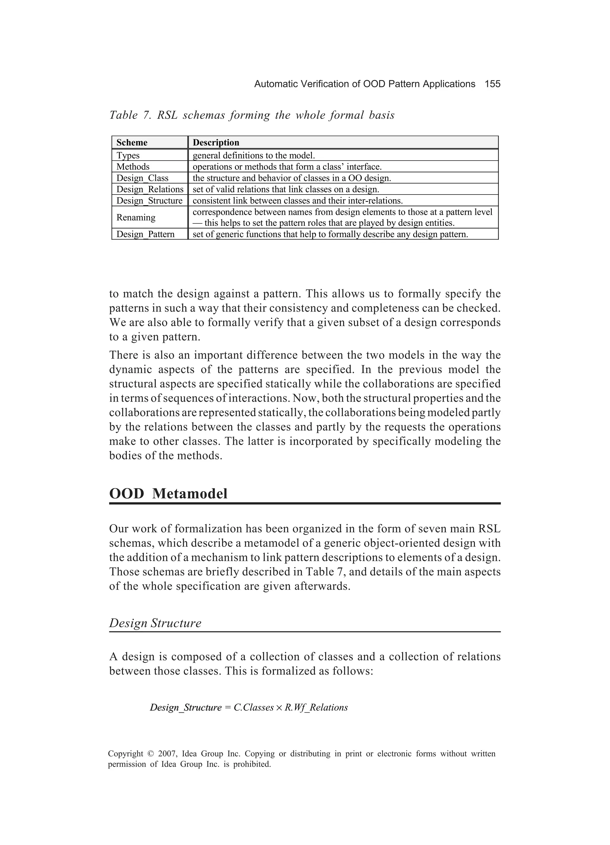 Automatic Verification of OOD Pattern Applications 155


Table 7. RSL schemas forming the whole formal basis

  Scheme              Description
  Types               general definitions to the model.
  Methods             operations or methods that form a class’ interface.
  Design_Class        the structure and behavior of classes in a OO design.
  Design_Relations    set of valid relations that link classes on a design.
  Design_Structure    consistent link between classes and their inter-relations.
                      correspondence between names from design elements to those at a pattern level
  Renaming
                      — this helps to set the pattern roles that are played by design entities.
  Design_Pattern      set of generic functions that help to formally describe any design pattern.




to match the design against a pattern. This allows us to formally specify the
patterns in such a way that their consistency and completeness can be checked.
We are also able to formally verify that a given subset of a design corresponds
to a given pattern.
There is also an important difference between the two models in the way the
dynamic aspects of the patterns are specified. In the previous model the
structural aspects are specified statically while the collaborations are specified
in terms of sequences of interactions. Now, both the structural properties and the
collaborations are represented statically, the collaborations being modeled partly
by the relations between the classes and partly by the requests the operations
make to other classes. The latter is incorporated by specifically modeling the
bodies of the methods.


OOD Metamodel

Our work of formalization has been organized in the form of seven main RSL
schemas, which describe a metamodel of a generic object-oriented design with
the addition of a mechanism to link pattern descriptions to elements of a design.
Those schemas are briefly described in Table 7, and details of the main aspects
of the whole specification are given afterwards.


Design Structure

A design is composed of a collection of classes and a collection of relations
between those classes. This is formalized as follows:

           Design_Structure = C.Classes × R.Wf_Relations



Copyright © 2007, Idea Group Inc. Copying or distributing in print or electronic forms without written
permission of Idea Group Inc. is prohibited.
 