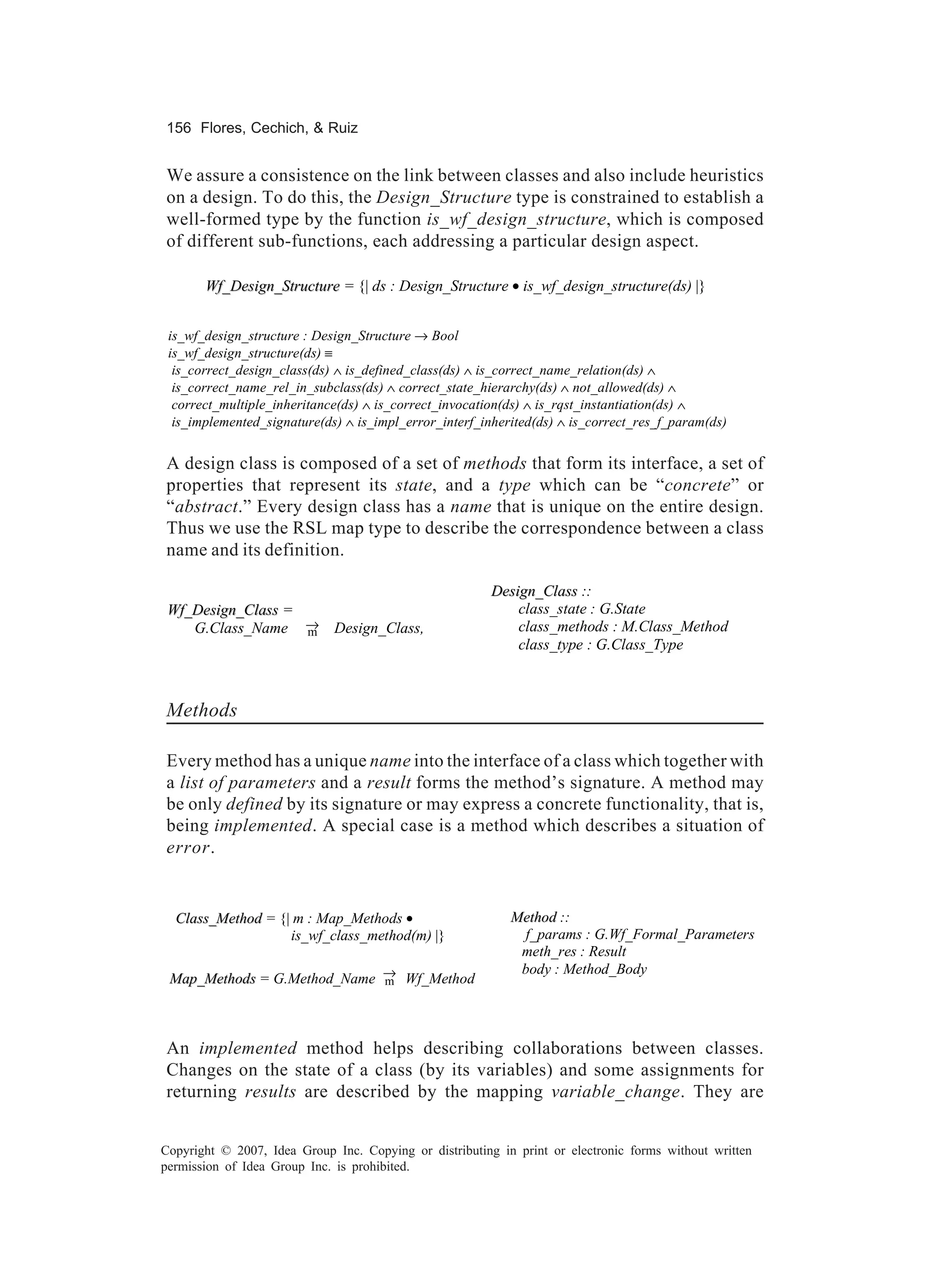 156 Flores, Cechich, & Ruiz


We assure a consistence on the link between classes and also include heuristics
on a design. To do this, the Design_Structure type is constrained to establish a
well-formed type by the function is_wf_design_structure, which is composed
of different sub-functions, each addressing a particular design aspect.

       Wf_Design_Structure = {| ds : Design_Structure • is_wf_design_structure(ds) |}


 is_wf_design_structure : Design_Structure → Bool
 is_wf_design_structure(ds) ≡
  is_correct_design_class(ds) ∧ is_defined_class(ds) ∧ is_correct_name_relation(ds) ∧
  is_correct_name_rel_in_subclass(ds) ∧ correct_state_hierarchy(ds) ∧ not_allowed(ds) ∧
  correct_multiple_inheritance(ds) ∧ is_correct_invocation(ds) ∧ is_rqst_instantiation(ds) ∧
  is_implemented_signature(ds) ∧ is_impl_error_interf_inherited(ds) ∧ is_correct_res_f_param(ds)


A design class is composed of a set of methods that form its interface, a set of
properties that represent its state, and a type which can be “concrete” or
“abstract.” Every design class has a name that is unique on the entire design.
Thus we use the RSL map type to describe the correspondence between a class
name and its definition.

                                                         Design_Class ::
 Wf_Design_Class =                                           class_state : G.State
    G.Class_Name → Design_Class,
                   m                                         class_methods : M.Class_Method
                                                             class_type : G.Class_Type



Methods

Every method has a unique name into the interface of a class which together with
a list of parameters and a result forms the method’s signature. A method may
be only defined by its signature or may express a concrete functionality, that is,
being implemented. A special case is a method which describes a situation of
error.


  Class_Method = {| m : Map_Methods •                       Method ::
                   is_wf_class_method(m) |}                   f_params : G.Wf_Formal_Parameters
                                                             meth_res : Result
                                                             body : Method_Body
 Map_Methods = G.Method_Name → Wf_Method
                             m




An implemented method helps describing collaborations between classes.
Changes on the state of a class (by its variables) and some assignments for
returning results are described by the mapping variable_change. They are


Copyright © 2007, Idea Group Inc. Copying or distributing in print or electronic forms without written
permission of Idea Group Inc. is prohibited.
 