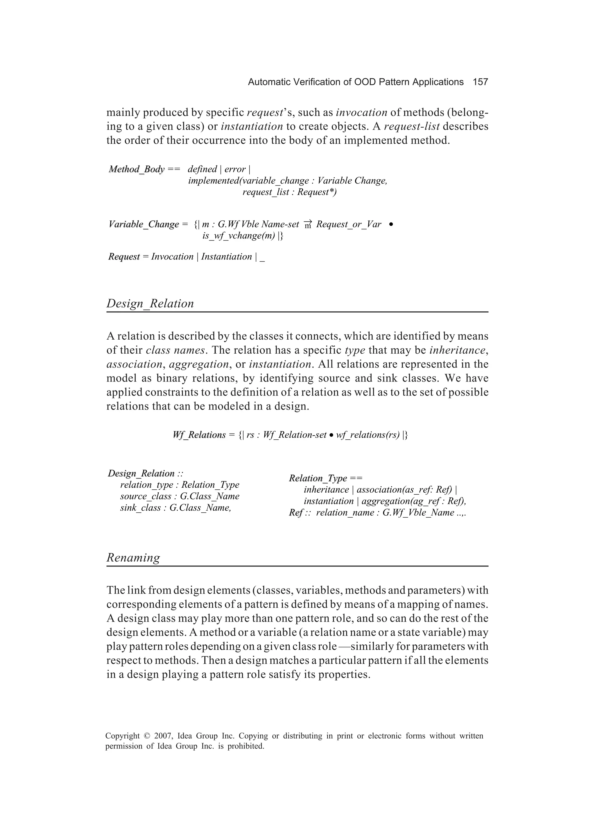 Automatic Verification of OOD Pattern Applications 157


mainly produced by specific request’s, such as invocation of methods (belong-
ing to a given class) or instantiation to create objects. A request-list describes
the order of their occurrence into the body of an implemented method.

Method_Body == defined | error |
               implemented(variable_change : Variable Change,
                             request_list : Request*)


Variable_Change = {| m : G.Wf Vble Name-set → Request_or_Var •
                                            m
                     is_wf_vchange(m) |}

Request = Invocation | Instantiation | _



Design_Relation

A relation is described by the classes it connects, which are identified by means
of their class names. The relation has a specific type that may be inheritance,
association, aggregation, or instantiation. All relations are represented in the
model as binary relations, by identifying source and sink classes. We have
applied constraints to the definition of a relation as well as to the set of possible
relations that can be modeled in a design.

                  Wf_Relations = {| rs : Wf_Relation-set • wf_relations(rs) |}


Design_Relation ::                               Relation_Type ==
  relation_type : Relation_Type                      inheritance | association(as_ref: Ref) |
  source_class : G.Class_Name                        instantiation | aggregation(ag_ref : Ref),
  sink_class : G.Class_Name,                     Ref :: relation_name : G.Wf_Vble_Name ..,.



Renaming

The link from design elements (classes, variables, methods and parameters) with
corresponding elements of a pattern is defined by means of a mapping of names.
A design class may play more than one pattern role, and so can do the rest of the
design elements. A method or a variable (a relation name or a state variable) may
play pattern roles depending on a given class role —similarly for parameters with
respect to methods. Then a design matches a particular pattern if all the elements
in a design playing a pattern role satisfy its properties.




Copyright © 2007, Idea Group Inc. Copying or distributing in print or electronic forms without written
permission of Idea Group Inc. is prohibited.
 