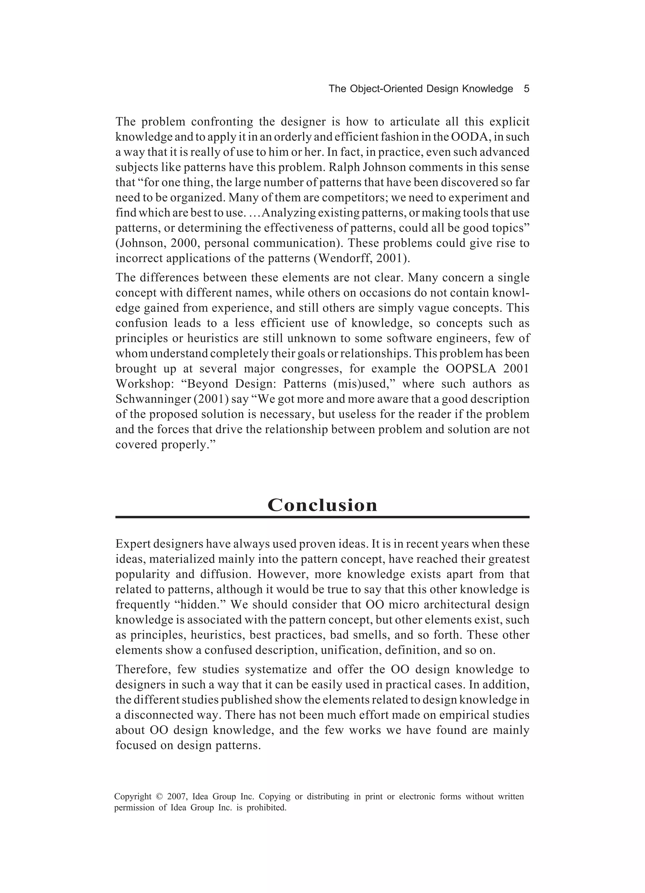 The Object-Oriented Design Knowledge            5


The problem confronting the designer is how to articulate all this explicit
knowledge and to apply it in an orderly and efficient fashion in the OODA, in such
a way that it is really of use to him or her. In fact, in practice, even such advanced
subjects like patterns have this problem. Ralph Johnson comments in this sense
that “for one thing, the large number of patterns that have been discovered so far
need to be organized. Many of them are competitors; we need to experiment and
find which are best to use. …Analyzing existing patterns, or making tools that use
patterns, or determining the effectiveness of patterns, could all be good topics”
(Johnson, 2000, personal communication). These problems could give rise to
incorrect applications of the patterns (Wendorff, 2001).
The differences between these elements are not clear. Many concern a single
concept with different names, while others on occasions do not contain knowl-
edge gained from experience, and still others are simply vague concepts. This
confusion leads to a less efficient use of knowledge, so concepts such as
principles or heuristics are still unknown to some software engineers, few of
whom understand completely their goals or relationships. This problem has been
brought up at several major congresses, for example the OOPSLA 2001
Workshop: “Beyond Design: Patterns (mis)used,” where such authors as
Schwanninger (2001) say “We got more and more aware that a good description
of the proposed solution is necessary, but useless for the reader if the problem
and the forces that drive the relationship between problem and solution are not
covered properly.”



                                      Conclusion
Expert designers have always used proven ideas. It is in recent years when these
ideas, materialized mainly into the pattern concept, have reached their greatest
popularity and diffusion. However, more knowledge exists apart from that
related to patterns, although it would be true to say that this other knowledge is
frequently “hidden.” We should consider that OO micro architectural design
knowledge is associated with the pattern concept, but other elements exist, such
as principles, heuristics, best practices, bad smells, and so forth. These other
elements show a confused description, unification, definition, and so on.
Therefore, few studies systematize and offer the OO design knowledge to
designers in such a way that it can be easily used in practical cases. In addition,
the different studies published show the elements related to design knowledge in
a disconnected way. There has not been much effort made on empirical studies
about OO design knowledge, and the few works we have found are mainly
focused on design patterns.


Copyright © 2007, Idea Group Inc. Copying or distributing in print or electronic forms without written
permission of Idea Group Inc. is prohibited.
 