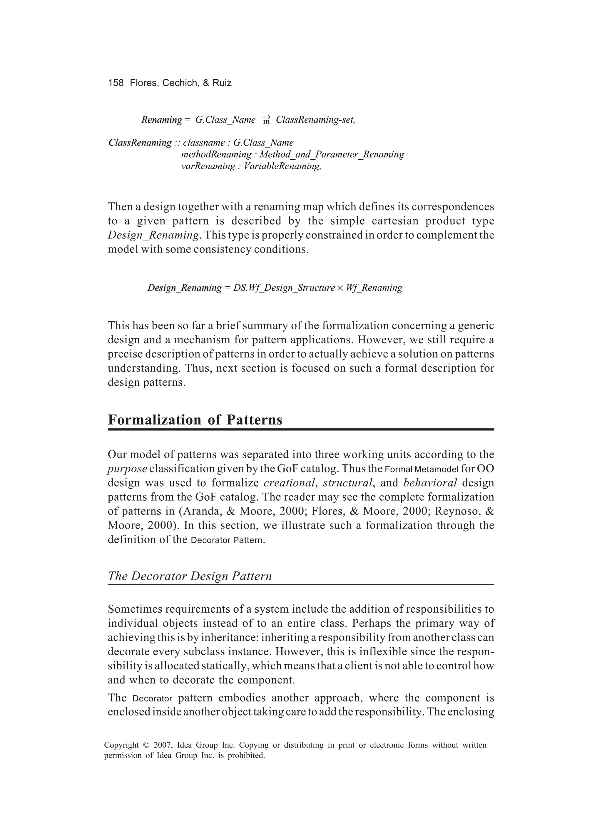158 Flores, Cechich, & Ruiz


         Renaming = G.Class_Name → ClassRenaming-set,
                                 m

 ClassRenaming :: classname : G.Class_Name
                 methodRenaming : Method_and_Parameter_Renaming
                 varRenaming : VariableRenaming,



Then a design together with a renaming map which defines its correspondences
to a given pattern is described by the simple cartesian product type
Design_Renaming. This type is properly constrained in order to complement the
model with some consistency conditions.


           Design_Renaming = DS.Wf_Design_Structure × Wf_Renaming


This has been so far a brief summary of the formalization concerning a generic
design and a mechanism for pattern applications. However, we still require a
precise description of patterns in order to actually achieve a solution on patterns
understanding. Thus, next section is focused on such a formal description for
design patterns.


Formalization of Patterns

Our model of patterns was separated into three working units according to the
purpose classification given by the GoF catalog. Thus the Formal Metamodel for OO
design was used to formalize creational, structural, and behavioral design
patterns from the GoF catalog. The reader may see the complete formalization
of patterns in (Aranda, & Moore, 2000; Flores, & Moore, 2000; Reynoso, &
Moore, 2000). In this section, we illustrate such a formalization through the
definition of the Decorator Pattern.


The Decorator Design Pattern

Sometimes requirements of a system include the addition of responsibilities to
individual objects instead of to an entire class. Perhaps the primary way of
achieving this is by inheritance: inheriting a responsibility from another class can
decorate every subclass instance. However, this is inflexible since the respon-
sibility is allocated statically, which means that a client is not able to control how
and when to decorate the component.
The Decorator pattern embodies another approach, where the component is
enclosed inside another object taking care to add the responsibility. The enclosing

Copyright © 2007, Idea Group Inc. Copying or distributing in print or electronic forms without written
permission of Idea Group Inc. is prohibited.
 