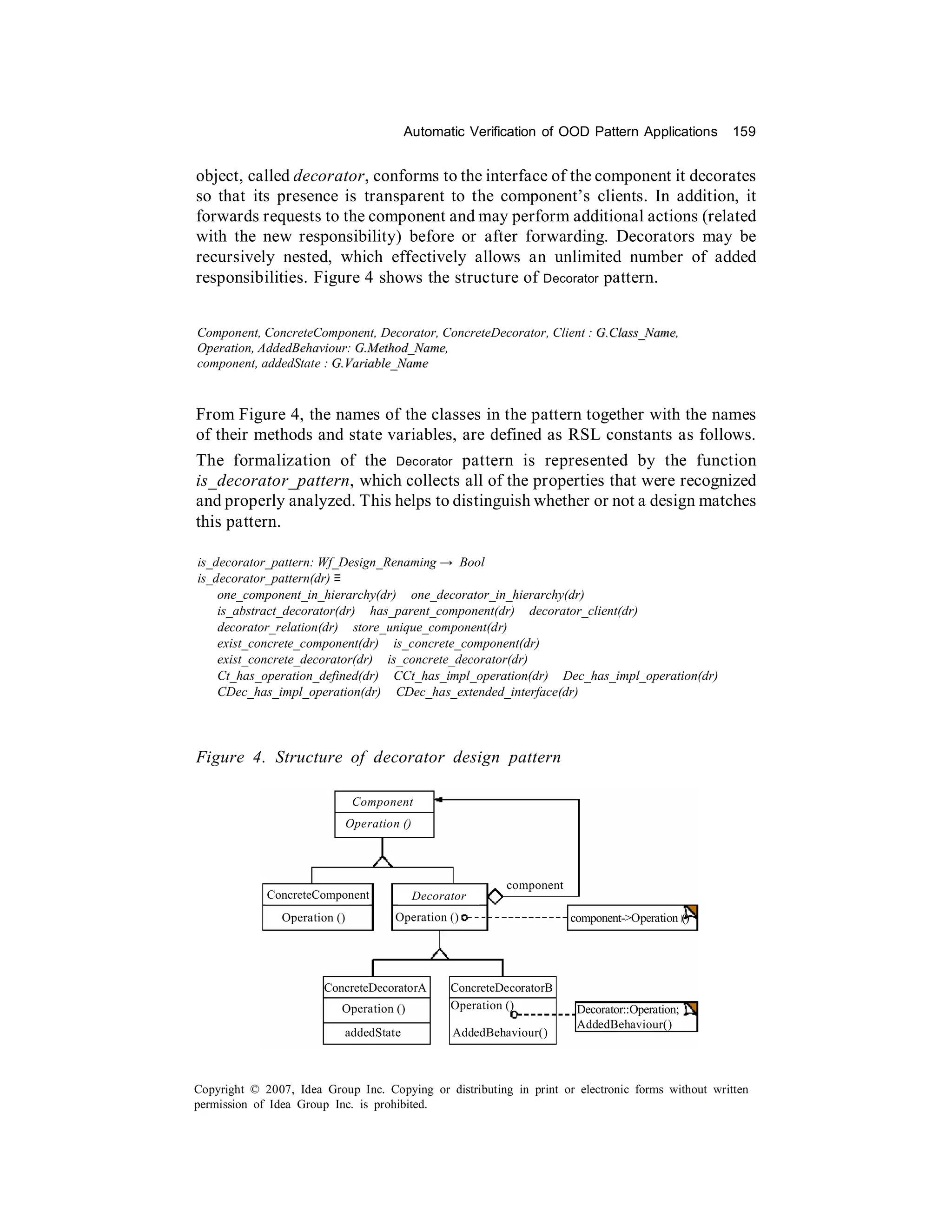 Automatic Verification of OOD Pattern Applications        159


object, called decorator, conforms to the interface of the component it decorates
so that its presence is transparent to the component’s clients. In addition, it
forwards requests to the component and may perform additional actions (related
with the new responsibility) before or after forwarding. Decorators may be
recursively nested, which effectively allows an unlimited number of added
responsibilities. Figure 4 shows the structure of Decorator pattern.


Component, ConcreteComponent, Decorator, ConcreteDecorator, Client : G.Class_Name,
Operation, AddedBehaviour: G.Method_Name,
component, addedState : G.Variable_Name


From Figure 4, the names of the classes in the pattern together with the names
of their methods and state variables, are defined as RSL constants as follows.
The formalization of the Decorator pattern is represented by the function
is_decorator_pattern, which collects all of the properties that were recognized
and properly analyzed. This helps to distinguish whether or not a design matches
this pattern.

is_decorator_pattern: Wf_Design_Renaming → Bool
is_decorator_pattern(dr) ≡
    one_component_in_hierarchy(dr) ∧ one_decorator_in_hierarchy(dr) ∧
    is_abstract_decorator(dr) ∧ has_parent_component(dr) ∧ decorator_client(dr) ∧
    decorator_relation(dr) ∧ store_unique_component(dr) ∧
    exist_concrete_component(dr) ∧ is_concrete_component(dr) ∧
    exist_concrete_decorator(dr) ∧ is_concrete_decorator(dr) ∧
    Ct_has_operation_defined(dr) ∧ CCt_has_impl_operation(dr) ∧ Dec_has_impl_operation(dr) ∧
    CDec_has_impl_operation(dr) ∧ CDec_has_extended_interface(dr)




Figure 4. Structure of decorator design pattern

                                Component
                               Operation ()




                                                             component
             ConcreteComponent                Decorator
                Operation ()            Operation ()                     component->Operation ()




                       ConcreteDecoratorA           ConcreteDecoratorB
                           Operation ()             Operation ()          Decorator::Operation;
                                                                          AddedBehaviour()
                           addedState               AddedBehaviour()



Copyright © 2007, Idea Group Inc. Copying or distributing in print or electronic forms without written
permission of Idea Group Inc. is prohibited.
 