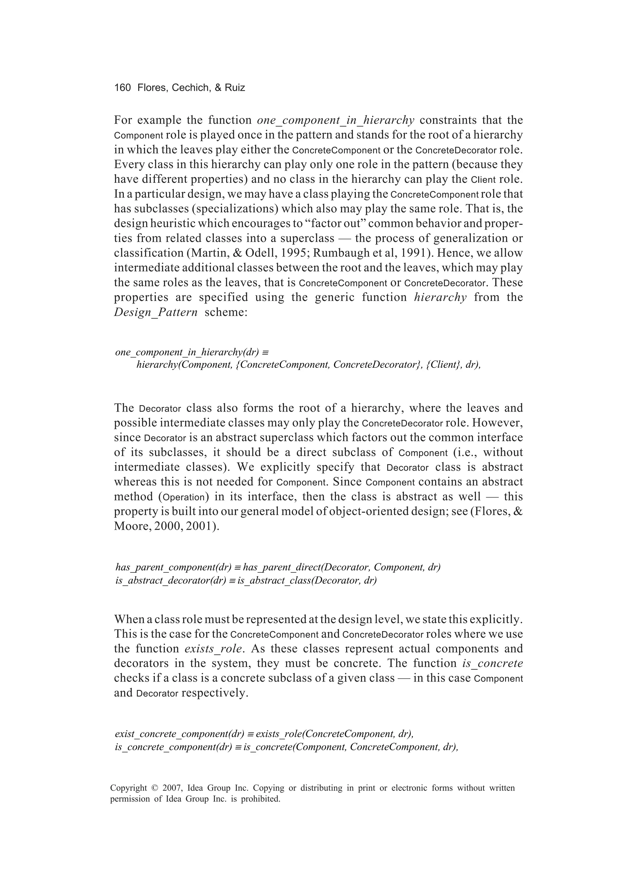 160 Flores, Cechich, & Ruiz


For example the function one_component_in_hierarchy constraints that the
Component role is played once in the pattern and stands for the root of a hierarchy
in which the leaves play either the ConcreteComponent or the ConcreteDecorator role.
Every class in this hierarchy can play only one role in the pattern (because they
have different properties) and no class in the hierarchy can play the Client role.
In a particular design, we may have a class playing the ConcreteComponent role that
has subclasses (specializations) which also may play the same role. That is, the
design heuristic which encourages to “factor out” common behavior and proper-
ties from related classes into a superclass — the process of generalization or
classification (Martin, & Odell, 1995; Rumbaugh et al, 1991). Hence, we allow
intermediate additional classes between the root and the leaves, which may play
the same roles as the leaves, that is ConcreteComponent or ConcreteDecorator. These
properties are specified using the generic function hierarchy from the
Design_Pattern scheme:


 one_component_in_hierarchy(dr) ≡
     hierarchy(Component, {ConcreteComponent, ConcreteDecorator}, {Client}, dr),



The Decorator class also forms the root of a hierarchy, where the leaves and
possible intermediate classes may only play the ConcreteDecorator role. However,
since Decorator is an abstract superclass which factors out the common interface
of its subclasses, it should be a direct subclass of Component (i.e., without
intermediate classes). We explicitly specify that Decorator class is abstract
whereas this is not needed for Component. Since Component contains an abstract
method (Operation) in its interface, then the class is abstract as well — this
property is built into our general model of object-oriented design; see (Flores, &
Moore, 2000, 2001).


 has_parent_component(dr) ≡ has_parent_direct(Decorator, Component, dr)
 is_abstract_decorator(dr) ≡ is_abstract_class(Decorator, dr)


When a class role must be represented at the design level, we state this explicitly.
This is the case for the ConcreteComponent and ConcreteDecorator roles where we use
the function exists_role. As these classes represent actual components and
decorators in the system, they must be concrete. The function is_concrete
checks if a class is a concrete subclass of a given class — in this case Component
and Decorator respectively.


 exist_concrete_component(dr) ≡ exists_role(ConcreteComponent, dr),
 is_concrete_component(dr) ≡ is_concrete(Component, ConcreteComponent, dr),


Copyright © 2007, Idea Group Inc. Copying or distributing in print or electronic forms without written
permission of Idea Group Inc. is prohibited.
 