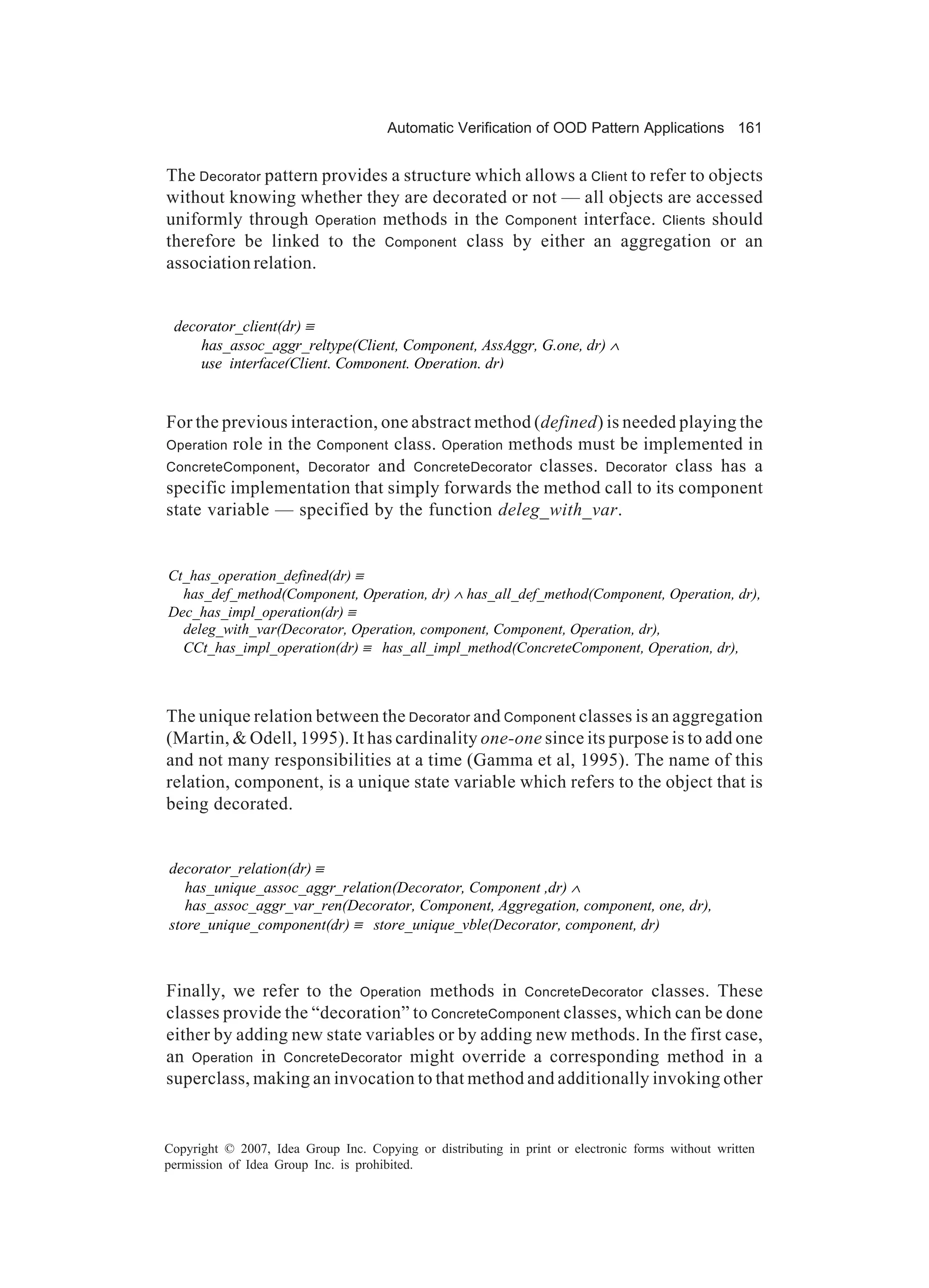 Automatic Verification of OOD Pattern Applications 161


The Decorator pattern provides a structure which allows a Client to refer to objects
without knowing whether they are decorated or not — all objects are accessed
uniformly through Operation methods in the Component interface. Clients should
therefore be linked to the Component class by either an aggregation or an
association relation.


 decorator_client(dr) ≡
     has_assoc_aggr_reltype(Client, Component, AssAggr, G.one, dr) ∧
     use_interface(Client, Component, Operation, dr)


For the previous interaction, one abstract method (defined) is needed playing the
Operation role in the Component class. Operation methods must be implemented in
ConcreteComponent , Decorator and ConcreteDecorator classes. Decorator class has a
specific implementation that simply forwards the method call to its component
state variable — specified by the function deleg_with_var.


Ct_has_operation_defined(dr) ≡
  has_def_method(Component, Operation, dr) ∧ has_all_def_method(Component, Operation, dr),
Dec_has_impl_operation(dr) ≡
  deleg_with_var(Decorator, Operation, component, Component, Operation, dr),
  CCt_has_impl_operation(dr) ≡ has_all_impl_method(ConcreteComponent, Operation, dr),



The unique relation between the Decorator and Component classes is an aggregation
(Martin, & Odell, 1995). It has cardinality one-one since its purpose is to add one
and not many responsibilities at a time (Gamma et al, 1995). The name of this
relation, component, is a unique state variable which refers to the object that is
being decorated.


decorator_relation(dr) ≡
   has_unique_assoc_aggr_relation(Decorator, Component ,dr) ∧
   has_assoc_aggr_var_ren(Decorator, Component, Aggregation, component, one, dr),
store_unique_component(dr) ≡ store_unique_vble(Decorator, component, dr)



Finally, we refer to the Operation methods in ConcreteDecorator classes. These
classes provide the “decoration” to ConcreteComponent classes, which can be done
either by adding new state variables or by adding new methods. In the first case,
an Operation in ConcreteDecorator might override a corresponding method in a
superclass, making an invocation to that method and additionally invoking other


Copyright © 2007, Idea Group Inc. Copying or distributing in print or electronic forms without written
permission of Idea Group Inc. is prohibited.
 