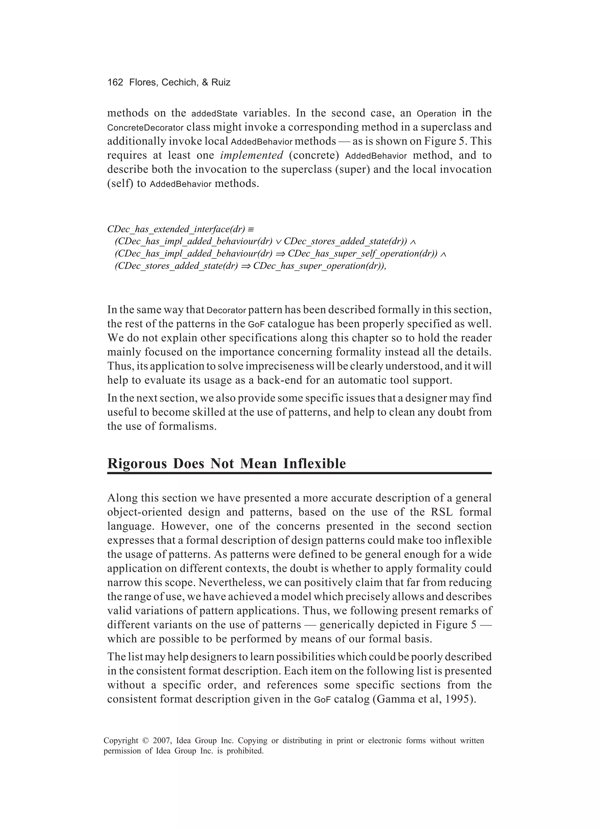 162 Flores, Cechich, & Ruiz


methods on the    addedState variables. In the second case, an Operation in the
ConcreteDecoratorclass might invoke a corresponding method in a superclass and
additionally invoke local AddedBehavior methods — as is shown on Figure 5. This
requires at least one implemented (concrete) AddedBehavior method, and to
describe both the invocation to the superclass (super) and the local invocation
(self) to AddedBehavior methods.


CDec_has_extended_interface(dr) ≡
 (CDec_has_impl_added_behaviour(dr) ∨ CDec_stores_added_state(dr)) ∧
 (CDec_has_impl_added_behaviour(dr) ⇒ CDec_has_super_self_operation(dr)) ∧
 (CDec_stores_added_state(dr) ⇒ CDec_has_super_operation(dr)),



In the same way that Decorator pattern has been described formally in this section,
the rest of the patterns in the GoF catalogue has been properly specified as well.
We do not explain other specifications along this chapter so to hold the reader
mainly focused on the importance concerning formality instead all the details.
Thus, its application to solve impreciseness will be clearly understood, and it will
help to evaluate its usage as a back-end for an automatic tool support.
In the next section, we also provide some specific issues that a designer may find
useful to become skilled at the use of patterns, and help to clean any doubt from
the use of formalisms.


Rigorous Does Not Mean Inflexible

Along this section we have presented a more accurate description of a general
object-oriented design and patterns, based on the use of the RSL formal
language. However, one of the concerns presented in the second section
expresses that a formal description of design patterns could make too inflexible
the usage of patterns. As patterns were defined to be general enough for a wide
application on different contexts, the doubt is whether to apply formality could
narrow this scope. Nevertheless, we can positively claim that far from reducing
the range of use, we have achieved a model which precisely allows and describes
valid variations of pattern applications. Thus, we following present remarks of
different variants on the use of patterns — generically depicted in Figure 5 —
which are possible to be performed by means of our formal basis.
The list may help designers to learn possibilities which could be poorly described
in the consistent format description. Each item on the following list is presented
without a specific order, and references some specific sections from the
consistent format description given in the GoF catalog (Gamma et al, 1995).


Copyright © 2007, Idea Group Inc. Copying or distributing in print or electronic forms without written
permission of Idea Group Inc. is prohibited.
 