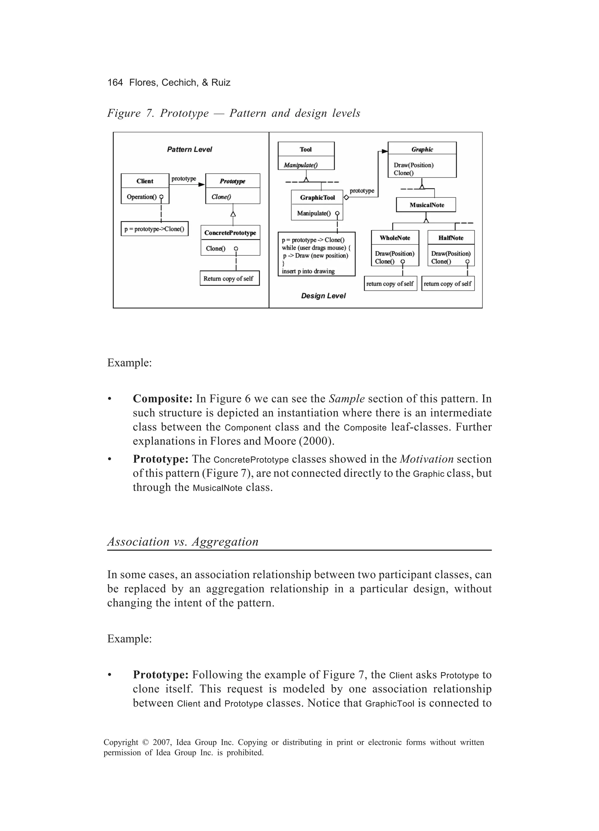 164 Flores, Cechich, & Ruiz


Figure 7. Prototype — Pattern and design levels




Example:


 •     Composite: In Figure 6 we can see the Sample section of this pattern. In
       such structure is depicted an instantiation where there is an intermediate
       class between the Component class and the Composite leaf-classes. Further
       explanations in Flores and Moore (2000).
 •     Prototype: The ConcretePrototype classes showed in the Motivation section
       of this pattern (Figure 7), are not connected directly to the Graphic class, but
       through the MusicalNote class.



Association vs. Aggregation

In some cases, an association relationship between two participant classes, can
be replaced by an aggregation relationship in a particular design, without
changing the intent of the pattern.


Example:


 •     Prototype: Following the example of Figure 7, the Client asks Prototype to
       clone itself. This request is modeled by one association relationship
       between Client and Prototype classes. Notice that GraphicTool is connected to


Copyright © 2007, Idea Group Inc. Copying or distributing in print or electronic forms without written
permission of Idea Group Inc. is prohibited.
 