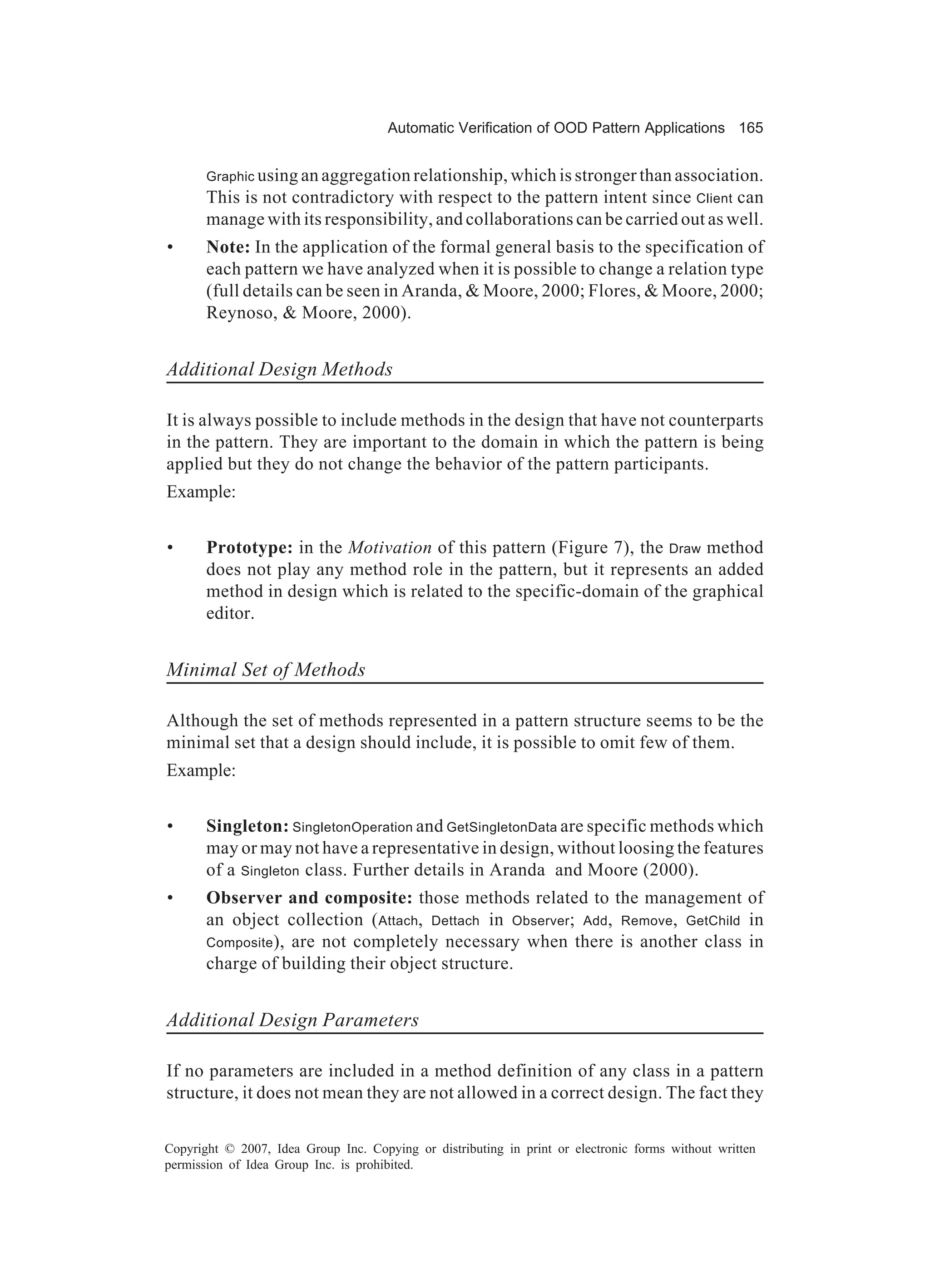 Automatic Verification of OOD Pattern Applications 165


       Graphic using an aggregation relationship, which is stronger than association.
       This is not contradictory with respect to the pattern intent since Client can
       manage with its responsibility, and collaborations can be carried out as well.
•      Note: In the application of the formal general basis to the specification of
       each pattern we have analyzed when it is possible to change a relation type
       (full details can be seen in Aranda, & Moore, 2000; Flores, & Moore, 2000;
       Reynoso, & Moore, 2000).


Additional Design Methods

It is always possible to include methods in the design that have not counterparts
in the pattern. They are important to the domain in which the pattern is being
applied but they do not change the behavior of the pattern participants.
Example:


•      Prototype: in the Motivation of this pattern (Figure 7), the Draw method
       does not play any method role in the pattern, but it represents an added
       method in design which is related to the specific-domain of the graphical
       editor.


Minimal Set of Methods

Although the set of methods represented in a pattern structure seems to be the
minimal set that a design should include, it is possible to omit few of them.
Example:


•      Singleton: SingletonOperation and GetSingletonData are specific methods which
       may or may not have a representative in design, without loosing the features
       of a Singleton class. Further details in Aranda and Moore (2000).
•      Observer and composite: those methods related to the management of
       an object collection ( Attach, Dettach in Observer; Add, Remove, GetChild in
       Composite), are not completely necessary when there is another class in
       charge of building their object structure.


Additional Design Parameters

If no parameters are included in a method definition of any class in a pattern
structure, it does not mean they are not allowed in a correct design. The fact they

Copyright © 2007, Idea Group Inc. Copying or distributing in print or electronic forms without written
permission of Idea Group Inc. is prohibited.
 