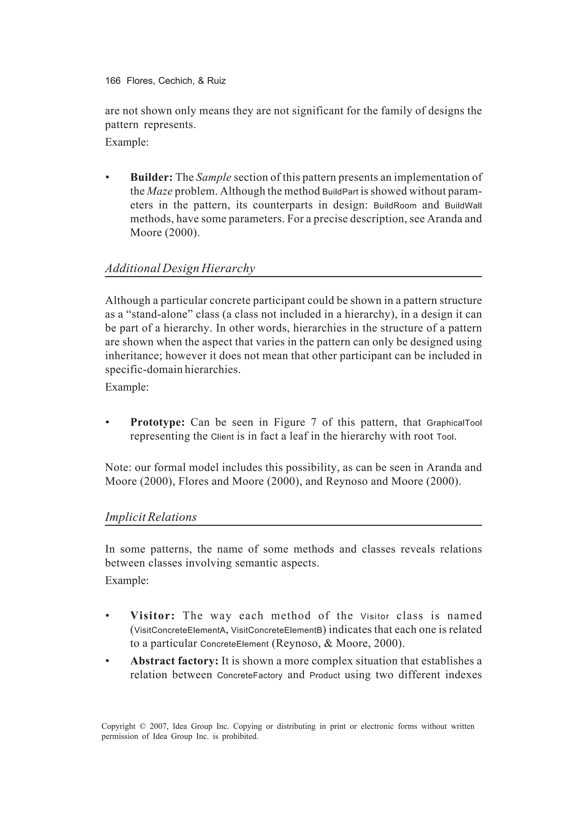 166 Flores, Cechich, & Ruiz


are not shown only means they are not significant for the family of designs the
pattern represents.
Example:


 •     Builder: The Sample section of this pattern presents an implementation of
       the Maze problem. Although the method BuildPart is showed without param-
       eters in the pattern, its counterparts in design: BuildRoom and BuildWall
       methods, have some parameters. For a precise description, see Aranda and
       Moore (2000).


Additional Design Hierarchy

Although a particular concrete participant could be shown in a pattern structure
as a “stand-alone” class (a class not included in a hierarchy), in a design it can
be part of a hierarchy. In other words, hierarchies in the structure of a pattern
are shown when the aspect that varies in the pattern can only be designed using
inheritance; however it does not mean that other participant can be included in
specific-domain hierarchies.
Example:


 •     Prototype: Can be seen in Figure 7 of this pattern, that GraphicalTool
       representing the Client is in fact a leaf in the hierarchy with root Tool.

Note: our formal model includes this possibility, as can be seen in Aranda and
Moore (2000), Flores and Moore (2000), and Reynoso and Moore (2000).


Implicit Relations

In some patterns, the name of some methods and classes reveals relations
between classes involving semantic aspects.
Example:


 •     Visitor: The way each method of the Visitor class is named
       (VisitConcreteElementA, VisitConcreteElementB) indicates that each one is related
       to a particular ConcreteElement (Reynoso, & Moore, 2000).
 •     Abstract factory: It is shown a more complex situation that establishes a
       relation between ConcreteFactory and Product using two different indexes



Copyright © 2007, Idea Group Inc. Copying or distributing in print or electronic forms without written
permission of Idea Group Inc. is prohibited.
 