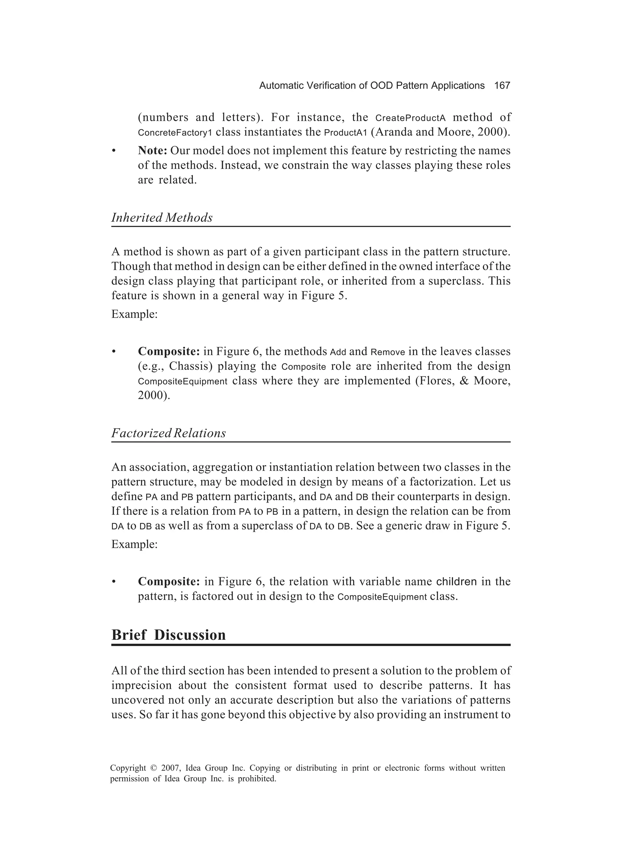 Automatic Verification of OOD Pattern Applications 167


       (numbers and letters). For instance, the CreateProductA method of
       ConcreteFactory1 class instantiates the ProductA1 (Aranda and Moore, 2000).

•      Note: Our model does not implement this feature by restricting the names
       of the methods. Instead, we constrain the way classes playing these roles
       are related.


Inherited Methods

A method is shown as part of a given participant class in the pattern structure.
Though that method in design can be either defined in the owned interface of the
design class playing that participant role, or inherited from a superclass. This
feature is shown in a general way in Figure 5.
Example:


•      Composite: in Figure 6, the methods Add and Remove in the leaves classes
       (e.g., Chassis) playing the Composite role are inherited from the design
       CompositeEquipment class where they are implemented (Flores, & Moore,
       2000).


Factorized Relations

An association, aggregation or instantiation relation between two classes in the
pattern structure, may be modeled in design by means of a factorization. Let us
define PA and PB pattern participants, and DA and DB their counterparts in design.
If there is a relation from PA to PB in a pattern, in design the relation can be from
DA to DB as well as from a superclass of DA to DB. See a generic draw in Figure 5.

Example:


•      Composite: in Figure 6, the relation with variable name children in the
       pattern, is factored out in design to the CompositeEquipment class.


Brief Discussion

All of the third section has been intended to present a solution to the problem of
imprecision about the consistent format used to describe patterns. It has
uncovered not only an accurate description but also the variations of patterns
uses. So far it has gone beyond this objective by also providing an instrument to



Copyright © 2007, Idea Group Inc. Copying or distributing in print or electronic forms without written
permission of Idea Group Inc. is prohibited.
 