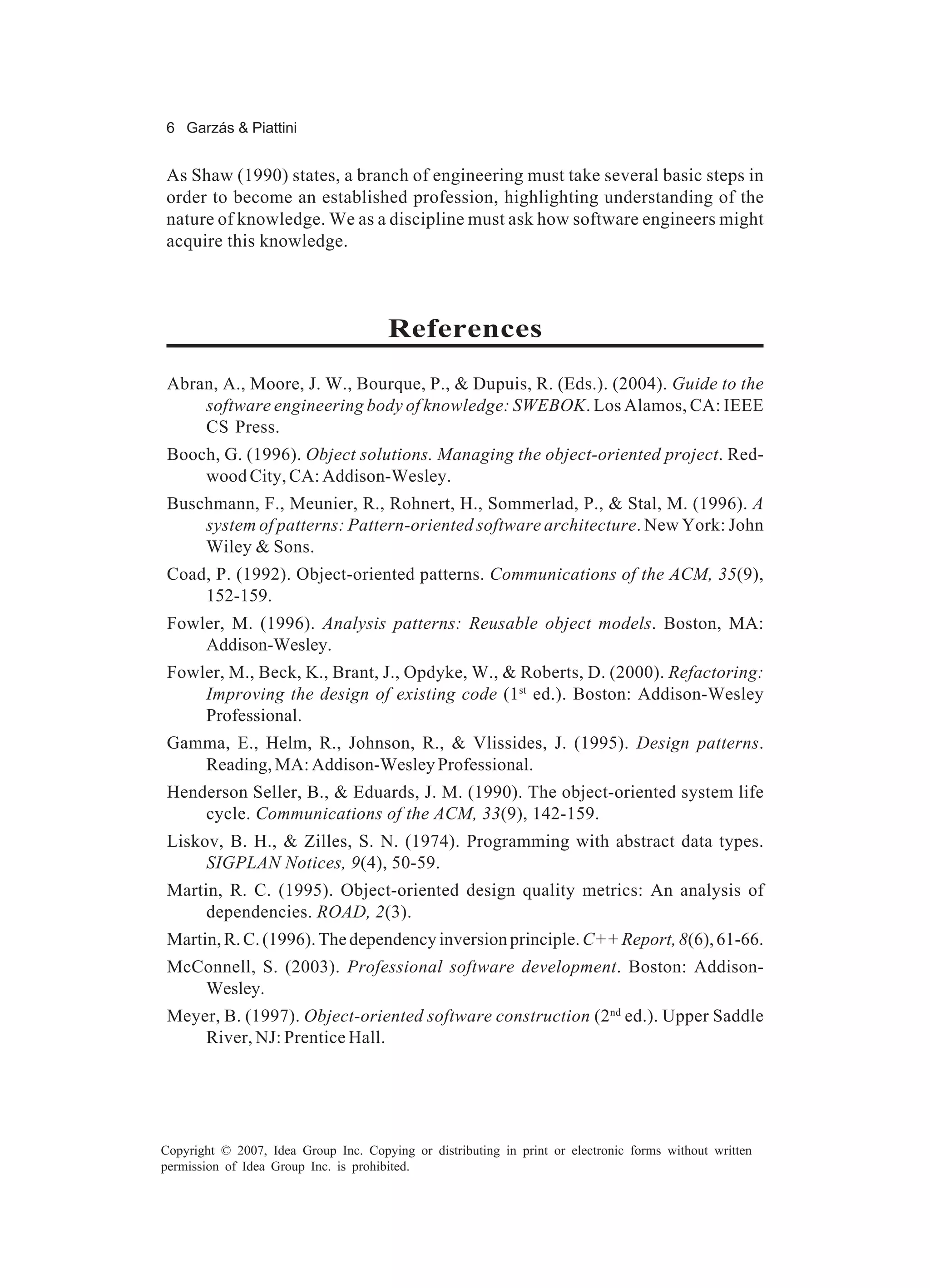 6 Garzás & Piattini


As Shaw (1990) states, a branch of engineering must take several basic steps in
order to become an established profession, highlighting understanding of the
nature of knowledge. We as a discipline must ask how software engineers might
acquire this knowledge.



                                       References
 Abran, A., Moore, J. W., Bourque, P., & Dupuis, R. (Eds.). (2004). Guide to the
     software engineering body of knowledge: SWEBOK. Los Alamos, CA: IEEE
     CS Press.
 Booch, G. (1996). Object solutions. Managing the object-oriented project. Red-
     wood City, CA: Addison-Wesley.
 Buschmann, F., Meunier, R., Rohnert, H., Sommerlad, P., & Stal, M. (1996). A
     system of patterns: Pattern-oriented software architecture. New York: John
     Wiley & Sons.
 Coad, P. (1992). Object-oriented patterns. Communications of the ACM, 35(9),
     152-159.
 Fowler, M. (1996). Analysis patterns: Reusable object models. Boston, MA:
     Addison-Wesley.
 Fowler, M., Beck, K., Brant, J., Opdyke, W., & Roberts, D. (2000). Refactoring:
     Improving the design of existing code (1st ed.). Boston: Addison-Wesley
     Professional.
 Gamma, E., Helm, R., Johnson, R., & Vlissides, J. (1995). Design patterns.
    Reading, MA: Addison-Wesley Professional.
 Henderson Seller, B., & Eduards, J. M. (1990). The object-oriented system life
     cycle. Communications of the ACM, 33(9), 142-159.
 Liskov, B. H., & Zilles, S. N. (1974). Programming with abstract data types.
      SIGPLAN Notices, 9(4), 50-59.
 Martin, R. C. (1995). Object-oriented design quality metrics: An analysis of
      dependencies. ROAD, 2(3).
 Martin, R. C. (1996). The dependency inversion principle. C++ Report, 8(6), 61-66.
 McConnell, S. (2003). Professional software development. Boston: Addison-
    Wesley.
 Meyer, B. (1997). Object-oriented software construction (2nd ed.). Upper Saddle
     River, NJ: Prentice Hall.




Copyright © 2007, Idea Group Inc. Copying or distributing in print or electronic forms without written
permission of Idea Group Inc. is prohibited.
 