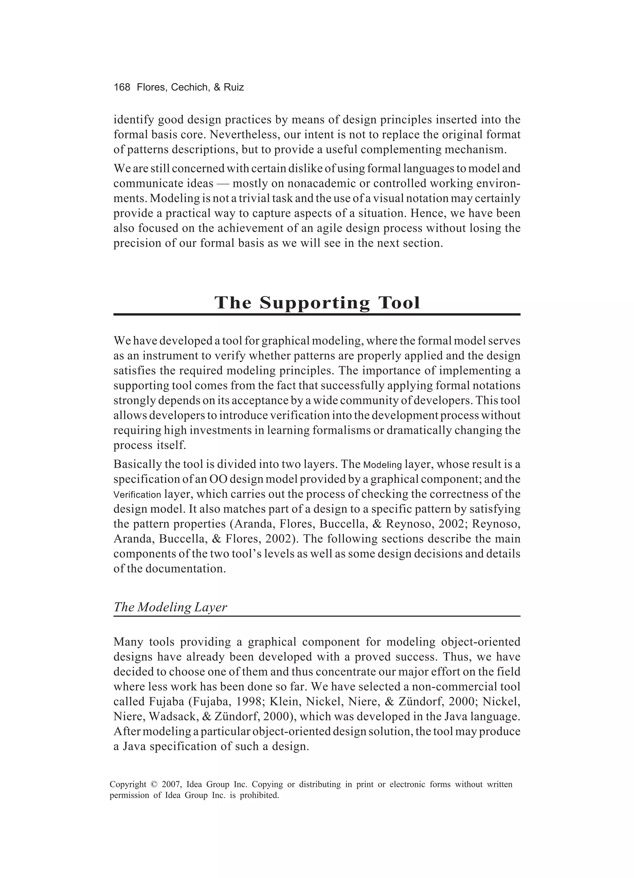 168 Flores, Cechich, & Ruiz


identify good design practices by means of design principles inserted into the
formal basis core. Nevertheless, our intent is not to replace the original format
of patterns descriptions, but to provide a useful complementing mechanism.
We are still concerned with certain dislike of using formal languages to model and
communicate ideas — mostly on nonacademic or controlled working environ-
ments. Modeling is not a trivial task and the use of a visual notation may certainly
provide a practical way to capture aspects of a situation. Hence, we have been
also focused on the achievement of an agile design process without losing the
precision of our formal basis as we will see in the next section.



                          The Supporting Tool
We have developed a tool for graphical modeling, where the formal model serves
as an instrument to verify whether patterns are properly applied and the design
satisfies the required modeling principles. The importance of implementing a
supporting tool comes from the fact that successfully applying formal notations
strongly depends on its acceptance by a wide community of developers. This tool
allows developers to introduce verification into the development process without
requiring high investments in learning formalisms or dramatically changing the
process itself.
Basically the tool is divided into two layers. The Modeling layer, whose result is a
specification of an OO design model provided by a graphical component; and the
Verification layer, which carries out the process of checking the correctness of the
design model. It also matches part of a design to a specific pattern by satisfying
the pattern properties (Aranda, Flores, Buccella, & Reynoso, 2002; Reynoso,
Aranda, Buccella, & Flores, 2002). The following sections describe the main
components of the two tool’s levels as well as some design decisions and details
of the documentation.


The Modeling Layer

Many tools providing a graphical component for modeling object-oriented
designs have already been developed with a proved success. Thus, we have
decided to choose one of them and thus concentrate our major effort on the field
where less work has been done so far. We have selected a non-commercial tool
called Fujaba (Fujaba, 1998; Klein, Nickel, Niere, & Zündorf, 2000; Nickel,
Niere, Wadsack, & Zündorf, 2000), which was developed in the Java language.
After modeling a particular object-oriented design solution, the tool may produce
a Java specification of such a design.

Copyright © 2007, Idea Group Inc. Copying or distributing in print or electronic forms without written
permission of Idea Group Inc. is prohibited.
 