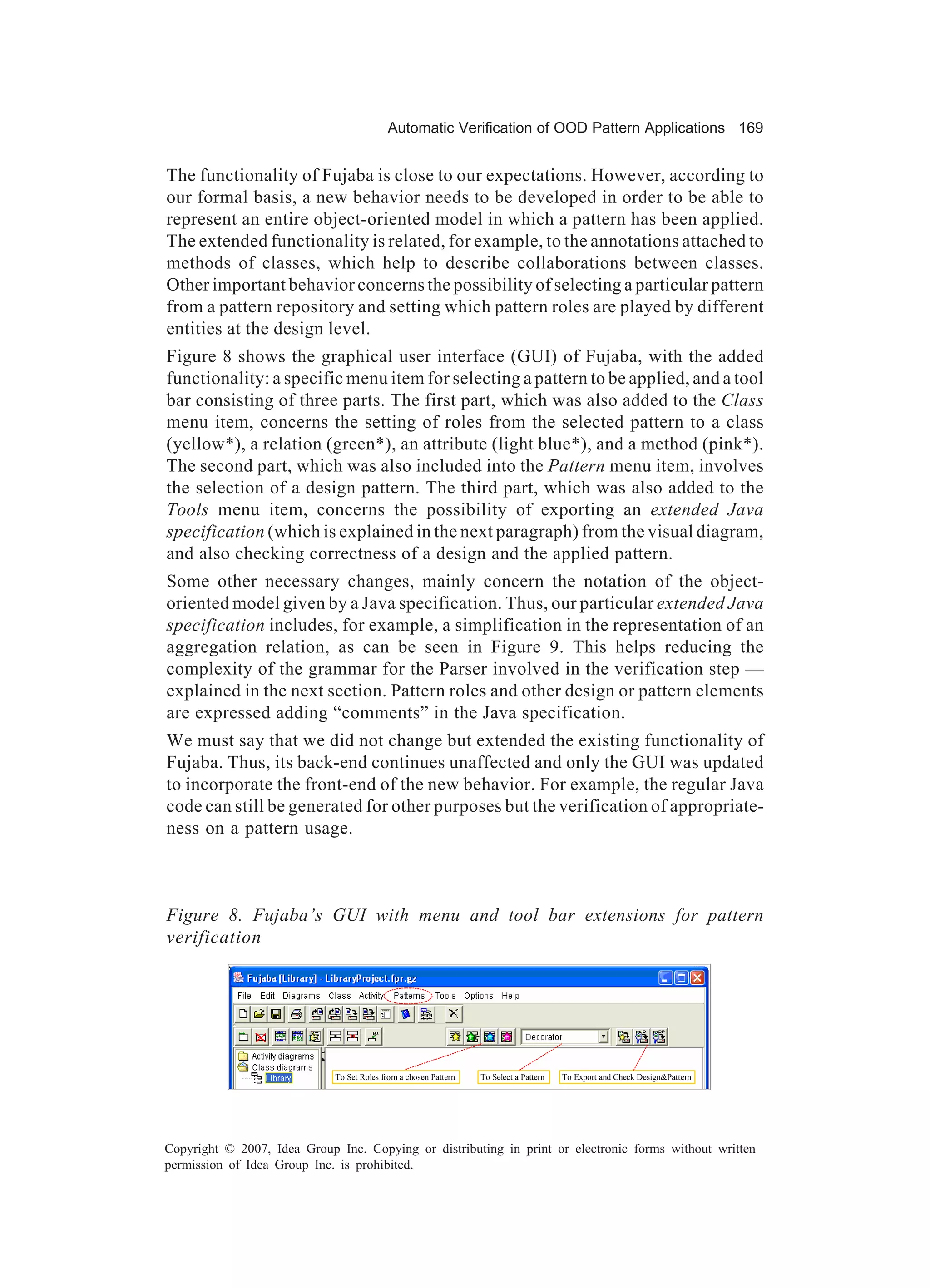 Automatic Verification of OOD Pattern Applications 169


The functionality of Fujaba is close to our expectations. However, according to
our formal basis, a new behavior needs to be developed in order to be able to
represent an entire object-oriented model in which a pattern has been applied.
The extended functionality is related, for example, to the annotations attached to
methods of classes, which help to describe collaborations between classes.
Other important behavior concerns the possibility of selecting a particular pattern
from a pattern repository and setting which pattern roles are played by different
entities at the design level.
Figure 8 shows the graphical user interface (GUI) of Fujaba, with the added
functionality: a specific menu item for selecting a pattern to be applied, and a tool
bar consisting of three parts. The first part, which was also added to the Class
menu item, concerns the setting of roles from the selected pattern to a class
(yellow*), a relation (green*), an attribute (light blue*), and a method (pink*).
The second part, which was also included into the Pattern menu item, involves
the selection of a design pattern. The third part, which was also added to the
Tools menu item, concerns the possibility of exporting an extended Java
specification (which is explained in the next paragraph) from the visual diagram,
and also checking correctness of a design and the applied pattern.
Some other necessary changes, mainly concern the notation of the object-
oriented model given by a Java specification. Thus, our particular extended Java
specification includes, for example, a simplification in the representation of an
aggregation relation, as can be seen in Figure 9. This helps reducing the
complexity of the grammar for the Parser involved in the verification step —
explained in the next section. Pattern roles and other design or pattern elements
are expressed adding “comments” in the Java specification.
We must say that we did not change but extended the existing functionality of
Fujaba. Thus, its back-end continues unaffected and only the GUI was updated
to incorporate the front-end of the new behavior. For example, the regular Java
code can still be generated for other purposes but the verification of appropriate-
ness on a pattern usage.



Figure 8. Fujaba’s GUI with menu and tool bar extensions for pattern
verification




                             To Set Roles from a chosen Pattern   To Select a Pattern   To Export and Check Design&Pattern




Copyright © 2007, Idea Group Inc. Copying or distributing in print or electronic forms without written
permission of Idea Group Inc. is prohibited.
 