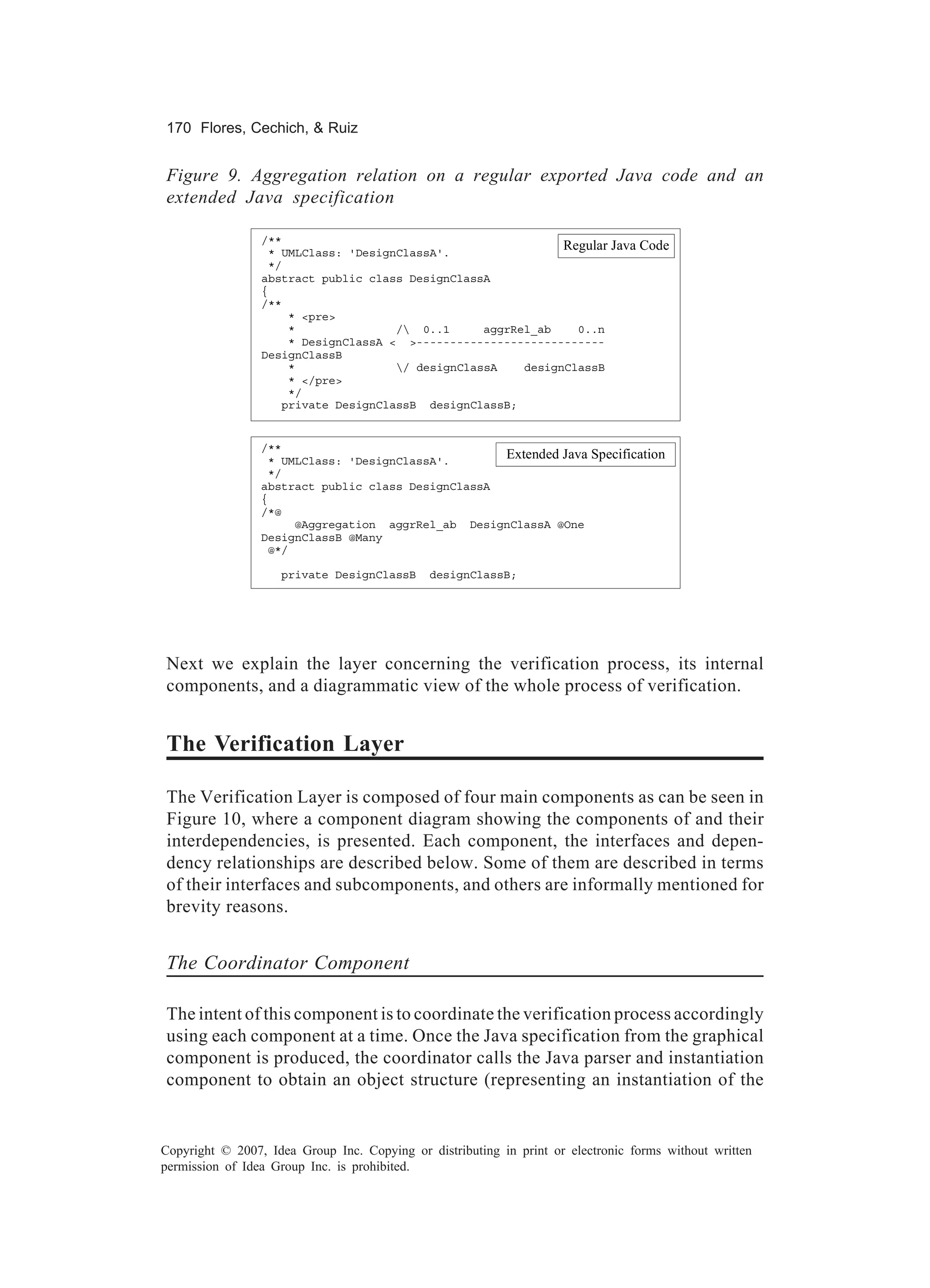 170 Flores, Cechich, & Ruiz


Figure 9. Aggregation relation on a regular exported Java code and an
extended Java specification

                 /**
                  * UMLClass: 'DesignClassA'.
                                                              Regular        Java Code
                  */
                 abstract public class DesignClassA
                 {
                 /**
                     * <pre>
                     *               / 0..1      aggrRel_ab    0..n
                     * DesignClassA < >----------------------------
                 DesignClassB
                     *               / designClassA    designClassB
                     * </pre>
                     */
                    private DesignClassB designClassB;


                 /**
                  * UMLClass: 'DesignClassA'.
                                                    Extended Java         Specification
                  */
                 abstract public class DesignClassA
                 {
                 /*@
                      @Aggregation aggrRel_ab DesignClassA @One
                 DesignClassB @Many
                  @*/

                    private DesignClassB      designClassB;




Next we explain the layer concerning the verification process, its internal
components, and a diagrammatic view of the whole process of verification.


The Verification Layer

The Verification Layer is composed of four main components as can be seen in
Figure 10, where a component diagram showing the components of and their
interdependencies, is presented. Each component, the interfaces and depen-
dency relationships are described below. Some of them are described in terms
of their interfaces and subcomponents, and others are informally mentioned for
brevity reasons.


The Coordinator Component

The intent of this component is to coordinate the verification process accordingly
using each component at a time. Once the Java specification from the graphical
component is produced, the coordinator calls the Java parser and instantiation
component to obtain an object structure (representing an instantiation of the


Copyright © 2007, Idea Group Inc. Copying or distributing in print or electronic forms without written
permission of Idea Group Inc. is prohibited.
 