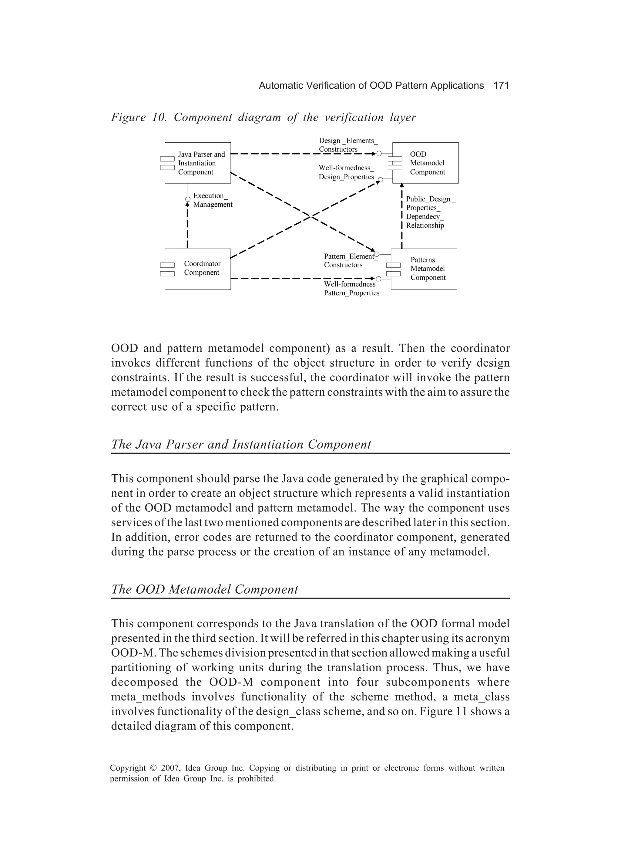 Automatic Verification of OOD Pattern Applications 171


Figure 10. Component diagram of the verification layer
                                                      Design _Elements_
                                                      Constructors
                 Java Parser and                                             OOD
                 Instantiation                                               Metamodel
                                                     Well-formedness_
                 Component                                                   Component
                                                     Design_Properties

                     Execution_                                             Public_Design _
                     Management                                             Properties_
                                                                            Dependecy_
                                                                            Relationship



                                                       Pattern_Element_      Patterns
                   Coordinator                         Constructors          Metamodel
                   Component
                                                                             Component
                                                       Well-formedness_
                                                       Pattern_Properties




OOD and pattern metamodel component) as a result. Then the coordinator
invokes different functions of the object structure in order to verify design
constraints. If the result is successful, the coordinator will invoke the pattern
metamodel component to check the pattern constraints with the aim to assure the
correct use of a specific pattern.


The Java Parser and Instantiation Component

This component should parse the Java code generated by the graphical compo-
nent in order to create an object structure which represents a valid instantiation
of the OOD metamodel and pattern metamodel. The way the component uses
services of the last two mentioned components are described later in this section.
In addition, error codes are returned to the coordinator component, generated
during the parse process or the creation of an instance of any metamodel.


The OOD Metamodel Component

This component corresponds to the Java translation of the OOD formal model
presented in the third section. It will be referred in this chapter using its acronym
OOD-M. The schemes division presented in that section allowed making a useful
partitioning of working units during the translation process. Thus, we have
decomposed the OOD-M component into four subcomponents where
meta_methods involves functionality of the scheme method, a meta_class
involves functionality of the design_class scheme, and so on. Figure 11 shows a
detailed diagram of this component.


Copyright © 2007, Idea Group Inc. Copying or distributing in print or electronic forms without written
permission of Idea Group Inc. is prohibited.
 
