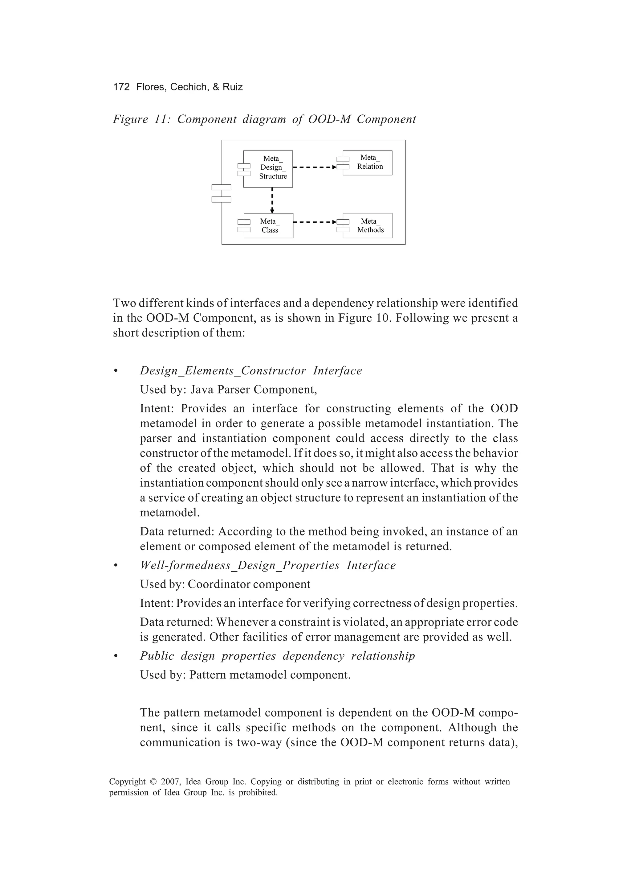 172 Flores, Cechich, & Ruiz


Figure 11: Component diagram of OOD-M Component


                                       Meta_                    Meta_
                                      Design_                  Relation
                                      Structure




                                      Meta_                     Meta_
                                      Class                    Methods




Two different kinds of interfaces and a dependency relationship were identified
in the OOD-M Component, as is shown in Figure 10. Following we present a
short description of them:


 •     Design_Elements_Constructor Interface
       Used by: Java Parser Component,
       Intent: Provides an interface for constructing elements of the OOD
       metamodel in order to generate a possible metamodel instantiation. The
       parser and instantiation component could access directly to the class
       constructor of the metamodel. If it does so, it might also access the behavior
       of the created object, which should not be allowed. That is why the
       instantiation component should only see a narrow interface, which provides
       a service of creating an object structure to represent an instantiation of the
       metamodel.
       Data returned: According to the method being invoked, an instance of an
       element or composed element of the metamodel is returned.
 •     Well-formedness_Design_Properties Interface
       Used by: Coordinator component
       Intent: Provides an interface for verifying correctness of design properties.
       Data returned: Whenever a constraint is violated, an appropriate error code
       is generated. Other facilities of error management are provided as well.
 •     Public design properties dependency relationship
       Used by: Pattern metamodel component.


       The pattern metamodel component is dependent on the OOD-M compo-
       nent, since it calls specific methods on the component. Although the
       communication is two-way (since the OOD-M component returns data),


Copyright © 2007, Idea Group Inc. Copying or distributing in print or electronic forms without written
permission of Idea Group Inc. is prohibited.
 