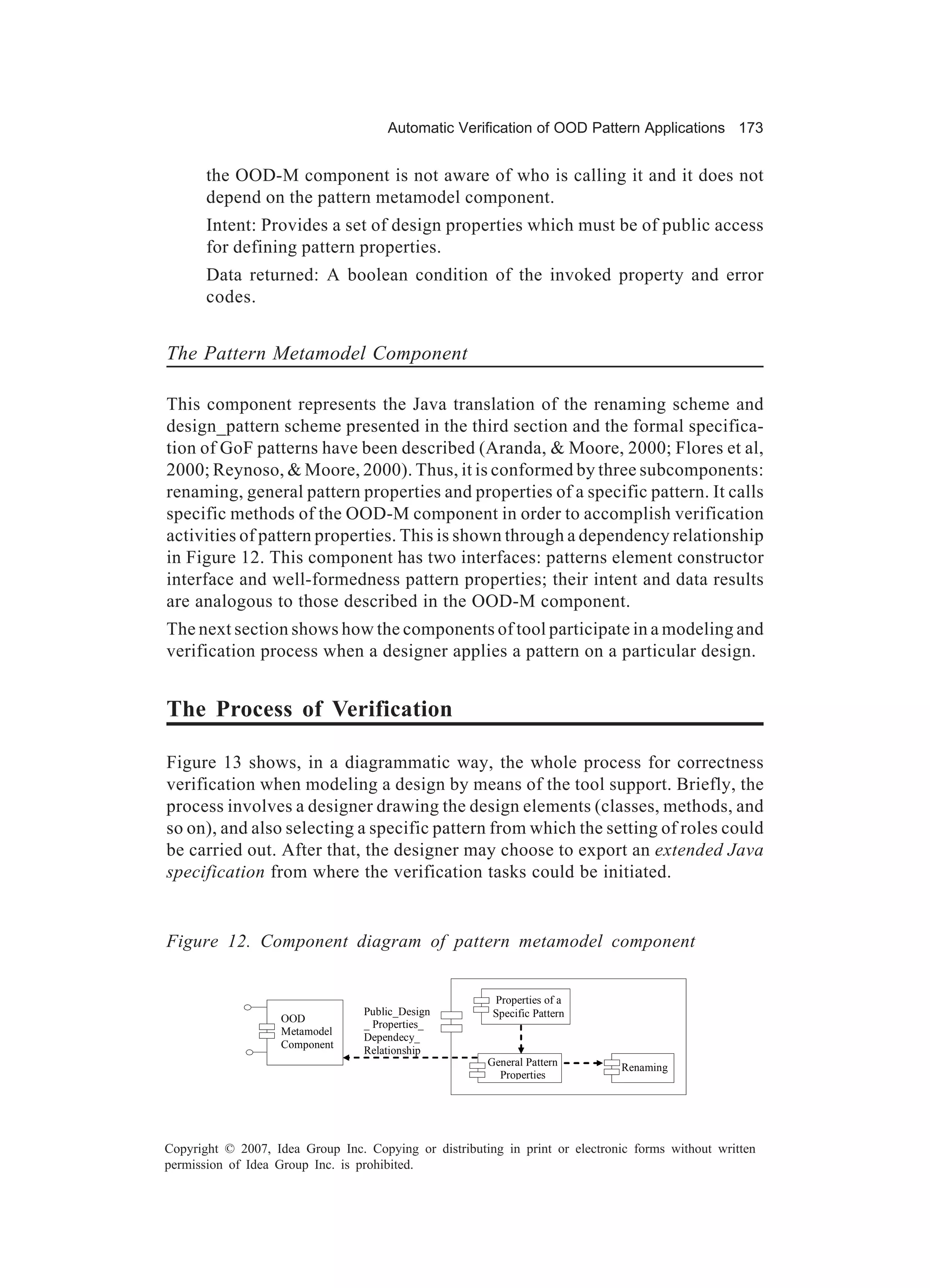 Automatic Verification of OOD Pattern Applications 173


       the OOD-M component is not aware of who is calling it and it does not
       depend on the pattern metamodel component.
       Intent: Provides a set of design properties which must be of public access
       for defining pattern properties.
       Data returned: A boolean condition of the invoked property and error
       codes.


The Pattern Metamodel Component

This component represents the Java translation of the renaming scheme and
design_pattern scheme presented in the third section and the formal specifica-
tion of GoF patterns have been described (Aranda, & Moore, 2000; Flores et al,
2000; Reynoso, & Moore, 2000). Thus, it is conformed by three subcomponents:
renaming, general pattern properties and properties of a specific pattern. It calls
specific methods of the OOD-M component in order to accomplish verification
activities of pattern properties. This is shown through a dependency relationship
in Figure 12. This component has two interfaces: patterns element constructor
interface and well-formedness pattern properties; their intent and data results
are analogous to those described in the OOD-M component.
The next section shows how the components of tool participate in a modeling and
verification process when a designer applies a pattern on a particular design.


The Process of Verification

Figure 13 shows, in a diagrammatic way, the whole process for correctness
verification when modeling a design by means of the tool support. Briefly, the
process involves a designer drawing the design elements (classes, methods, and
so on), and also selecting a specific pattern from which the setting of roles could
be carried out. After that, the designer may choose to export an extended Java
specification from where the verification tasks could be initiated.


Figure 12. Component diagram of pattern metamodel component


                                                        Properties of a
                                  Public_Design         Specific Pattern
                    OOD
                                  _ Properties_
                    Metamodel
                                  Dependecy_
                    Component
                                  Relationship
                                                       General Pattern        Renaming
                                                         Properties




Copyright © 2007, Idea Group Inc. Copying or distributing in print or electronic forms without written
permission of Idea Group Inc. is prohibited.
 