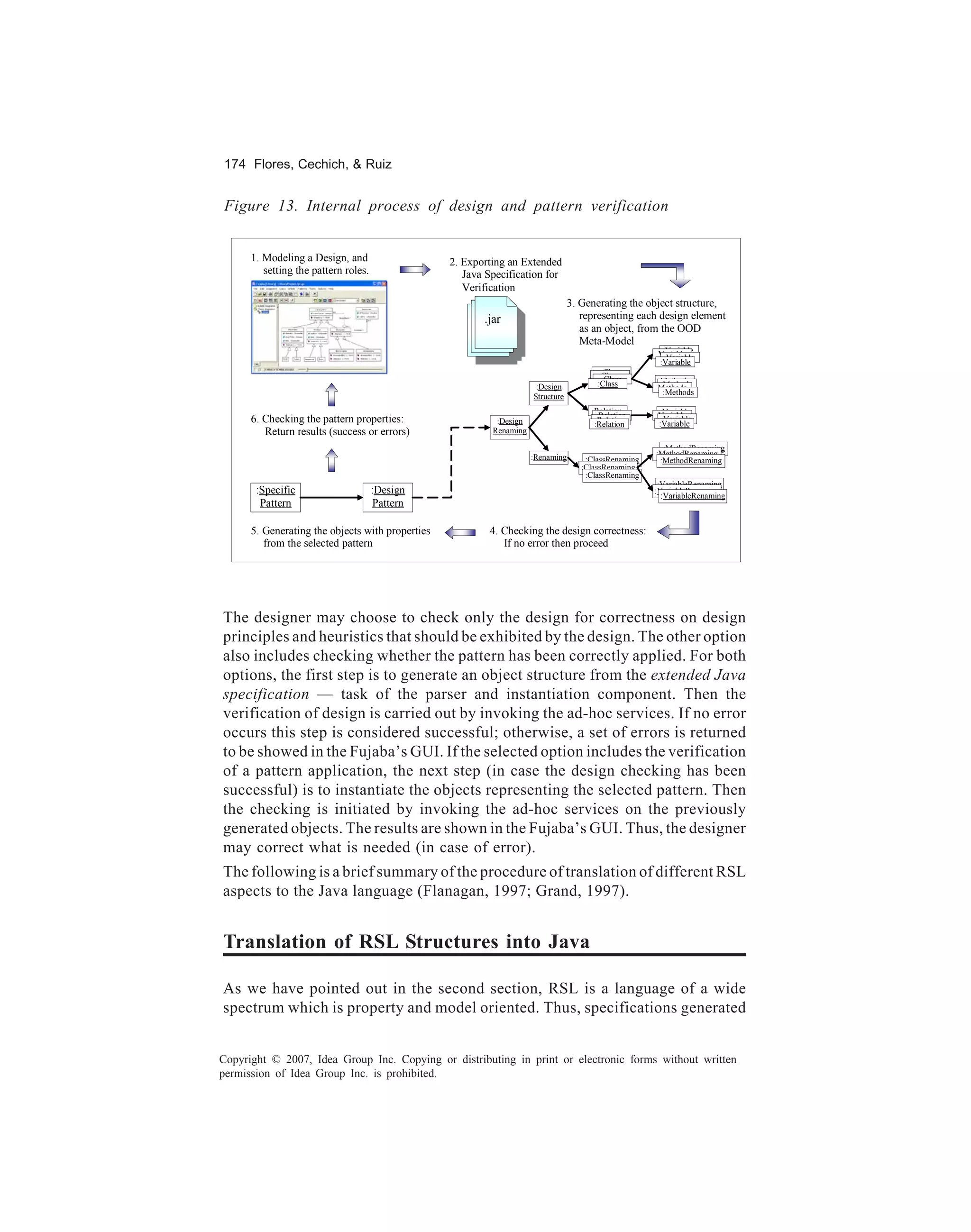 174 Flores, Cechich, & Ruiz


Figure 13. Internal process of design and pattern verification


      1. Modeling a Design, and                   2. Exporting an Extended
         setting the pattern roles.                  Java Specification for
                                                     Verification
                                                                                  3. Generating the object structure,
                                                         .jar                        representing each design element
                                                                                     as an object, from the OOD
                                                                                     Meta-Model
                                                                                                        Variable
                                                                                                       Variable
                                                                                                         Variable
                                                                                                       :Variable
                                                                                          Class
                                                                                          Class
                                                                                           Class       Methods
                                                                       :Design           :Class         Methods
                                                                                                       Methods
                                                                                                        :Methods
                                                                      Structure
                                                                                        Relation        Variable
                                                                                         Relation      Variable
      6. Checking the pattern properties:                   :Design                      Relation
                                                                                        :Relation
                                                                                                        Variable
                                                                                                       :Variable
         Return results (success or errors)                Renaming

                                                                                                         :MethodRenaming
                                                                      :Renaming                        :MethodRenaming
                                                                                      :ClassRenaming    :MethodRenaming
                                                                                     :ClassRenaming
                                                                                      :ClassRenaming
                                                                                                        :VariableRenaming
       :Specific                      :Design                                                          :VariableRenaming
                                                                                                         :VariableRenaming
        Pattern                       Pattern

      5. Generating the objects with properties           4. Checking the design correctness:
         from the selected pattern                           If no error then proceed




The designer may choose to check only the design for correctness on design
principles and heuristics that should be exhibited by the design. The other option
also includes checking whether the pattern has been correctly applied. For both
options, the first step is to generate an object structure from the extended Java
specification — task of the parser and instantiation component. Then the
verification of design is carried out by invoking the ad-hoc services. If no error
occurs this step is considered successful; otherwise, a set of errors is returned
to be showed in the Fujaba’s GUI. If the selected option includes the verification
of a pattern application, the next step (in case the design checking has been
successful) is to instantiate the objects representing the selected pattern. Then
the checking is initiated by invoking the ad-hoc services on the previously
generated objects. The results are shown in the Fujaba’s GUI. Thus, the designer
may correct what is needed (in case of error).
The following is a brief summary of the procedure of translation of different RSL
aspects to the Java language (Flanagan, 1997; Grand, 1997).


Translation of RSL Structures into Java

As we have pointed out in the second section, RSL is a language of a wide
spectrum which is property and model oriented. Thus, specifications generated


Copyright © 2007, Idea Group Inc. Copying or distributing in print or electronic forms without written
permission of Idea Group Inc. is prohibited.
 