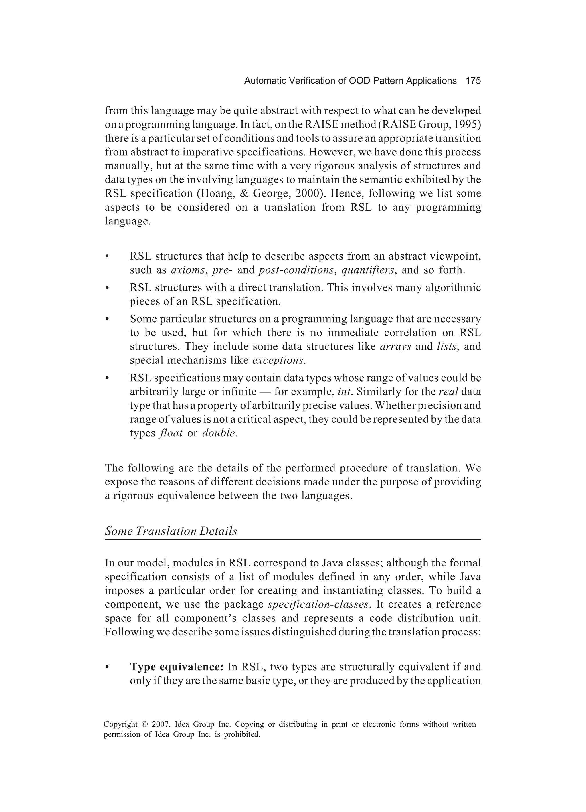Automatic Verification of OOD Pattern Applications 175


from this language may be quite abstract with respect to what can be developed
on a programming language. In fact, on the RAISE method (RAISE Group, 1995)
there is a particular set of conditions and tools to assure an appropriate transition
from abstract to imperative specifications. However, we have done this process
manually, but at the same time with a very rigorous analysis of structures and
data types on the involving languages to maintain the semantic exhibited by the
RSL specification (Hoang, & George, 2000). Hence, following we list some
aspects to be considered on a translation from RSL to any programming
language.


•      RSL structures that help to describe aspects from an abstract viewpoint,
       such as axioms, pre- and post-conditions, quantifiers, and so forth.
•      RSL structures with a direct translation. This involves many algorithmic
       pieces of an RSL specification.
•      Some particular structures on a programming language that are necessary
       to be used, but for which there is no immediate correlation on RSL
       structures. They include some data structures like arrays and lists, and
       special mechanisms like exceptions.
•      RSL specifications may contain data types whose range of values could be
       arbitrarily large or infinite — for example, int. Similarly for the real data
       type that has a property of arbitrarily precise values. Whether precision and
       range of values is not a critical aspect, they could be represented by the data
       types float or double.


The following are the details of the performed procedure of translation. We
expose the reasons of different decisions made under the purpose of providing
a rigorous equivalence between the two languages.


Some Translation Details

In our model, modules in RSL correspond to Java classes; although the formal
specification consists of a list of modules defined in any order, while Java
imposes a particular order for creating and instantiating classes. To build a
component, we use the package specification-classes. It creates a reference
space for all component’s classes and represents a code distribution unit.
Following we describe some issues distinguished during the translation process:


•      Type equivalence: In RSL, two types are structurally equivalent if and
       only if they are the same basic type, or they are produced by the application


Copyright © 2007, Idea Group Inc. Copying or distributing in print or electronic forms without written
permission of Idea Group Inc. is prohibited.
 