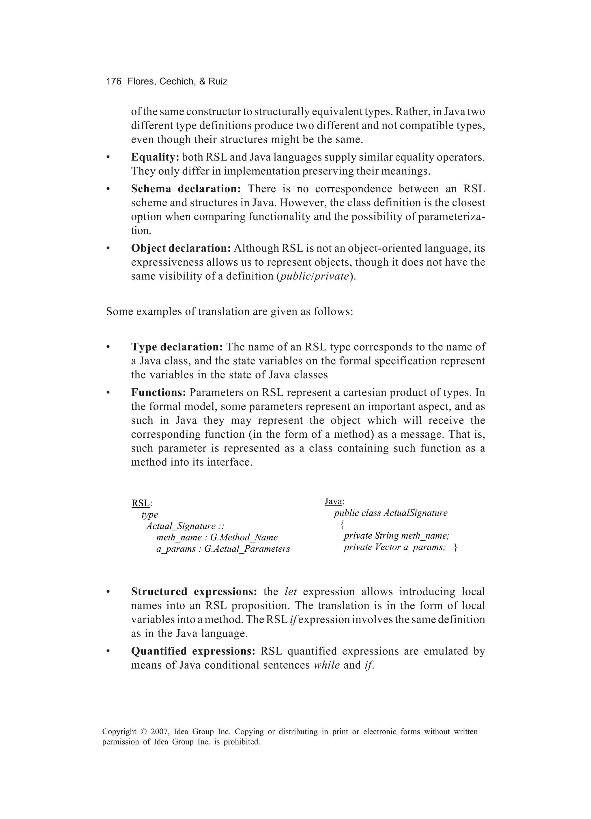 176 Flores, Cechich, & Ruiz


       of the same constructor to structurally equivalent types. Rather, in Java two
       different type definitions produce two different and not compatible types,
       even though their structures might be the same.
 •     Equality: both RSL and Java languages supply similar equality operators.
       They only differ in implementation preserving their meanings.
 •     Schema declaration: There is no correspondence between an RSL
       scheme and structures in Java. However, the class definition is the closest
       option when comparing functionality and the possibility of parameteriza-
       tion.
 •     Object declaration: Although RSL is not an object-oriented language, its
       expressiveness allows us to represent objects, though it does not have the
       same visibility of a definition (public/private).


 Some examples of translation are given as follows:


 •     Type declaration: The name of an RSL type corresponds to the name of
       a Java class, and the state variables on the formal specification represent
       the variables in the state of Java classes
 •     Functions: Parameters on RSL represent a cartesian product of types. In
       the formal model, some parameters represent an important aspect, and as
       such in Java they may represent the object which will receive the
       corresponding function (in the form of a method) as a message. That is,
       such parameter is represented as a class containing such function as a
       method into its interface.


        RSL:                                                Java:
          type                                                public class ActualSignature
            Actual_Signature ::                                {
              meth_name : G.Method_Name                          private String meth_name;
              a_params : G.Actual_Parameters                     private Vector a_params; }



 •     Structured expressions: the let expression allows introducing local
       names into an RSL proposition. The translation is in the form of local
       variables into a method. The RSL if expression involves the same definition
       as in the Java language.
 •     Quantified expressions: RSL quantified expressions are emulated by
       means of Java conditional sentences while and if.




Copyright © 2007, Idea Group Inc. Copying or distributing in print or electronic forms without written
permission of Idea Group Inc. is prohibited.
 