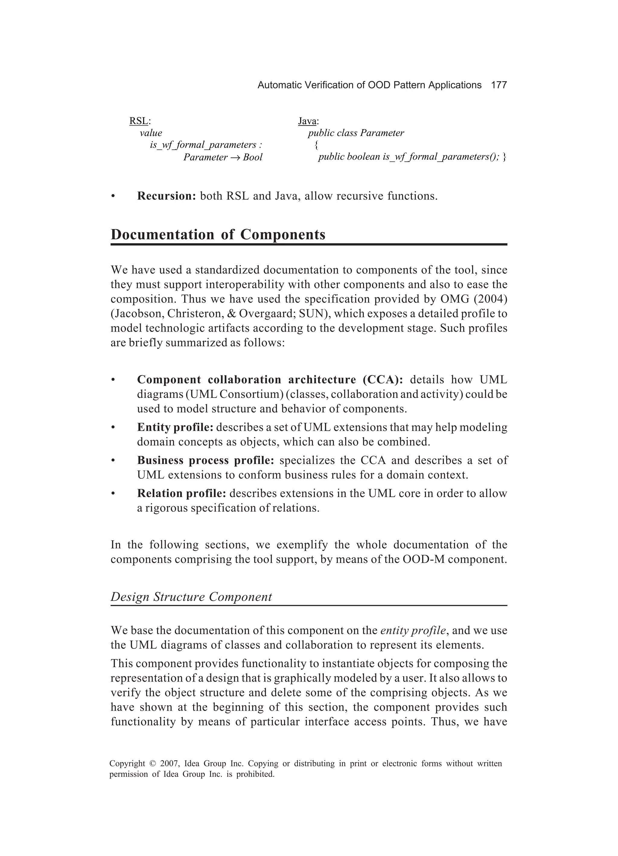 Automatic Verification of OOD Pattern Applications 177


     RSL:                                        Java:
       value                                       public class Parameter
         is_wf_formal_parameters :                  {
                 Parameter → Bool                     public boolean is_wf_formal_parameters(); }


•      Recursion: both RSL and Java, allow recursive functions.


Documentation of Components

We have used a standardized documentation to components of the tool, since
they must support interoperability with other components and also to ease the
composition. Thus we have used the specification provided by OMG (2004)
(Jacobson, Christeron, & Overgaard; SUN), which exposes a detailed profile to
model technologic artifacts according to the development stage. Such profiles
are briefly summarized as follows:


•      Component collaboration architecture (CCA): details how UML
       diagrams (UML Consortium) (classes, collaboration and activity) could be
       used to model structure and behavior of components.
•      Entity profile: describes a set of UML extensions that may help modeling
       domain concepts as objects, which can also be combined.
•      Business process profile: specializes the CCA and describes a set of
       UML extensions to conform business rules for a domain context.
•      Relation profile: describes extensions in the UML core in order to allow
       a rigorous specification of relations.


In the following sections, we exemplify the whole documentation of the
components comprising the tool support, by means of the OOD-M component.


Design Structure Component

We base the documentation of this component on the entity profile, and we use
the UML diagrams of classes and collaboration to represent its elements.
This component provides functionality to instantiate objects for composing the
representation of a design that is graphically modeled by a user. It also allows to
verify the object structure and delete some of the comprising objects. As we
have shown at the beginning of this section, the component provides such
functionality by means of particular interface access points. Thus, we have


Copyright © 2007, Idea Group Inc. Copying or distributing in print or electronic forms without written
permission of Idea Group Inc. is prohibited.
 