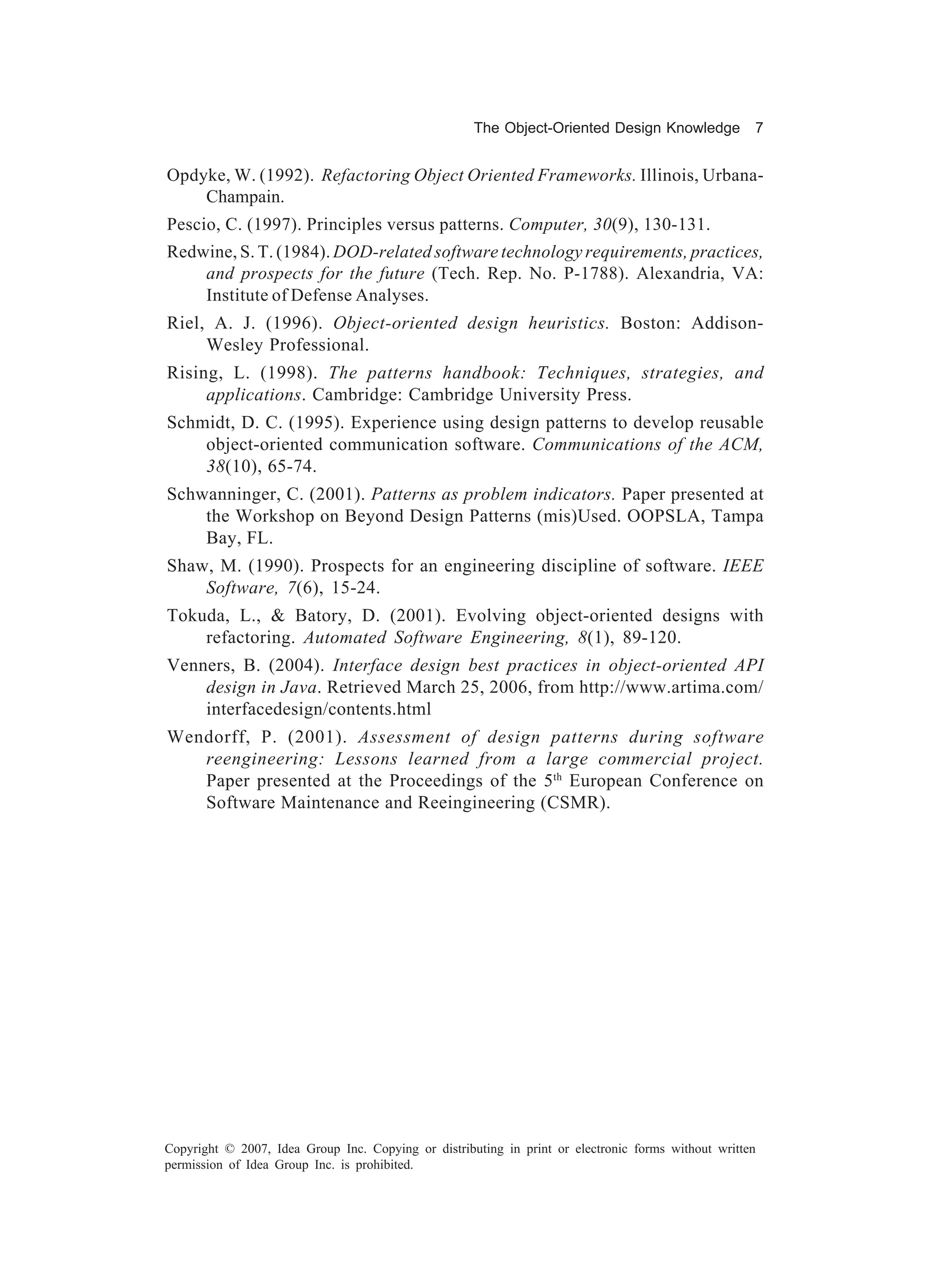 The Object-Oriented Design Knowledge            7


Opdyke, W. (1992). Refactoring Object Oriented Frameworks. Illinois, Urbana-
    Champain.
Pescio, C. (1997). Principles versus patterns. Computer, 30(9), 130-131.
Redwine, S. T. (1984). DOD-related software technology requirements, practices,
    and prospects for the future (Tech. Rep. No. P-1788). Alexandria, VA:
    Institute of Defense Analyses.
Riel, A. J. (1996). Object-oriented design heuristics. Boston: Addison-
     Wesley Professional.
Rising, L. (1998). The patterns handbook: Techniques, strategies, and
     applications. Cambridge: Cambridge University Press.
Schmidt, D. C. (1995). Experience using design patterns to develop reusable
    object-oriented communication software. Communications of the ACM,
    38(10), 65-74.
Schwanninger, C. (2001). Patterns as problem indicators. Paper presented at
    the Workshop on Beyond Design Patterns (mis)Used. OOPSLA, Tampa
    Bay, FL.
Shaw, M. (1990). Prospects for an engineering discipline of software. IEEE
    Software, 7(6), 15-24.
Tokuda, L., & Batory, D. (2001). Evolving object-oriented designs with
    refactoring. Automated Software Engineering, 8(1), 89-120.
Venners, B. (2004). Interface design best practices in object-oriented API
    design in Java. Retrieved March 25, 2006, from http://www.artima.com/
    interfacedesign/contents.html
Wendorff, P. (2001). Assessment of design patterns during software
   reengineering: Lessons learned from a large commercial project.
   Paper presented at the Proceedings of the 5th European Conference on
   Software Maintenance and Reeingineering (CSMR).




Copyright © 2007, Idea Group Inc. Copying or distributing in print or electronic forms without written
permission of Idea Group Inc. is prohibited.
 