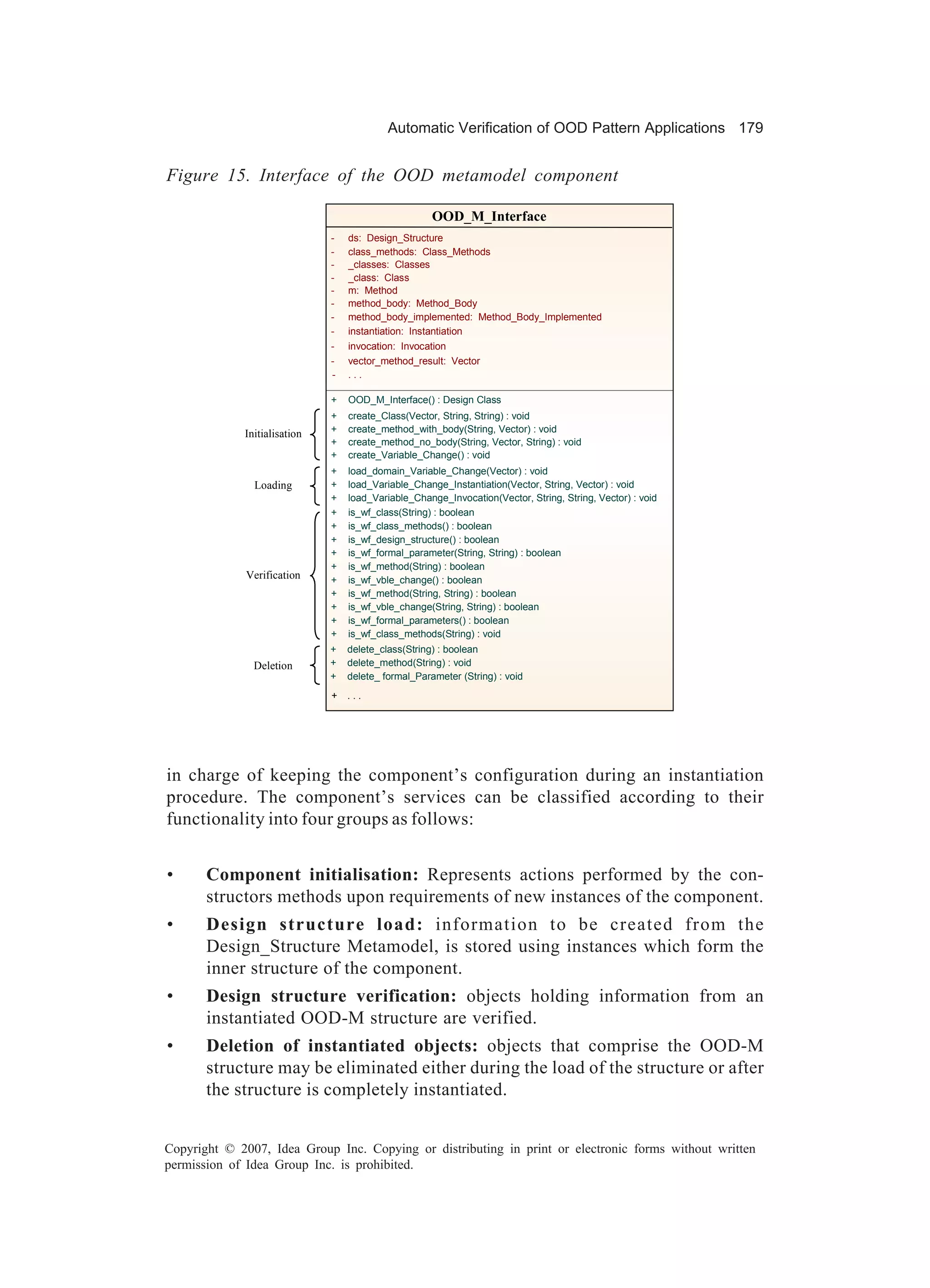 Automatic Verification of OOD Pattern Applications 179


Figure 15. Interface of the OOD metamodel component

                                                     OOD_M_Interface
                              -   ds: Design_Structure
                              -   class_methods: Class_Methods
                              -   _classes: Classes
                              -   _class: Class
                              -   m: Method
                              -   method_body: Method_Body
                              -   method_body_implemented: Method_Body_Implemented
                              -   instantiation: Instantiation
                              -   invocation: Invocation
                              -   vector_method_result: Vector
                              -   ...

                              +   OOD_M_Interface() : Design Class
                              +   create_Class(Vector, String, String) : void
             Initialisation   +   create_method_with_body(String, Vector) : void
                              +   create_method_no_body(String, Vector, String) : void
                              +   create_Variable_Change() : void
                              +   load_domain_Variable_Change(Vector) : void
               Loading        +   load_Variable_Change_Instantiation(Vector, String, Vector) : void
                              +   load_Variable_Change_Invocation(Vector, String, String, Vector) : void
                              +   is_wf_class(String) : boolean
                              +   is_wf_class_methods() : boolean
                              +   is_wf_design_structure() : boolean
                              +   is_wf_formal_parameter(String, String) : boolean
                              +   is_wf_method(String) : boolean
              Verification    +   is_wf_vble_change() : boolean
                              +   is_wf_method(String, String) : boolean
                              +   is_wf_vble_change(String, String) : boolean
                              +   is_wf_formal_parameters() : boolean
                              +   is_wf_class_methods(String) : void
                              +   delete_class(String) : boolean
               Deletion       +   delete_method(String) : void
                              +   delete_ formal_Parameter (String) : void
                              +   ...




in charge of keeping the component’s configuration during an instantiation
procedure. The component’s services can be classified according to their
functionality into four groups as follows:


•      Component initialisation: Represents actions performed by the con-
       structors methods upon requirements of new instances of the component.
•      Design structure load: information to be created from the
       Design_Structure Metamodel, is stored using instances which form the
       inner structure of the component.
•      Design structure verification: objects holding information from an
       instantiated OOD-M structure are verified.
•      Deletion of instantiated objects: objects that comprise the OOD-M
       structure may be eliminated either during the load of the structure or after
       the structure is completely instantiated.


Copyright © 2007, Idea Group Inc. Copying or distributing in print or electronic forms without written
permission of Idea Group Inc. is prohibited.
 