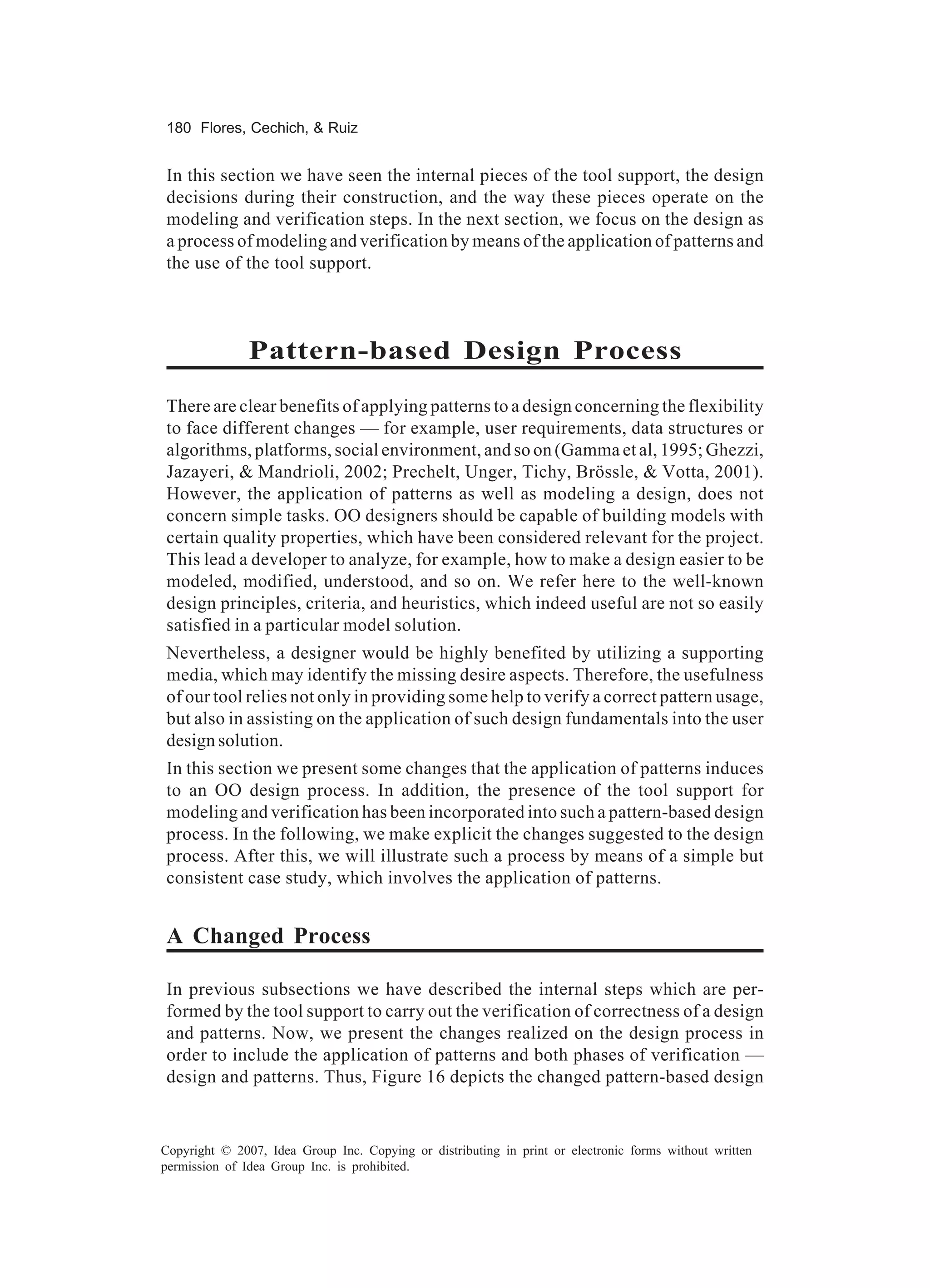 180 Flores, Cechich, & Ruiz


In this section we have seen the internal pieces of the tool support, the design
decisions during their construction, and the way these pieces operate on the
modeling and verification steps. In the next section, we focus on the design as
a process of modeling and verification by means of the application of patterns and
the use of the tool support.



               Pattern-based Design Process
There are clear benefits of applying patterns to a design concerning the flexibility
to face different changes — for example, user requirements, data structures or
algorithms, platforms, social environment, and so on (Gamma et al, 1995; Ghezzi,
Jazayeri, & Mandrioli, 2002; Prechelt, Unger, Tichy, Brössle, & Votta, 2001).
However, the application of patterns as well as modeling a design, does not
concern simple tasks. OO designers should be capable of building models with
certain quality properties, which have been considered relevant for the project.
This lead a developer to analyze, for example, how to make a design easier to be
modeled, modified, understood, and so on. We refer here to the well-known
design principles, criteria, and heuristics, which indeed useful are not so easily
satisfied in a particular model solution.
Nevertheless, a designer would be highly benefited by utilizing a supporting
media, which may identify the missing desire aspects. Therefore, the usefulness
of our tool relies not only in providing some help to verify a correct pattern usage,
but also in assisting on the application of such design fundamentals into the user
design solution.
In this section we present some changes that the application of patterns induces
to an OO design process. In addition, the presence of the tool support for
modeling and verification has been incorporated into such a pattern-based design
process. In the following, we make explicit the changes suggested to the design
process. After this, we will illustrate such a process by means of a simple but
consistent case study, which involves the application of patterns.


A Changed Process

In previous subsections we have described the internal steps which are per-
formed by the tool support to carry out the verification of correctness of a design
and patterns. Now, we present the changes realized on the design process in
order to include the application of patterns and both phases of verification —
design and patterns. Thus, Figure 16 depicts the changed pattern-based design


Copyright © 2007, Idea Group Inc. Copying or distributing in print or electronic forms without written
permission of Idea Group Inc. is prohibited.
 