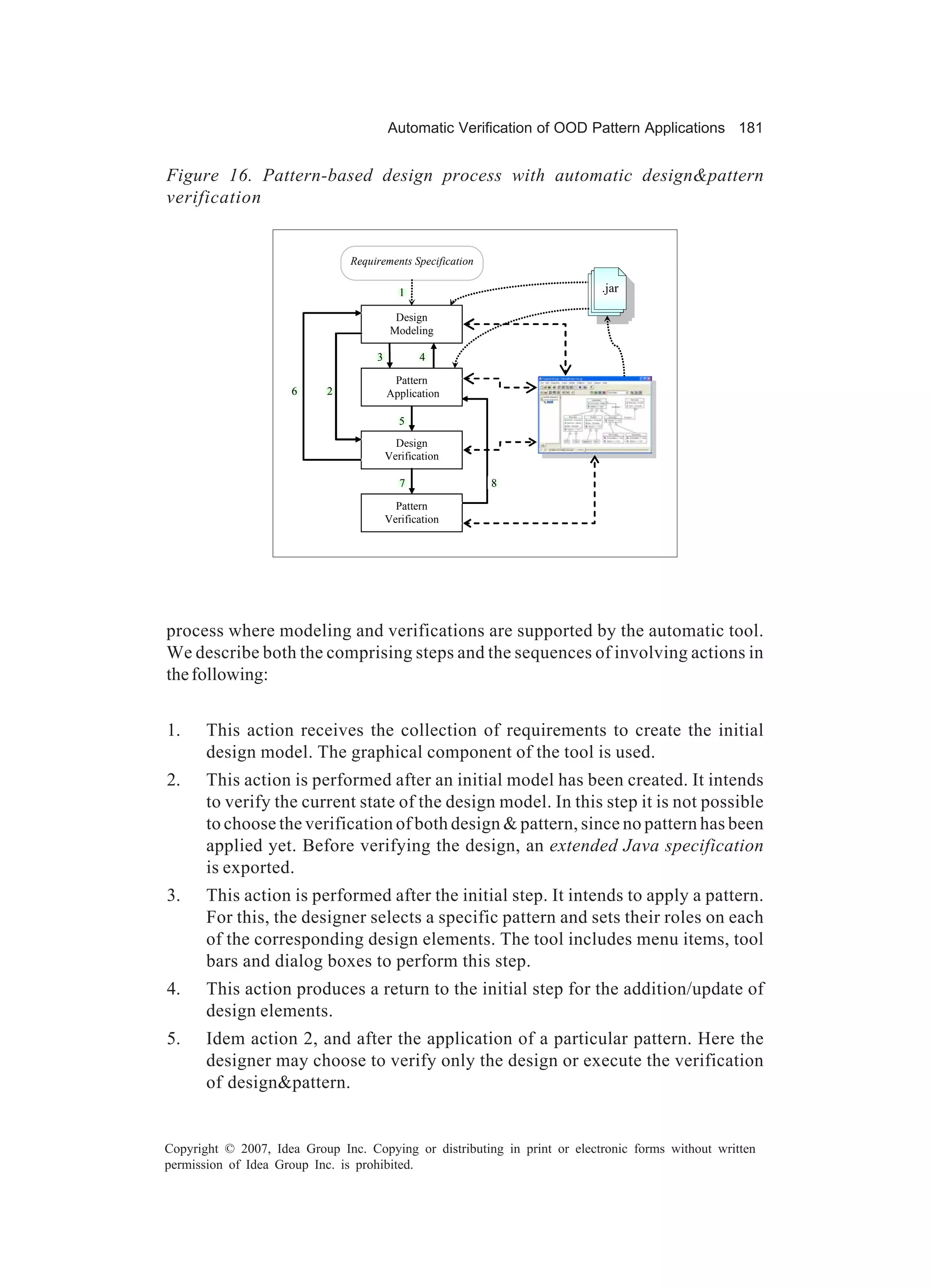 Automatic Verification of OOD Pattern Applications 181


Figure 16. Pattern-based design process with automatic design&pattern
verification


                                Requirements Specification

                                            1                              .jar

                                           Design
                                          Modeling

                                     3          4

                                          Pattern
                     6      2            Application

                                            5
                                           Design
                                         Verification

                                            7                8

                                           Pattern
                                         Verification




process where modeling and verifications are supported by the automatic tool.
We describe both the comprising steps and the sequences of involving actions in
the following:


1.     This action receives the collection of requirements to create the initial
       design model. The graphical component of the tool is used.
2.     This action is performed after an initial model has been created. It intends
       to verify the current state of the design model. In this step it is not possible
       to choose the verification of both design & pattern, since no pattern has been
       applied yet. Before verifying the design, an extended Java specification
       is exported.
3.     This action is performed after the initial step. It intends to apply a pattern.
       For this, the designer selects a specific pattern and sets their roles on each
       of the corresponding design elements. The tool includes menu items, tool
       bars and dialog boxes to perform this step.
4.     This action produces a return to the initial step for the addition/update of
       design elements.
5.     Idem action 2, and after the application of a particular pattern. Here the
       designer may choose to verify only the design or execute the verification
       of design&pattern.


Copyright © 2007, Idea Group Inc. Copying or distributing in print or electronic forms without written
permission of Idea Group Inc. is prohibited.
 