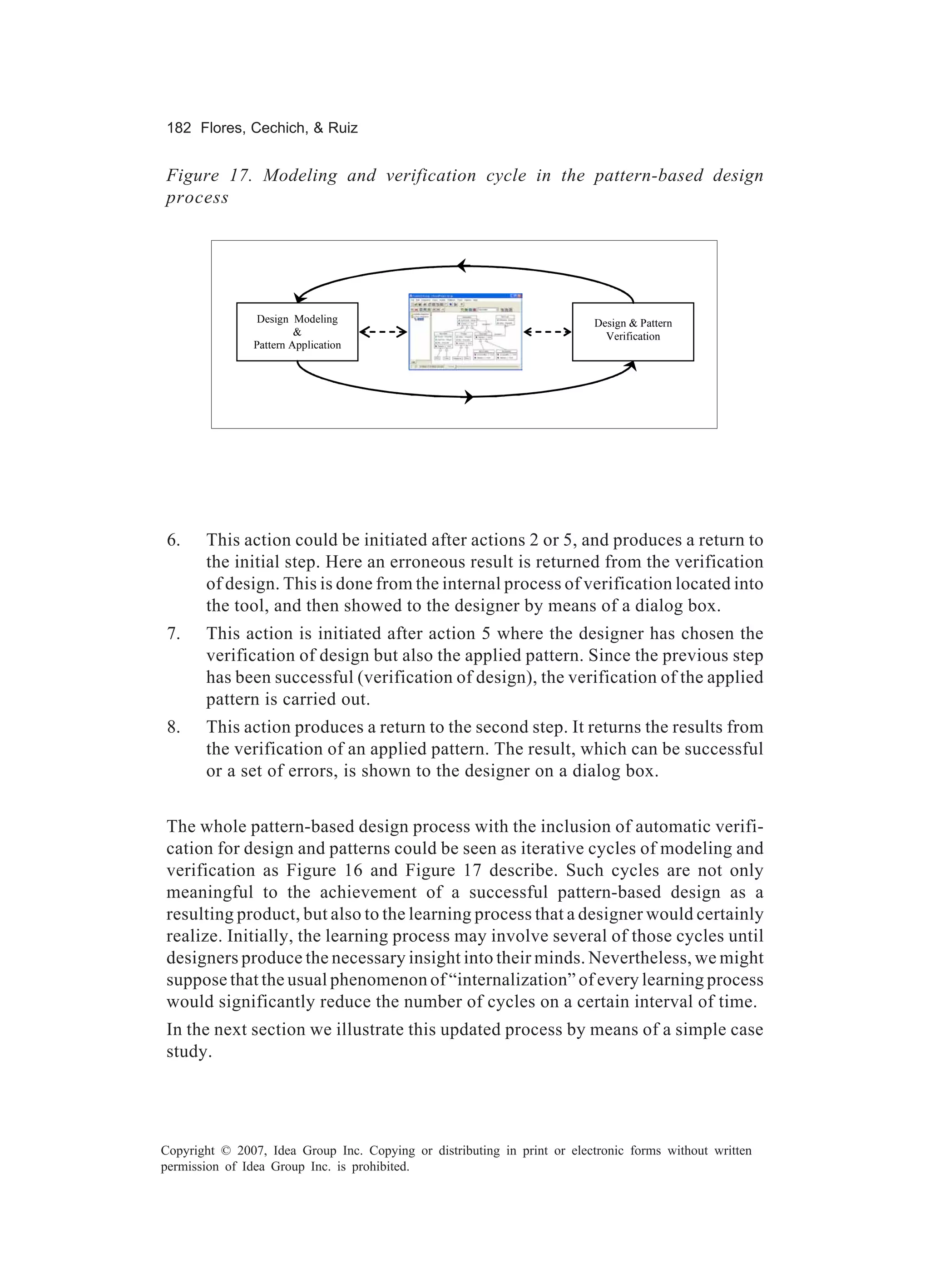 182 Flores, Cechich, & Ruiz


Figure 17. Modeling and verification cycle in the pattern-based design
process




                 Design Modeling                                          Design & Pattern
                         &                                                  Verification
                Pattern Application




 6.    This action could be initiated after actions 2 or 5, and produces a return to
       the initial step. Here an erroneous result is returned from the verification
       of design. This is done from the internal process of verification located into
       the tool, and then showed to the designer by means of a dialog box.
 7.    This action is initiated after action 5 where the designer has chosen the
       verification of design but also the applied pattern. Since the previous step
       has been successful (verification of design), the verification of the applied
       pattern is carried out.
 8.    This action produces a return to the second step. It returns the results from
       the verification of an applied pattern. The result, which can be successful
       or a set of errors, is shown to the designer on a dialog box.


The whole pattern-based design process with the inclusion of automatic verifi-
cation for design and patterns could be seen as iterative cycles of modeling and
verification as Figure 16 and Figure 17 describe. Such cycles are not only
meaningful to the achievement of a successful pattern-based design as a
resulting product, but also to the learning process that a designer would certainly
realize. Initially, the learning process may involve several of those cycles until
designers produce the necessary insight into their minds. Nevertheless, we might
suppose that the usual phenomenon of “internalization” of every learning process
would significantly reduce the number of cycles on a certain interval of time.
In the next section we illustrate this updated process by means of a simple case
study.




Copyright © 2007, Idea Group Inc. Copying or distributing in print or electronic forms without written
permission of Idea Group Inc. is prohibited.
 