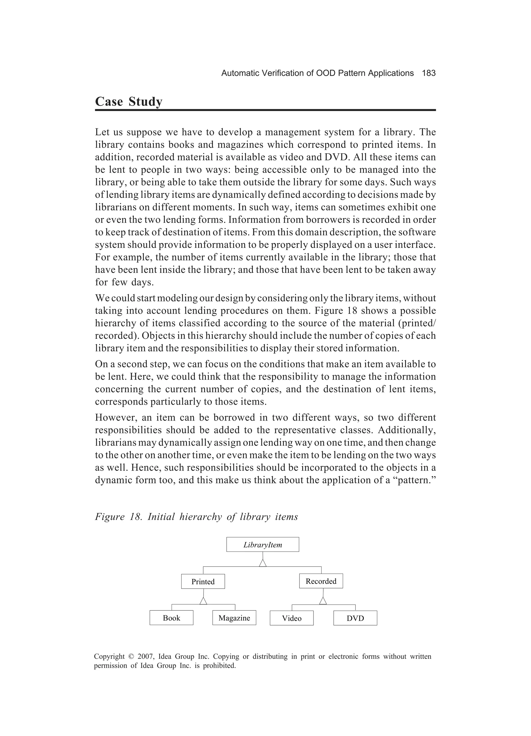 Automatic Verification of OOD Pattern Applications 183


Case Study

Let us suppose we have to develop a management system for a library. The
library contains books and magazines which correspond to printed items. In
addition, recorded material is available as video and DVD. All these items can
be lent to people in two ways: being accessible only to be managed into the
library, or being able to take them outside the library for some days. Such ways
of lending library items are dynamically defined according to decisions made by
librarians on different moments. In such way, items can sometimes exhibit one
or even the two lending forms. Information from borrowers is recorded in order
to keep track of destination of items. From this domain description, the software
system should provide information to be properly displayed on a user interface.
For example, the number of items currently available in the library; those that
have been lent inside the library; and those that have been lent to be taken away
for few days.
We could start modeling our design by considering only the library items, without
taking into account lending procedures on them. Figure 18 shows a possible
hierarchy of items classified according to the source of the material (printed/
recorded). Objects in this hierarchy should include the number of copies of each
library item and the responsibilities to display their stored information.
On a second step, we can focus on the conditions that make an item available to
be lent. Here, we could think that the responsibility to manage the information
concerning the current number of copies, and the destination of lent items,
corresponds particularly to those items.
However, an item can be borrowed in two different ways, so two different
responsibilities should be added to the representative classes. Additionally,
librarians may dynamically assign one lending way on one time, and then change
to the other on another time, or even make the item to be lending on the two ways
as well. Hence, such responsibilities should be incorporated to the objects in a
dynamic form too, and this make us think about the application of a “pattern.”


Figure 18. Initial hierarchy of library items

                                             LibraryItem



                             Printed                            Recorded



                    Book               Magazine         Video               DVD



Copyright © 2007, Idea Group Inc. Copying or distributing in print or electronic forms without written
permission of Idea Group Inc. is prohibited.
 