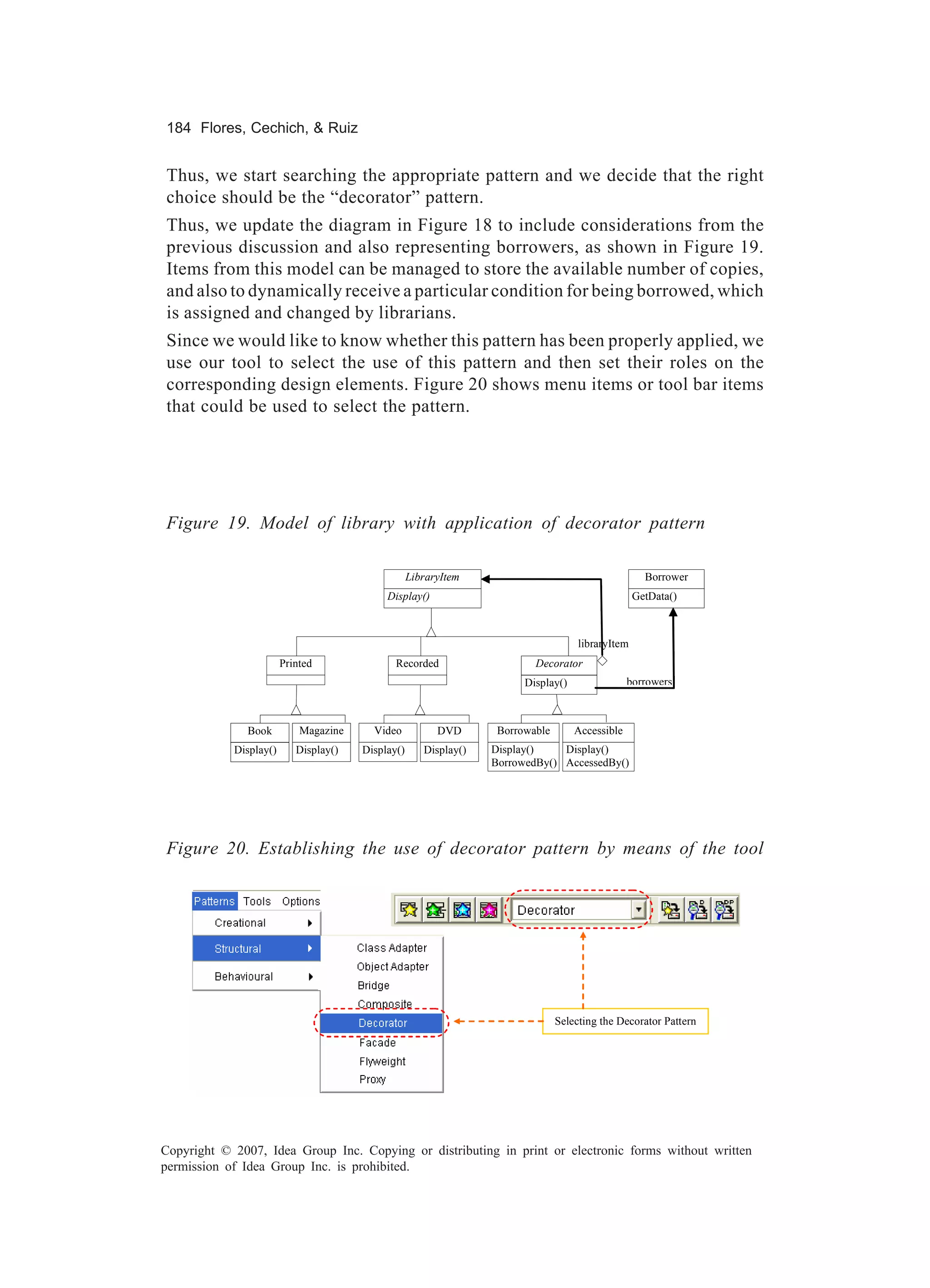 184 Flores, Cechich, & Ruiz


Thus, we start searching the appropriate pattern and we decide that the right
choice should be the “decorator” pattern.
Thus, we update the diagram in Figure 18 to include considerations from the
previous discussion and also representing borrowers, as shown in Figure 19.
Items from this model can be managed to store the available number of copies,
and also to dynamically receive a particular condition for being borrowed, which
is assigned and changed by librarians.
Since we would like to know whether this pattern has been properly applied, we
use our tool to select the use of this pattern and then set their roles on the
corresponding design elements. Figure 20 shows menu items or tool bar items
that could be used to select the pattern.




Figure 19. Model of library with application of decorator pattern

                                                   LibraryItem                                       Borrower
                                            Display()                                              GetData()



                                                                                     libraryItem
                        Printed               Recorded                    Decorator
                                                                        Display()                borrowers



              Book          Magazine     Video           DVD       Borrowable       Accessible
            Display()      Display()   Display()      Display()   Display()    Display()
                                                                  BorrowedBy() AccessedBy()




Figure 20. Establishing the use of decorator pattern by means of the tool




                                                                                Selecting the Decorator Pattern




Copyright © 2007, Idea Group Inc. Copying or distributing in print or electronic forms without written
permission of Idea Group Inc. is prohibited.
 