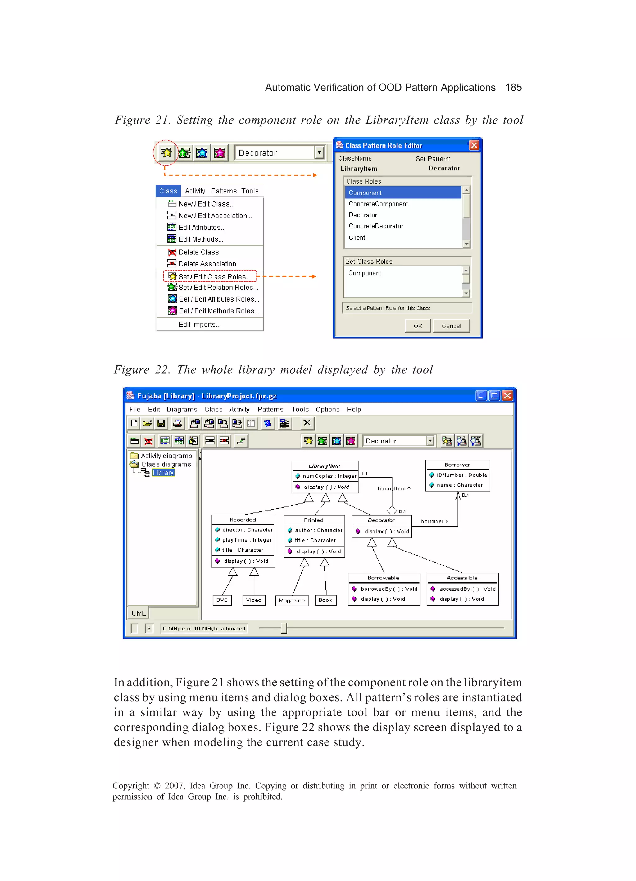 Automatic Verification of OOD Pattern Applications 185


Figure 21. Setting the component role on the LibraryItem class by the tool




Figure 22. The whole library model displayed by the tool




In addition, Figure 21 shows the setting of the component role on the libraryitem
class by using menu items and dialog boxes. All pattern’s roles are instantiated
in a similar way by using the appropriate tool bar or menu items, and the
corresponding dialog boxes. Figure 22 shows the display screen displayed to a
designer when modeling the current case study.


Copyright © 2007, Idea Group Inc. Copying or distributing in print or electronic forms without written
permission of Idea Group Inc. is prohibited.
 
