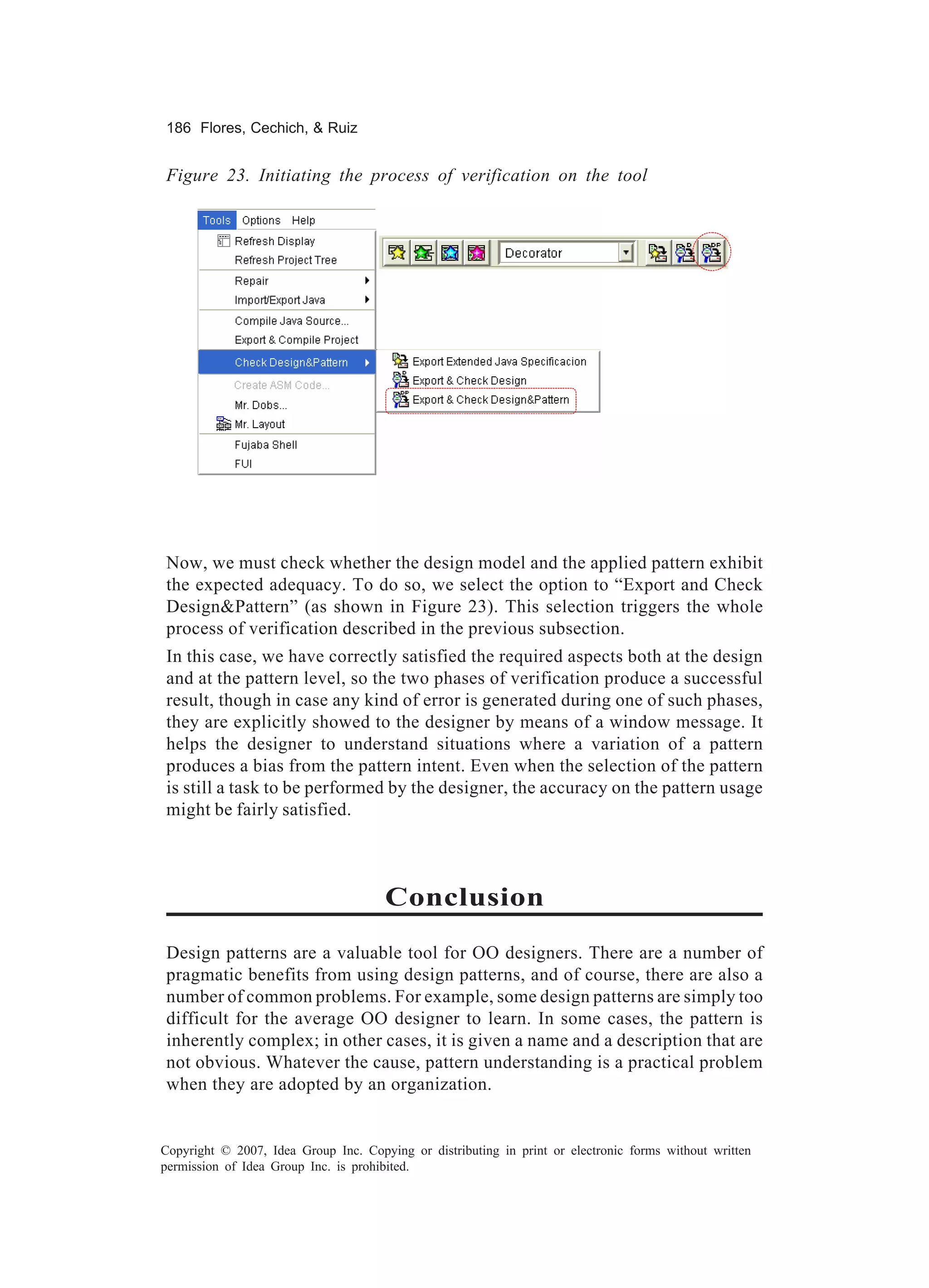 186 Flores, Cechich, & Ruiz


Figure 23. Initiating the process of verification on the tool




Now, we must check whether the design model and the applied pattern exhibit
the expected adequacy. To do so, we select the option to “Export and Check
Design&Pattern” (as shown in Figure 23). This selection triggers the whole
process of verification described in the previous subsection.
In this case, we have correctly satisfied the required aspects both at the design
and at the pattern level, so the two phases of verification produce a successful
result, though in case any kind of error is generated during one of such phases,
they are explicitly showed to the designer by means of a window message. It
helps the designer to understand situations where a variation of a pattern
produces a bias from the pattern intent. Even when the selection of the pattern
is still a task to be performed by the designer, the accuracy on the pattern usage
might be fairly satisfied.



                                      Conclusion
Design patterns are a valuable tool for OO designers. There are a number of
pragmatic benefits from using design patterns, and of course, there are also a
number of common problems. For example, some design patterns are simply too
difficult for the average OO designer to learn. In some cases, the pattern is
inherently complex; in other cases, it is given a name and a description that are
not obvious. Whatever the cause, pattern understanding is a practical problem
when they are adopted by an organization.


Copyright © 2007, Idea Group Inc. Copying or distributing in print or electronic forms without written
permission of Idea Group Inc. is prohibited.
 