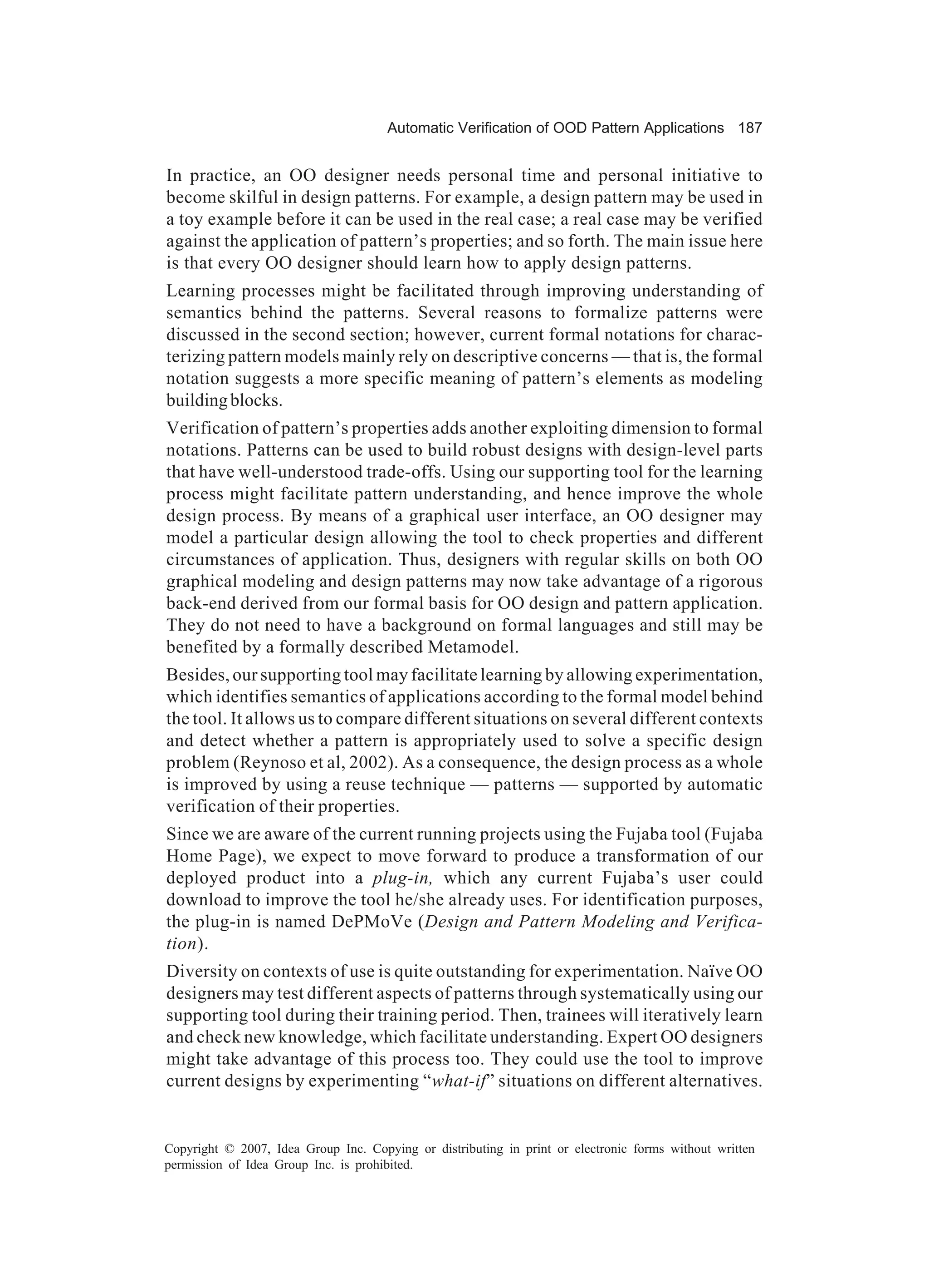 Automatic Verification of OOD Pattern Applications 187


In practice, an OO designer needs personal time and personal initiative to
become skilful in design patterns. For example, a design pattern may be used in
a toy example before it can be used in the real case; a real case may be verified
against the application of pattern’s properties; and so forth. The main issue here
is that every OO designer should learn how to apply design patterns.
Learning processes might be facilitated through improving understanding of
semantics behind the patterns. Several reasons to formalize patterns were
discussed in the second section; however, current formal notations for charac-
terizing pattern models mainly rely on descriptive concerns — that is, the formal
notation suggests a more specific meaning of pattern’s elements as modeling
building blocks.
Verification of pattern’s properties adds another exploiting dimension to formal
notations. Patterns can be used to build robust designs with design-level parts
that have well-understood trade-offs. Using our supporting tool for the learning
process might facilitate pattern understanding, and hence improve the whole
design process. By means of a graphical user interface, an OO designer may
model a particular design allowing the tool to check properties and different
circumstances of application. Thus, designers with regular skills on both OO
graphical modeling and design patterns may now take advantage of a rigorous
back-end derived from our formal basis for OO design and pattern application.
They do not need to have a background on formal languages and still may be
benefited by a formally described Metamodel.
Besides, our supporting tool may facilitate learning by allowing experimentation,
which identifies semantics of applications according to the formal model behind
the tool. It allows us to compare different situations on several different contexts
and detect whether a pattern is appropriately used to solve a specific design
problem (Reynoso et al, 2002). As a consequence, the design process as a whole
is improved by using a reuse technique — patterns — supported by automatic
verification of their properties.
Since we are aware of the current running projects using the Fujaba tool (Fujaba
Home Page), we expect to move forward to produce a transformation of our
deployed product into a plug-in, which any current Fujaba’s user could
download to improve the tool he/she already uses. For identification purposes,
the plug-in is named DePMoVe (Design and Pattern Modeling and Verifica-
tion).
Diversity on contexts of use is quite outstanding for experimentation. Naïve OO
designers may test different aspects of patterns through systematically using our
supporting tool during their training period. Then, trainees will iteratively learn
and check new knowledge, which facilitate understanding. Expert OO designers
might take advantage of this process too. They could use the tool to improve
current designs by experimenting “what-if” situations on different alternatives.


Copyright © 2007, Idea Group Inc. Copying or distributing in print or electronic forms without written
permission of Idea Group Inc. is prohibited.
 